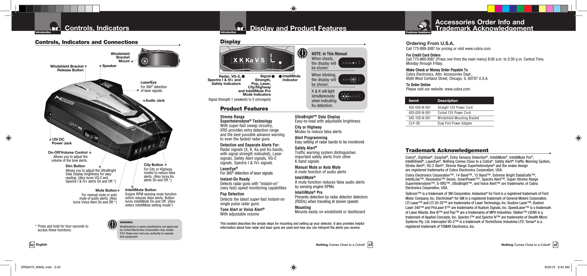 This booklet describes the simple steps for mounting and setting up your detector. It also provides helpful information about how radar and laser guns are used and how you can interpret the alerts you receive.Accessories Order Info andTrademark AcknowledgementNothing Comes Close to a Cobra®25Customer AssistanceDisplay and Product FeaturesIntroductionNothing Comes Close to a Cobra®A3Display    •X K Ka V S  cX K Ka V S  cX K Ka V S  cControls, Indicators  and ConnectionsIntroductionA2 EnglishControls, Indicators and Connections  •12V DC Power JackOn-Off/Volume ControlAllows you to adjust the volume of the tone alerts.Dim Button Allows you to adjust the UltraBright Data Display brightness for easy reading. (Also turns VG-2 and Spectre I &amp; IV+ alerts On and Off.*)LaserEye For 360° detection  of laser signals.Windshield Bracket  Release ButtonIntelliMute ButtonEngine RPM sensing mute function which reduces false alerts. Button turns IntelliMute On and Off. (Also enters IntelliMute setting mode.*)Mute ButtonFor manual mute or auto  mute of audio alerts. (Also  turns Voice Alert On and Off.*) *  Press and hold for four seconds to access these functions.WARNINGModifications or parts substitutions not approved  by Cobra Electronics Corporation may violate  FCC Rules and void your authority to operate  this equipment.Speaker NOTE: In This ManualWhen steady,  the display will  be shown:When blinking, the display will be shown:X &amp; K will light  simultaneously  when indicating  Ku detection:City Button For City or Highway modes to reduce false alerts. (Also turns Ku alerts On and Off.*)Ordering From U.S.A.Call 773-889-3087 for pricing or visit www.cobra.com.For Credit Card Orders Call 773-889-3087 [Press one from the main menu] 8:00 a.m. to 5:30 p.m. Central Time, Monday through Friday.Make Check or Money Order Payable To Cobra Electronics, Attn: Accessories Dept.,  6500 West Cortland Street, Chicago, IL 60707 U.S.A.To Order OnlinePlease visit our website: www.cobra.com.Xtreme Range  Superheterodyne® TechnologyWith super-fast sweep circuitry,  XRS provides extra detection range  and the best possible advance warning  to even the fastest radar gunsDetection and Separate Alerts For: Radar signals (X, K, Ka and Ku bands,  with signal strength indicated), Laser signals, Safety Alert signals, VG-2  signals, Spectre I &amp; IV+ signalsLaserEye®   For 360° detection of laser signalsInstant-On Ready Detects radar guns with “instant-on”  (very fast) speed monitoring capabilitiesPop DetectionDetects the latest super-fast instant-on single pulse radar gunsTone Alert or Voice Alert®With adjustable volumeUltraBright™ Data Display Easy-to-read with adjustable brightnessCity or Highway Modes to reduce false alertsAlert ProgrammingEasy setting of radar bands to be monitoredSafety Alert® Traffic warning system distinguishes important safety alerts from other  K band signalsManual Mute or Auto Mute A mute function of audio alertsIntelliMute® A mute function reduces false audio alerts by sensing engine RPMsIntelliMute® ProPrevents detection by radar detector detectors (RDDs) when traveling at slower speedsMounting Mounts easily on windshield or dashboardProduct Features IntelliMute Indicator Radar, VG-2, Spectre I &amp; IV+ and  Safety IndicatorsX K Ka V S   LSignal  Strength,  Pop, Laser,  City/Highway  and IntelliMute Pro  Mode IndicatorsSignal Strength 1 (weakest) to 5 (strongest)Trademark Acknowledgement  •Cobra®, DigiView®, EasySet®, Extra Sensory Detection®, IntelliMute®, IntelliMute Pro®, IntelliShield®, LaserEye®, Nothing Comes Close to a Cobra®, Safety Alert® Traffic Warning System, Strobe Alert®, VG-2 Alert®, Xtreme Range Superheterodyne® and the snake design are registered trademarks of Cobra Electronics Corporation, USA.Cobra Electronics Corporation™, 14 Band™, 15 Band™, Extreme Bright DataGrafix™, IntelliLink™, Revolution™ Series, SmartPower™, Spectre Alert™, Super-Xtreme Range Superheterodyne™, S-XRS™, UltraBright™, and Voice Alert™ are trademarks of Cobra Electronics Corporation, USA.Opticom™ is a trademark of 3M Corporation. Instaclear® for Ford is a registered trademark of Ford Motor Company, Inc. Electriclear® for GM is a registered trademark of General Motors Corporation. LTI Laser™ and LTI 20-20™ are trademarks of Laser Technology, Inc. Kustom Laser™, Kustom Laser 340™ and ProLaser II™ are trademarks of Kustom Signals, Inc. SpeedLaser™ is a trademark of Laser Atlanta. Bee III™ and Pop™ are a trademarks of MPH Industries. Stalker™ LIDAR is a trademark of Applied Concepts, Inc. Spectre I™ and Spectre IV™ are trademarks of Stealth Micro Systems Pty. Ltd. Interceptor VG-2™ is a trademark of TechniSonic Industries LTD. Tomar® is a registered trademark of TOMAR Electronics, Inc.Windshield  Bracket  MountAudio Jack  Item#                 Description  420-030-N-001  Straight 12V Power Cord  420-026-N-001  Coiled 12V Power Cord  545-159-N-001  Windshield Mounting Bracket  CLP-2B  Dual Port Power AdapterXRS9470_MANL.indd   2-25 8/20/10   8:42 AM