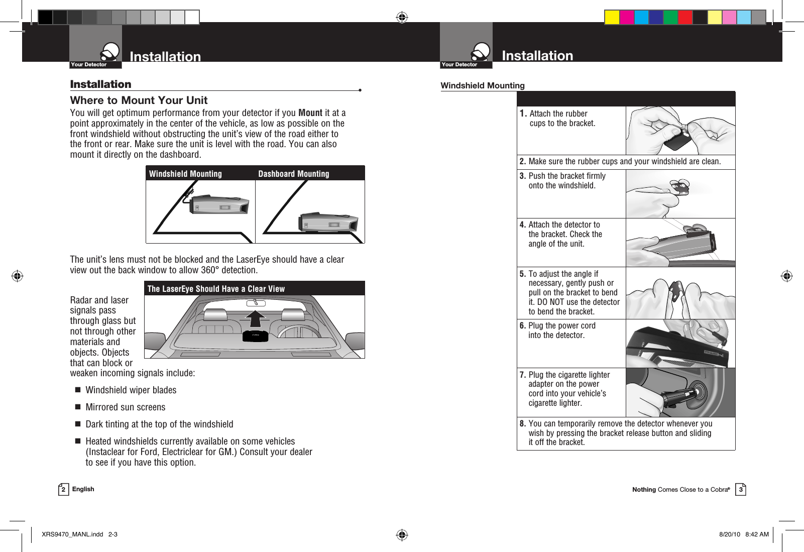 Nothing Comes Close to a Cobra®Your Detector3InstallationYour Detector2EnglishInstallation  •Where to Mount Your Unit You will get optimum performance from your detector if you Mount it at a point approximately in the center of the vehicle, as low as possible on the front windshield without obstructing the unit’s view of the road either to  the front or rear. Make sure the unit is level with the road. You can also  mount it directly on the dashboard. The unit’s lens must not be blocked and the LaserEye should have a clear view out the back window to allow 360° detection.Radar and laser signals pass through glass but not through other materials and objects. Objects that can block or weaken incoming signals include:   g  Windshield wiper blades  g  Mirrored sun screens  g  Dark tinting at the top of the windshield  g   Heated windshields currently available on some vehicles (Instaclear for Ford, Electriclear for GM.) Consult your dealer  to see if you have this option. 1.  Attach the rubber cups to the bracket.2.  Make sure the rubber cups and your windshield are clean.3.  Push the bracket firmly onto the windshield.4.  Attach the detector to the bracket. Check the  angle of the unit.5.  To adjust the angle if necessary, gently push or pull on the bracket to bend it. DO NOT use the detector to bend the bracket.6.  Plug the power cord into the detector.7.  Plug the cigarette lighter adapter on the power  cord into your vehicle’s cigarette lighter.8.  You can temporarily remove the detector whenever you wish by pressing the bracket release button and sliding  it off the bracket.Windshield MountingThe LaserEye Should Have a Clear ViewWindshield Mounting Dashboard MountingInstallationXRS9470_MANL.indd   2-3 8/20/10   8:42 AM