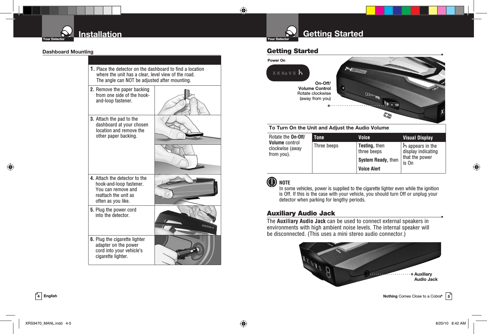 Getting Started  •Getting StartedYour DetectorNothing Comes Close to a Cobra®InstallationYour Detector4English 1.  Place the detector on the dashboard to find a location where the unit has a clear, level view of the road.  The angle can NOT be adjusted after mounting.2.   Remove the paper backing from one side of the hook-and-loop fastener.3.  Attach the pad to the dashboard at your chosen location and remove the  other paper backing.4.  Attach the detector to the hook-and-loop fastener.  You can remove and reattach the unit as  often as you like.5.  Plug the power cord into the detector.6.  Plug the cigarette lighter adapter on the power  cord into your vehicle’s cigarette lighter.Dashboard MountingPower OnX K Ka V S  hTo Turn On the Unit and Adjust the Audio VolumeRotate the On-Off/ Volume control clockwise (away  from you).Tone Voice Visual DisplayThree beeps Testing, then three beeps System Ready, thenVoice Alerth appears in the display indicating that the power  is OnOn-Off/Volume Control Rotate clockwise  (away from you) NOTEIn some vehicles, power is supplied to the cigarette lighter even while the ignition  is Off. If this is the case with your vehicle, you should turn Off or unplug your detector when parking for lengthy periods.Auxiliary Audio Jack  •The Auxiliary Audio Jack can be used to connect external speakers in environments with high ambient noise levels. The internal speaker will  be disconnected. (This uses a mini stereo audio connector.)AuxiliaryAudio Jack 5XRS9470_MANL.indd   4-5 8/20/10   8:42 AM