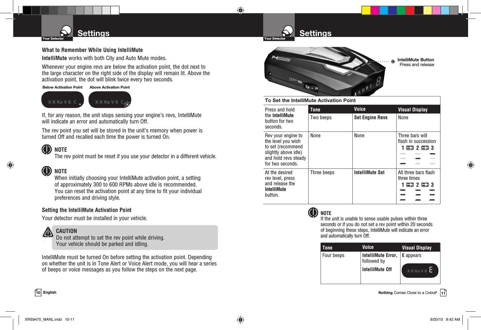 Your DetectorNothing Comes Close to a Cobra®SettingsYour Detector10 EnglishWhat to Remember While Using IntelliMuteIntelliMute works with both City and Auto Mute modes.Whenever your engine revs are below the activation point, the dot next to  the large character on the right side of the display will remain lit. Above the activation point, the dot will blink twice every two seconds.If, for any reason, the unit stops sensing your engine’s revs, IntelliMute  will indicate an error and automatically turn Off. The rev point you set will be stored in the unit’s memory when power is turned Off and recalled each time the power is turned On. NOTE The rev point must be reset if you use your detector in a different vehicle.NOTE When initially choosing your IntelliMute activation point, a setting  of approximately 300 to 600 RPMs above idle is recommended.  You can reset the activation point at any time to fit your individual preferences and driving style.Setting the IntelliMute Activation PointYour detector must be installed in your vehicle.   CAUTIONDo not attempt to set the rev point while driving.  Your vehicle should be parked and idling. IntelliMute must be turned On before setting the activation point. Depending on whether the unit is in Tone Alert or Voice Alert mode, you will hear a series of beeps or voice messages as you follow the steps on the next page.Below Activation PointX K Ka V S  cAbove Activation PointX K Ka V S  cIntelliMute ButtonPress and releaseTo Set the IntelliMute Activation PointPress and hold the IntelliMute button for two  seconds.Tone Voice Visual DisplayTwo beeps Set Engine Revs NoneRev your engine to the level you wish  to set (recommend slightly above idle) and hold revs steady for two seconds. None None Three bars will  flash in successionAt the desired  rev level, press  and release the IntelliMute button.Three beeps IntelliMute Set  All three bars flash three timesTone Voice Visual DisplayFour beeps IntelliMute Error, followed byIntelliMute OffE appearsX K Ka V S  E NOTEIf the unit is unable to sense usable pulses within three seconds or if you do not set a rev point within 20 seconds  of beginning these steps, IntelliMute will indicate an error  and automatically turn Off.1 2 31 2 311SettingsXRS9470_MANL.indd   10-11 8/20/10   8:42 AM