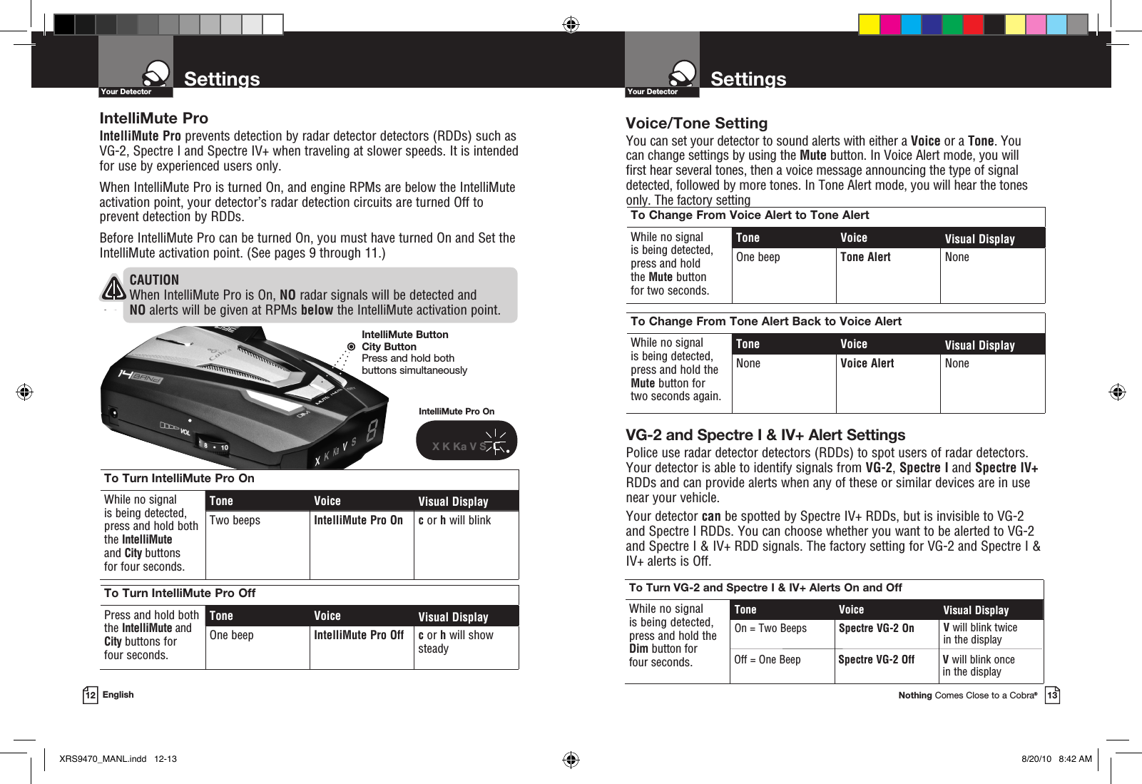 Voice/Tone SettingYou can set your detector to sound alerts with either a Voice or a Tone. You can change settings by using the Mute button. In Voice Alert mode, you will first hear several tones, then a voice message announcing the type of signal detected, followed by more tones. In Tone Alert mode, you will hear the tones only. The factory setting  To Turn VG-2 and Spectre I &amp; IV+ Alerts On and OffWhile no signal  is being detected,  press and hold the Dim button for four seconds.Tone Voice Visual DisplayOn = Two Beeps Spectre VG-2 On V will blink twicein the displayYour DetectorNothing Comes Close to a Cobra®13SettingsYour Detector12 EnglishTo Change From Voice Alert to Tone AlertWhile no signal  is being detected,  press and hold  the Mute button for two seconds.Tone Voice Visual DisplayOne beep Tone Alert NoneTo Change From Tone Alert Back to Voice AlertWhile no signal  is being detected,  press and hold the Mute button for two seconds again.Tone Voice Visual DisplayNone Voice Alert NoneSpectre VG-2 Off V will blink once in the displayOff = One BeepVG-2 and Spectre I &amp; IV+ Alert SettingsPolice use radar detector detectors (RDDs) to spot users of radar detectors.  Your detector is able to identify signals from VG-2, Spectre I and Spectre IV+ RDDs and can provide alerts when any of these or similar devices are in use  near your vehicle. Your detector can be spotted by Spectre IV+ RDDs, but is invisible to VG-2 and Spectre I RDDs. You can choose whether you want to be alerted to VG-2 and Spectre I &amp; IV+ RDD signals. The factory setting for VG-2 and Spectre I &amp; IV+ alerts is Off.IntelliMute ProIntelliMute Pro prevents detection by radar detector detectors (RDDs) such as VG-2, Spectre I and Spectre IV+ when traveling at slower speeds. It is intended for use by experienced users only.  When IntelliMute Pro is turned On, and engine RPMs are below the IntelliMute activation point, your detector’s radar detection circuits are turned Off to prevent detection by RDDs.Before IntelliMute Pro can be turned On, you must have turned On and Set the IntelliMute activation point. (See pages 9 through 11.)To Turn IntelliMute Pro OnWhile no signal  is being detected, press and hold both the IntelliMute and City buttons for four seconds.Tone Voice Visual DisplayTwo beeps IntelliMute Pro On  c or h will blinkTo Turn IntelliMute Pro OffPress and hold both the IntelliMute and City buttons for four seconds.Tone Voice Visual DisplayOne beep IntelliMute Pro Off  c or h will show steadyIntelliMute Pro OnX K Ka V S  cCAUTION When IntelliMute Pro is On, NO radar signals will be detected and NO alerts will be given at RPMs below the IntelliMute activation point.IntelliMute ButtonCity ButtonPress and hold both  buttons simultaneouslySettingsXRS9470_MANL.indd   12-13 8/20/10   8:42 AM