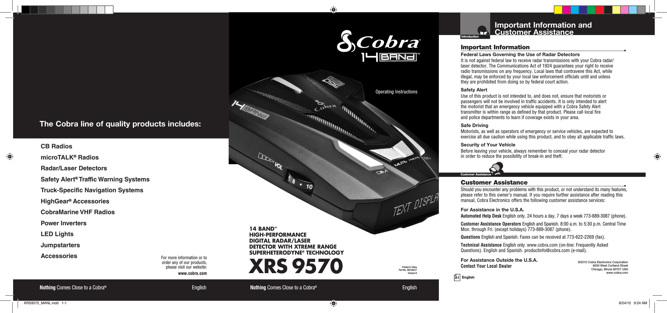 Important Information and  Customer AssistanceIntroductionA1 EnglishImportant Information  •Federal Laws Governing the Use of Radar Detectors It is not against federal law to receive radar transmissions with your Cobra radar/ laser detector. The Communications Act of 1924 guarantees your right to receive  radio transmissions on any frequency. Local laws that contravene this Act, while  illegal, may be enforced by your local law enforcement officials until and unless  they are prohibited from doing so by federal court action.Safety AlertUse of this product is not intended to, and does not, ensure that motorists or passengers will not be involved in traffic accidents. It is only intended to alert  the motorist that an emergency vehicle equipped with a Cobra Safety Alert  transmitter is within range as defined by that product. Please call local fire  and police departments to learn if coverage exists in your area.Safe Driving Motorists, as well as operators of emergency or service vehicles, are expected to exercise all due caution while using this product, and to obey all applicable traffic laws.Security of Your Vehicle Before leaving your vehicle, always remember to conceal your radar detector  in order to reduce the possibility of break-in and theft. Customer Assistance  •Should you encounter any problems with this product, or not understand its many features, please refer to this owner’s manual. If you require further assistance after reading this manual, Cobra Electronics offers the following customer assistance services:For Assistance in the U.S.A. Automated Help Desk English only. 24 hours a day, 7 days a week 773-889-3087 (phone).Customer Assistance Operators English and Spanish. 8:00 a.m. to 5:30 p.m. Central Time Mon. through Fri. (except holidays) 773-889-3087 (phone).Questions English and Spanish. Faxes can be received at 773-622-2269 (fax).Technical Assistance English only. www.cobra.com (on-line: Frequently AskedQuestions). English and Spanish. productinfo@cobra.com (e-mail).For Assistance Outside the U.S.A. Contact Your Local Dealer©2010 Cobra Electronics Corporation 6500 West Cortland Street Chicago, Illinois 60707 USAwww.cobra.comCustomer AssistanceXRS 957014 BAND™ HIGH-PERFORMANCE DIGITAL RADAR/LASER DETECTOR WITH XTREME RANGE SUPERHETERODYNE® TECHNOLOGYNothing Comes Close to a Cobra®  EnglishOperating Instructions Printed in China  Part No. 480-664-PVersion BNothing Comes Close to a Cobra®  EnglishFor more information or to  order any of our products,  please visit our website:www.cobra.comThe Cobra line of quality products includes:CB RadiosmicroTALK® RadiosRadar/Laser DetectorsSafety Alert® Traffic Warning SystemsTruck-Specific Navigation SystemsHighGear® AccessoriesCobraMarine VHF RadiosPower InvertersLED LightsJumpstartersAccessoriesXRS9570_MANL.indd   1-1 8/24/10   9:24 AM