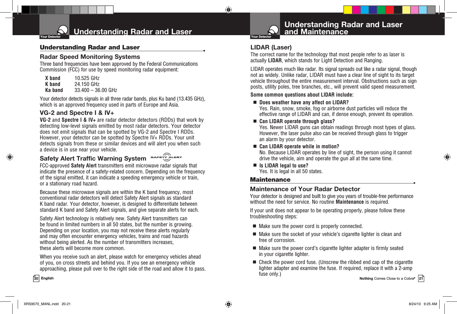 Understanding Radar and Laser  and MaintenanceYour DetectorNothing Comes Close to a Cobra®21Understanding Radar and LaserYour Detector20 EnglishUnderstanding Radar and Laser  •Radar Speed Monitoring SystemsThree band frequencies have been approved by the Federal Communications Commission (FCC) for use by speed monitoring radar equipment:  X band  10.525 GHz K band  24.150 GHz Ka band  33.400 – 36.00 GHzYour detector detects signals in all three radar bands, plus Ku band (13.435 GHz), which is an approved frequency used in parts of Europe and Asia.VG-2 and Spectre I &amp; IV+ VG-2 and Spectre I &amp; IV+ are radar detector detectors (RDDs) that work by detecting low-level signals emitted by most radar detectors. Your detector does not emit signals that can be spotted by VG-2 and Spectre I RDDs. However, your detector can be spotted by Spectre IV+ RDDs. Your unit detects signals from these or similar devices and will alert you when such  a device is in use near your vehicle.Safety Alert Traffic Warning SystemFCC-approved Safety Alert transmitters emit microwave radar signals that indicate the presence of a safety-related concern. Depending on the frequency of the signal emitted, it can indicate a speeding emergency vehicle or train,  or a stationary road hazard. Because these microwave signals are within the K band frequency, most conventional radar detectors will detect Safety Alert signals as standard  K band radar. Your detector, however, is designed to differentiate between standard K band and Safety Alert signals, and give separate alerts for each.Safety Alert technology is relatively new. Safety Alert transmitters can  be found in limited numbers in all 50 states, but the number is growing. Depending on your location, you may not receive these alerts regularly  and may often encounter emergency vehicles, trains and road hazards  without being alerted. As the number of transmitters increases,  these alerts will become more common. When you receive such an alert, please watch for emergency vehicles ahead  of you, on cross streets and behind you. If you see an emergency vehicle approaching, please pull over to the right side of the road and allow it to pass.LIDAR (Laser)The correct name for the technology that most people refer to as laser is actually LIDAR, which stands for Light Detection and Ranging.LIDAR operates much like radar. Its signal spreads out like a radar signal, though not as widely. Unlike radar, LIDAR must have a clear line of sight to its target vehicle throughout the entire measurement interval. Obstructions such as sign posts, utility poles, tree branches, etc., will prevent valid speed measurement.Some common questions about LIDAR include:  g   Does weather have any affect on LIDAR? Yes. Rain, snow, smoke, fog or airborne dust particles will reduce the  effective range of LIDAR and can, if dense enough, prevent its operation.  g   Can LIDAR operate through glass?Yes. Newer LIDAR guns can obtain readings through most types of glass. However, the laser pulse also can be received through glass to trigger  an alarm by your detector.  g   Can LIDAR operate while in motion?No. Because LIDAR operates by line of sight, the person using it cannot drive the vehicle, aim and operate the gun all at the same time.  g   Is LIDAR legal to use?Yes. It is legal in all 50 states.Maintenance  •Maintenance of Your Radar DetectorYour detector is designed and built to give you years of trouble-free performance without the need for service. No routine Maintenance is required.If your unit does not appear to be operating properly, please follow these troubleshooting steps:  g   Make sure the power cord is properly connected.  g    Make sure the socket of your vehicle’s cigarette lighter is clean and free of corrosion.  g   Make sure the power cord’s cigarette lighter adapter is firmly seated in your cigarette lighter.  g   Check the power cord fuse. (Unscrew the ribbed end cap of the cigarette lighter adapter and examine the fuse. If required, replace it with a 2-amp fuse only.)XRS9570_MANL.indd   20-21 8/24/10   9:25 AM