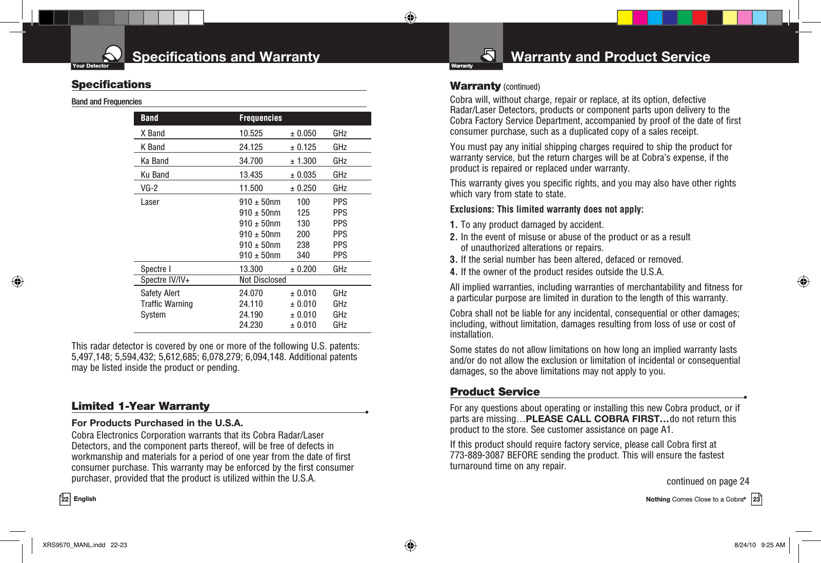 Warranty and Product ServiceNothing Comes Close to a Cobra®23Specifications and Warranty22 EnglishWarrantyYour DetectorWarranty (continued)Cobra will, without charge, repair or replace, at its option, de fec tive  Radar/Laser Detectors, products or com po nent parts upon de liv ery to the Cobra Factory Service Department, ac com pa nied by proof of the date of first consumer pur chase, such as a du pli cat ed copy of a sales receipt.You must pay any initial shipping charges required to ship the product for warranty service, but the return charges will be at Cobra’s expense, if the product is repaired or replaced under warranty.This warranty gives you specific rights, and you may also have other rights  which vary from state to state.Exclusions: This limited warranty does not apply:  1.  To any product dam aged by accident.  2.  In the event of misuse or abuse of the product or as a result of un au tho rized alterations or repairs.  3.  If the serial number has been altered, defaced or re moved. 4.  If the owner of the product resides outside the U.S.A. All implied warranties, including war ran ties of mer chant abil i ty and fitness for  a par tic u lar purpose are limited in duration to the length of this warranty.Cobra shall not be liable for any incidental, con se quen tial or oth er dam ag es; including, without lim i ta tion, damages re sult ing from loss of use or cost of  in stal la tion.Some states do not allow limitations on how long an implied warranty lasts and/or do not allow the ex clu sion or limitation of incidental or con se quen tial dam ag es, so the above lim itations may not apply to you.Limited 1-Year Warranty  •For Products Purchased in the U.S.A.Cobra Electronics Corporation warrants that its Cobra Radar/Laser  Detectors, and the com po nent parts thereof, will be free of defects in workmanship and materials for a period of one year from the date of first consumer purchase. This war ran ty may be enforced by the first consumer pur chas er, pro vid ed that the product is utilized within the U.S.A.Product Service  •For any questions about operating or installing this new Cobra product, or if parts are missing…PLEASE CALL COBRA FIRST…do not return this product to the store. See customer assistance on page A1.If this product should require factory service, please call Cobra first at  773-889-3087 BEFORE sending the product. This will ensure the fastest turnaround time on any repair. continued on page 24SpecificationsBand and Frequencies   Band  Frequencies  X Band  10.525  ± 0.050  GHz  K Band  24.125  ± 0.125  GHz  Ka Band  34.700  ± 1.300  GHz  Ku Band  13.435  ± 0.035  GHz  VG-2  11.500  ± 0.250  GHz  Laser  910 ± 50nm  100  PPS     910 ± 50nm  125  PPS     910 ± 50nm  130  PPS     910 ± 50nm  200  PPS     910 ± 50nm  238  PPS     910 ± 50nm  340  PPS  Spectre I  13.300  ± 0.200  GHz  Spectre IV/IV+  Not Disclosed Safety Alert  24.070  ± 0.010  GHz  Traffic Warning  24.110  ± 0.010  GHz  System  24.190  ± 0.010  GHz    24.230  ± 0.010  GHz  This radar detector is covered by one or more of the following U.S. patents: 5,497,148; 5,594,432; 5,612,685; 6,078,279; 6,094,148. Additional patents may be listed inside the product or pending. XRS9570_MANL.indd   22-23 8/24/10   9:25 AM