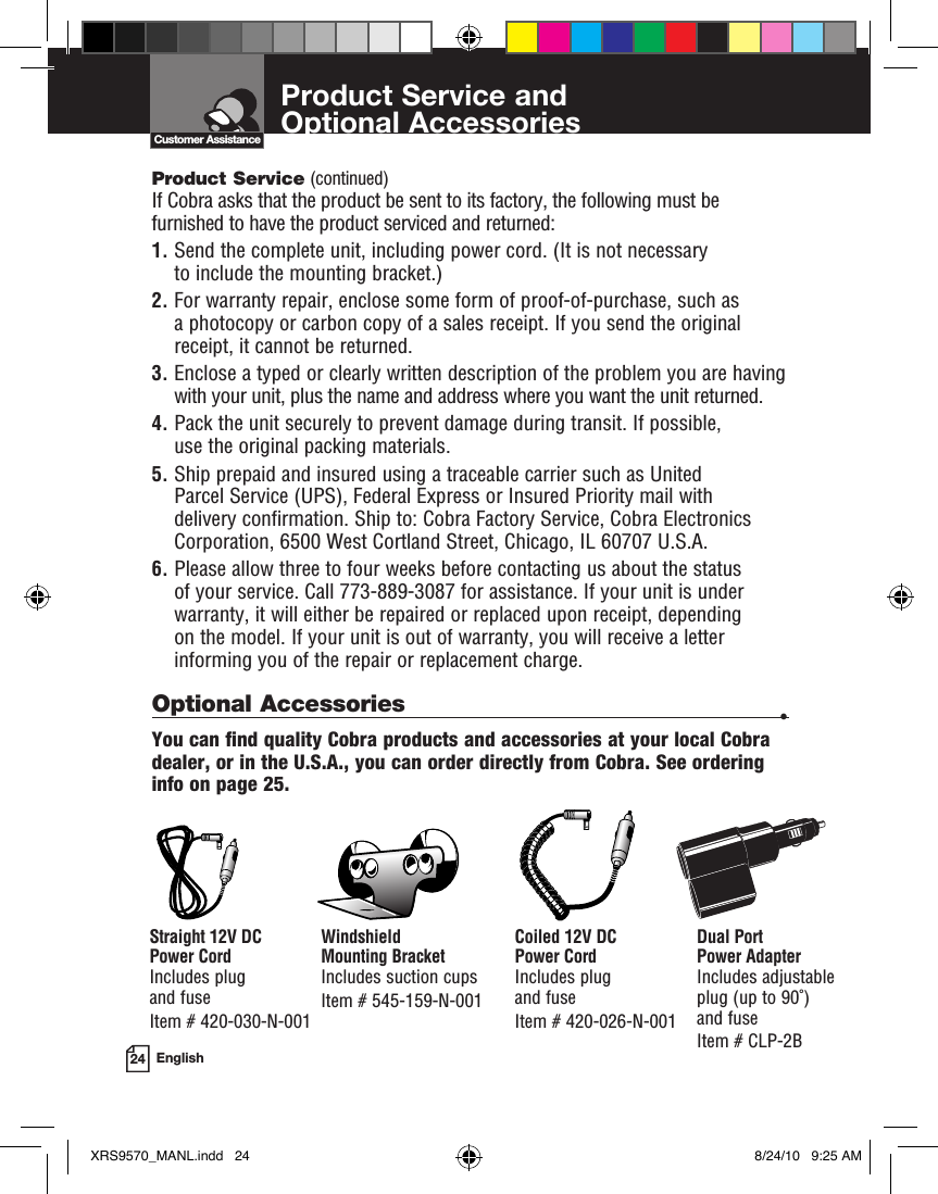 Product Service and  Optional Accessories24 EnglishCustomer AssistanceProduct Service (continued)If Cobra asks that the product be sent to its factory, the following must be furnished to have the product serviced and returned:1.  Send the complete unit, including power cord. (It is not necessary to include the mounting bracket.)2.  For warranty repair, enclose some form of proof-of-purchase, such as a photocopy or carbon copy of a sales receipt. If you send the original receipt, it cannot be returned.3.  Enclose a typed or clearly written description of the problem you are having with your unit, plus the name and address where you want the unit returned.4.  Pack the unit securely to prevent damage during transit. If possible, use the original packing materials.5.  Ship prepaid and insured using a traceable carrier such as United Parcel Service (UPS), Federal Express or Insured Priority mail with delivery confirmation. Ship to: Cobra Factory Service, Cobra Electronics Corporation, 6500 West Cortland Street, Chicago, IL 60707 U.S.A.6.  Please allow three to four weeks before contacting us about the status of your service. Call 773-889-3087 for assistance. If your unit is under warranty, it will either be repaired or replaced upon receipt, depending  on the model. If your unit is out of warranty, you will receive a letter informing you of the repair or replacement charge.Optional Accessories  •You can find quality Cobra products and accessories at your local Cobra dealer, or in the U.S.A., you can order directly from Cobra. See ordering info on page 25.Windshield  Mounting BracketIncludes suction cups Item # 545-159-N-001Straight 12V DC  Power CordIncludes plug  and fuse  Item # 420-030-N-001Coiled 12V DC  Power CordIncludes plug  and fuseItem # 420-026-N-001Dual Port  Power AdapterIncludes adjustable  plug (up to 90˚)  and fuse Item # CLP-2BXRS9570_MANL.indd   24 8/24/10   9:25 AM