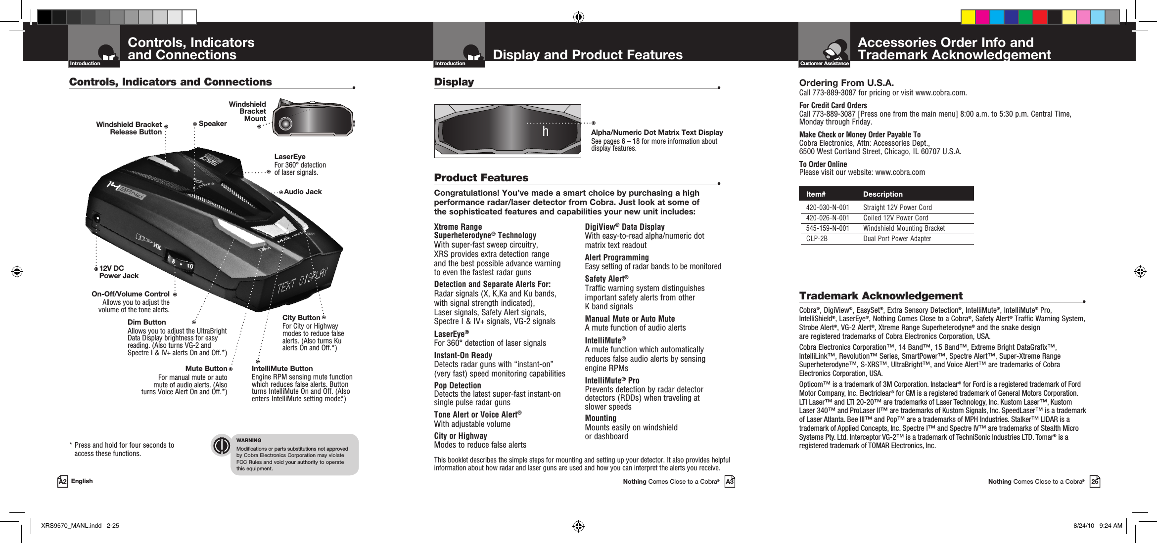 Important Information and  Customer AssistanceIntroductionAccessories Order Info andTrademark AcknowledgementNothing Comes Close to a Cobra®25Customer AssistanceDisplay and Product FeaturesIntroductionNothing Comes Close to a Cobra®A3Xtreme Range  Superheterodyne® TechnologyWith super-fast sweep circuitry,  XRS provides extra detection range  and the best possible advance warning  to even the fastest radar gunsDetection and Separate Alerts For: Radar signals (X, K,Ka and Ku bands,  with signal strength indicated),  Laser signals, Safety Alert signals,  Spectre I &amp; IV+ signals, VG-2 signalsLaserEye®   For 360° detection of laser signalsInstant-On Ready Detects radar guns with “instant-on”  (very fast) speed monitoring capabilitiesPop DetectionDetects the latest super-fast instant-on single pulse radar gunsTone Alert or Voice Alert® With adjustable volumeCity or Highway Modes to reduce false alertsDigiView® Data Display With easy-to-read alpha/numeric dot  matrix text readoutAlert ProgrammingEasy setting of radar bands to be monitoredSafety Alert®Traffic warning system distinguishes important safety alerts from other  K band signalsManual Mute or Auto Mute A mute function of audio alertsIntelliMute® A mute function which automatically  reduces false audio alerts by sensing  engine RPMsIntelliMute® ProPrevents detection by radar detector detectors (RDDs) when traveling at  slower speedsMounting Mounts easily on windshield  or dashboardProduct Features  •Congratulations! You’ve made a smart choice by purchasing a high performance radar/laser detector from Cobra. Just look at some of  the sophisticated features and capabilities your new unit includes:Display    •This booklet describes the simple steps for mounting and setting up your detector. It also provides helpful information about how radar and laser guns are used and how you can interpret the alerts you receive.Alpha/Numeric Dot Matrix Text DisplaySee pages 6 – 18 for more information about display features.hControls, Indicators  and ConnectionsIntroductionA2 EnglishControls, Indicators and Connections  •*  Press and hold for four seconds to access these functions.WARNINGModifications or parts substitutions not approved  by Cobra Electronics Corporation may violate  FCC Rules and void your authority to operate  this equipment.Ordering From U.S.A.Call 773-889-3087 for pricing or visit www.cobra.com.For Credit Card Orders Call 773-889-3087 [Press one from the main menu] 8:00 a.m. to 5:30 p.m. Central Time, Monday through Friday.Make Check or Money Order Payable To Cobra Electronics, Attn: Accessories Dept.,  6500 West Cortland Street, Chicago, IL 60707 U.S.A.To Order OnlinePlease visit our website: www.cobra.comTrademark Acknowledgement  •Cobra®, DigiView®, EasySet®, Extra Sensory Detection®, IntelliMute®, IntelliMute® Pro, IntelliShield®, LaserEye®, Nothing Comes Close to a Cobra®, Safety Alert® Traffic Warning System, Strobe Alert®, VG-2 Alert®, Xtreme Range Superheterodyne® and the snake design are registered trademarks of Cobra Electronics Corporation, USA.Cobra Electronics Corporation™, 14 Band™, 15 Band™, Extreme Bright DataGrafix™, IntelliLink™, Revolution™ Series, SmartPower™, Spectre Alert™, Super-Xtreme Range Superheterodyne™, S-XRS™, UltraBright™, and Voice Alert™ are trademarks of Cobra Electronics Corporation, USA.Opticom™ is a trademark of 3M Corporation. Instaclear® for Ford is a registered trademark of Ford Motor Company, Inc. Electriclear® for GM is a registered trademark of General Motors Corporation. LTI Laser™ and LTI 20-20™ are trademarks of Laser Technology, Inc. Kustom Laser™, Kustom Laser 340™ and ProLaser II™ are trademarks of Kustom Signals, Inc. SpeedLaser™ is a trademark of Laser Atlanta. Bee III™ and Pop™ are a trademarks of MPH Industries. Stalker™ LIDAR is a trademark of Applied Concepts, Inc. Spectre I™ and Spectre IV™ are trademarks of Stealth Micro Systems Pty. Ltd. Interceptor VG-2™ is a trademark of TechniSonic Industries LTD. Tomar® is a registered trademark of TOMAR Electronics, Inc.12V DC Power JackOn-Off/Volume ControlAllows you to adjust the volume of the tone alerts.Dim Button Allows you to adjust the UltraBright Data Display brightness for easy reading. (Also turns VG-2 and Spectre I &amp; IV+ alerts On and Off.*)LaserEye For 360° detection  of laser signals.Windshield Bracket  Release ButtonIntelliMute ButtonEngine RPM sensing mute function which reduces false alerts. Button turns IntelliMute On and Off. (Also enters IntelliMute setting mode.*)Mute ButtonFor manual mute or auto  mute of audio alerts. (Also  turns Voice Alert On and Off.*) SpeakerCity Button For City or Highway modes to reduce false alerts. (Also turns Ku alerts On and Off.*)Audio JackWindshield  Bracket  Mount Item#                 Description  420-030-N-001  Straight 12V Power Cord  420-026-N-001  Coiled 12V Power Cord  545-159-N-001  Windshield Mounting Bracket  CLP-2B  Dual Port Power AdapterXRS9570_MANL.indd   2-25 8/24/10   9:24 AM