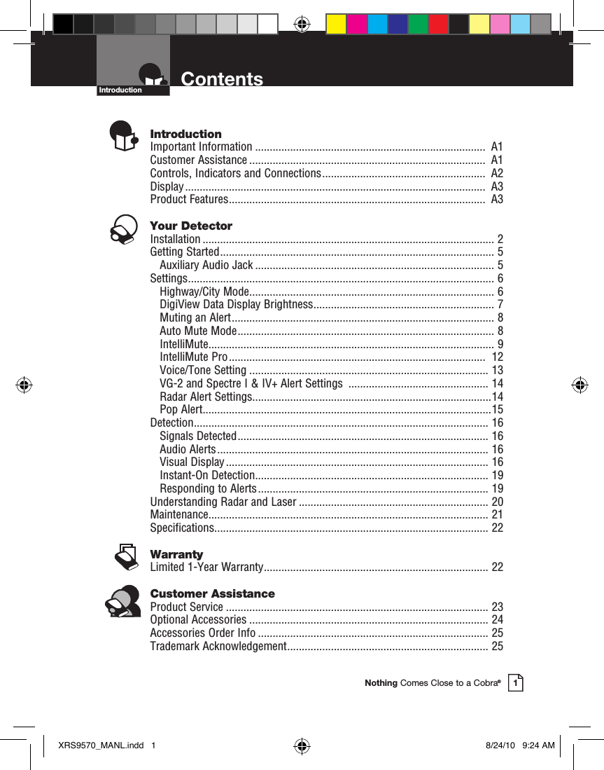 Nothing Comes Close to a Cobra®1ContentsIntroductionIntroductionImportant Information ...............................................................................  A1Customer Assistance .................................................................................  A1Controls, Indicators and Connections ........................................................  A2Display .......................................................................................................  A3Product Features ........................................................................................  A3Your DetectorInstallation .................................................................................................... 2Getting Started .............................................................................................. 5    Auxiliary Audio Jack .................................................................................. 5Settings ......................................................................................................... 6    Highway/City Mode .................................................................................... 6DigiView Data Display Brightness .............................................................. 7Muting an Alert .......................................................................................... 8Auto Mute Mode ........................................................................................ 8IntelliMute .................................................................................................. 9IntelliMute Pro ........................................................................................  12Voice/Tone Setting .................................................................................. 13VG-2 and Spectre I &amp; IV+ Alert Settings  ................................................ 14Radar Alert Settings..................................................................................14Pop Alert ...................................................................................................15Detection ..................................................................................................... 16    Signals Detected ...................................................................................... 16Audio Alerts ............................................................................................. 16Visual Display .......................................................................................... 16Instant-On Detection ................................................................................ 19Responding to Alerts ............................................................................... 19Understanding Radar and Laser ................................................................. 20Maintenance ................................................................................................ 21Specifications .............................................................................................. 22WarrantyLimited 1-Year Warranty ............................................................................. 22Customer AssistanceProduct Service .......................................................................................... 23Optional Accessories .................................................................................. 24Accessories Order Info ............................................................................... 25Trademark Acknowledgement ..................................................................... 25XRS9570_MANL.indd   1 8/24/10   9:24 AM