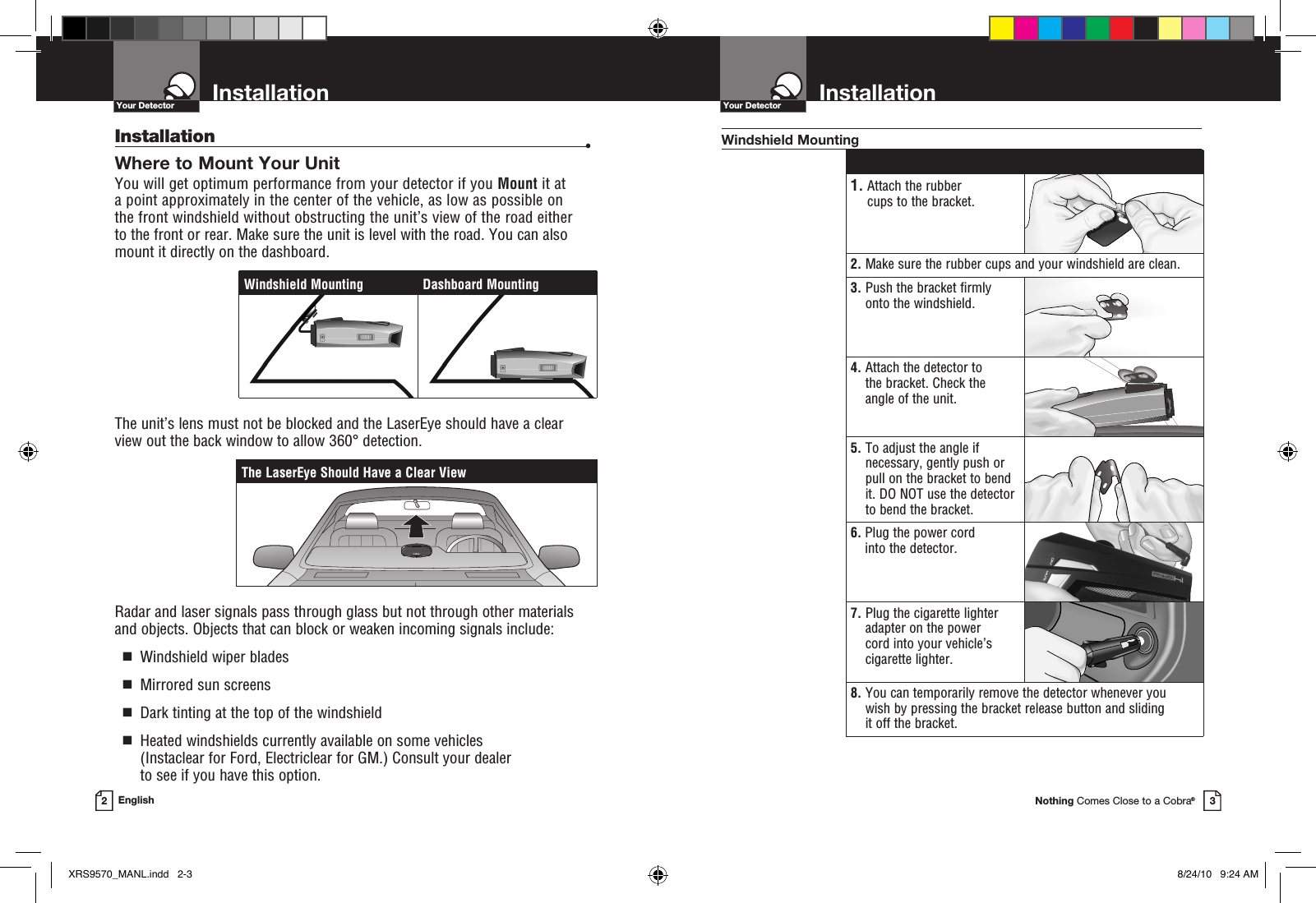 Nothing Comes Close to a Cobra®InstallationYour Detector3InstallationYour Detector2EnglishInstallation  •Where to Mount Your Unit You will get optimum performance from your detector if you Mount it at a point approximately in the center of the vehicle, as low as possible on  the front windshield without obstructing the unit’s view of the road either  to the front or rear. Make sure the unit is level with the road. You can also  mount it directly on the dashboard. The unit’s lens must not be blocked and the LaserEye should have a clear view out the back window to allow 360° detection.Radar and laser signals pass through glass but not through other materials and objects. Objects that can block or weaken incoming signals include:   g  Windshield wiper blades  g  Mirrored sun screens  g  Dark tinting at the top of the windshield  g   Heated windshields currently available on some vehicles (Instaclear for Ford, Electriclear for GM.) Consult your dealer  to see if you have this option. 1.  Attach the rubber cups to the bracket.2.  Make sure the rubber cups and your windshield are clean.3.  Push the bracket firmly onto the windshield.4.  Attach the detector to the bracket. Check the  angle of the unit.5.  To adjust the angle if necessary, gently push or pull on the bracket to bend it. DO NOT use the detector to bend the bracket.6.  Plug the power cord into the detector.7.  Plug the cigarette lighter adapter on the power  cord into your vehicle’s cigarette lighter.8.  You can temporarily remove the detector whenever you wish by pressing the bracket release button and sliding  it off the bracket.Windshield MountingThe LaserEye Should Have a Clear ViewWindshield Mounting Dashboard MountingXRS9570_MANL.indd   2-3 8/24/10   9:24 AM