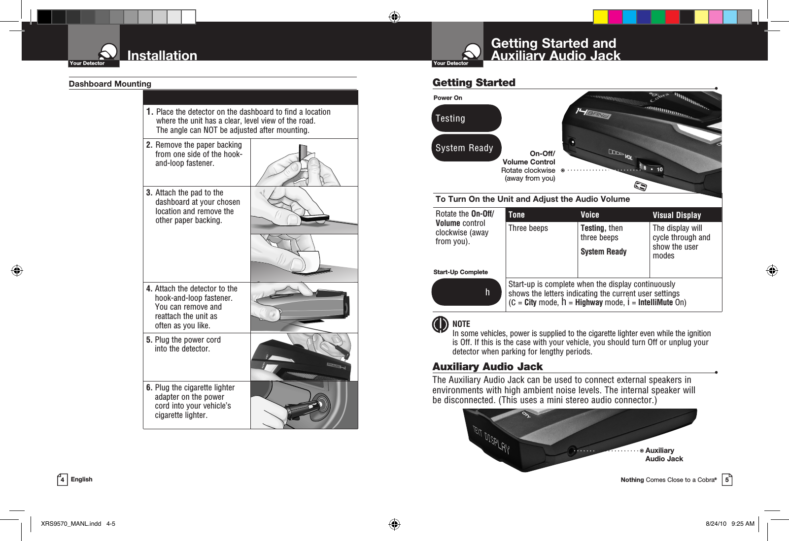 Getting Started  •Getting Started and  Auxiliary Audio JackYour DetectorNothing Comes Close to a Cobra®5InstallationYour Detector4English 1.  Place the detector on the dashboard to find a location where the unit has a clear, level view of the road.  The angle can NOT be adjusted after mounting.2.   Remove the paper backing from one side of the hook-and-loop fastener.3.  Attach the pad to the dashboard at your chosen location and remove the  other paper backing.4.  Attach the detector to the hook-and-loop fastener.  You can remove and reattach the unit as  often as you like.5.  Plug the power cord into the detector.6.  Plug the cigarette lighter adapter on the power  cord into your vehicle’s cigarette lighter.Dashboard MountingSystem ReadyPower OnTestingTo Turn On the Unit and Adjust the Audio VolumeRotate the On-Off/ Volume control clockwise (away  from you).Tone Voice Visual DisplayThree beeps Testing, then three beeps System ReadyThe display will cycle through and show the user modesStart-up is complete when the display continuously  shows the letters indicating the current user settings  (c = City mode, h = Highway mode, i = IntelliMute On)Start-Up Complete               hAuxiliary Audio Jack  •The Auxiliary Audio Jack can be used to connect external speakers in environments with high ambient noise levels. The internal speaker will  be disconnected. (This uses a mini stereo audio connector.) NOTEIn some vehicles, power is supplied to the cigarette lighter even while the ignition  is Off. If this is the case with your vehicle, you should turn Off or unplug your detector when parking for lengthy periods.On-Off/Volume Control Rotate clockwise  (away from you)AuxiliaryAudio Jack XRS9570_MANL.indd   4-5 8/24/10   9:25 AM