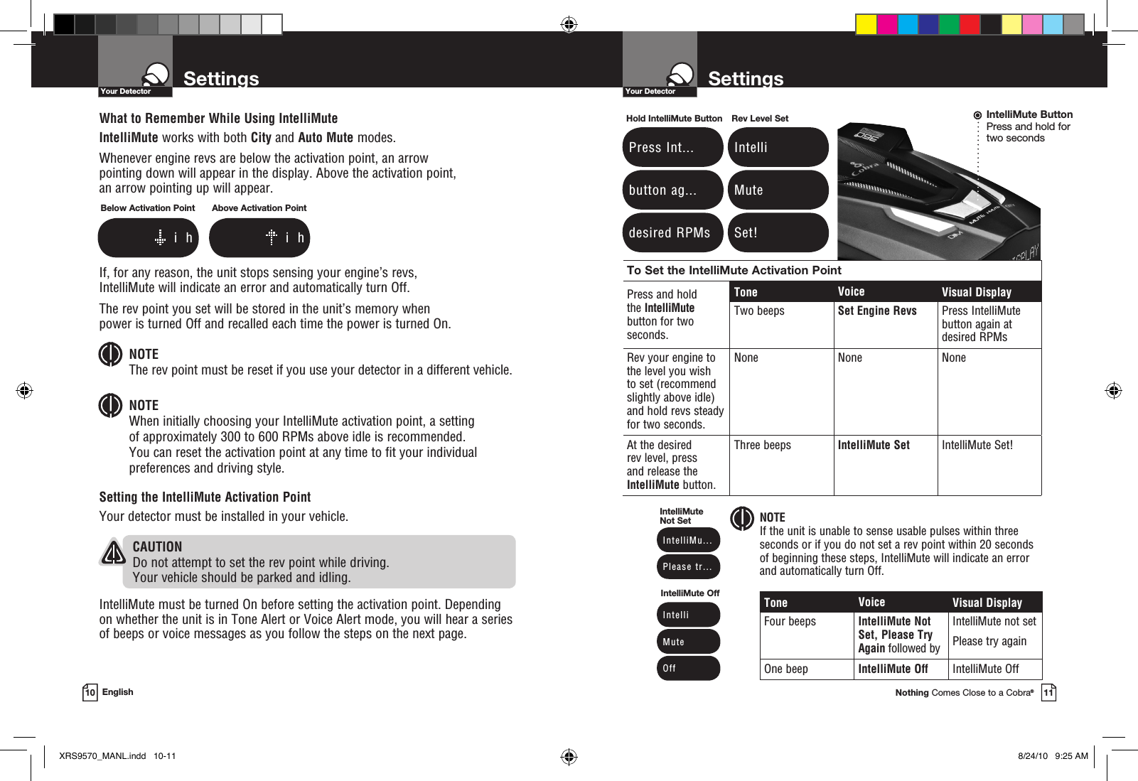 To Set the IntelliMute Activation PointPress and hold  the IntelliMute button for two  seconds.Tone Voice Visual DisplayTwo beeps Set Engine Revs Press IntelliMute  button again at  desired RPMsRev your engine to the level you wish  to set (recommend slightly above idle) and hold revs steady for two seconds. None None NoneAt the desired  rev level, press  and release the IntelliMute button.Three beeps IntelliMute Set  IntelliMute Set!SettingsYour DetectorNothing Comes Close to a Cobra®11SettingsYour Detector10 EnglishWhat to Remember While Using IntelliMuteIntelliMute works with both City and Auto Mute modes.Whenever engine revs are below the activation point, an arrow  pointing down will appear in the display. Above the activation point,  an arrow pointing up will appear.If, for any reason, the unit stops sensing your engine’s revs,  IntelliMute will indicate an error and automatically turn Off. The rev point you set will be stored in the unit’s memory when  power is turned Off and recalled each time the power is turned On. NOTE The rev point must be reset if you use your detector in a different vehicle.NOTE When initially choosing your IntelliMute activation point, a setting  of approximately 300 to 600 RPMs above idle is recommended.  You can reset the activation point at any time to fit your individual preferences and driving style.Setting the IntelliMute Activation PointYour detector must be installed in your vehicle.   CAUTIONDo not attempt to set the rev point while driving.  Your vehicle should be parked and idling. IntelliMute must be turned On before setting the activation point. Depending on whether the unit is in Tone Alert or Voice Alert mode, you will hear a series of beeps or voice messages as you follow the steps on the next page.Tone Voice Visual DisplayFour beeps IntelliMute Not Set, Please Try Again followed byIntelliMute not setPlease try againOne beep IntelliMute Off IntelliMute Off NOTEIf the unit is unable to sense usable pulses within three seconds or if you do not set a rev point within 20 seconds  of beginning these steps, IntelliMute will indicate an error and automatically turn Off.Below Activation Point              i  hAbove Activation Point              i  h Press Int... button ag... desired RPMsHold IntelliMute Button Intelli Mute Set!Rev Level Set  IntelliMu...  Please tr...IntelliMute Not Set  Intelli  Mute  O ffIntelliMute OffIntelliMute ButtonPress and hold for  two secondsXRS9570_MANL.indd   10-11 8/24/10   9:25 AM