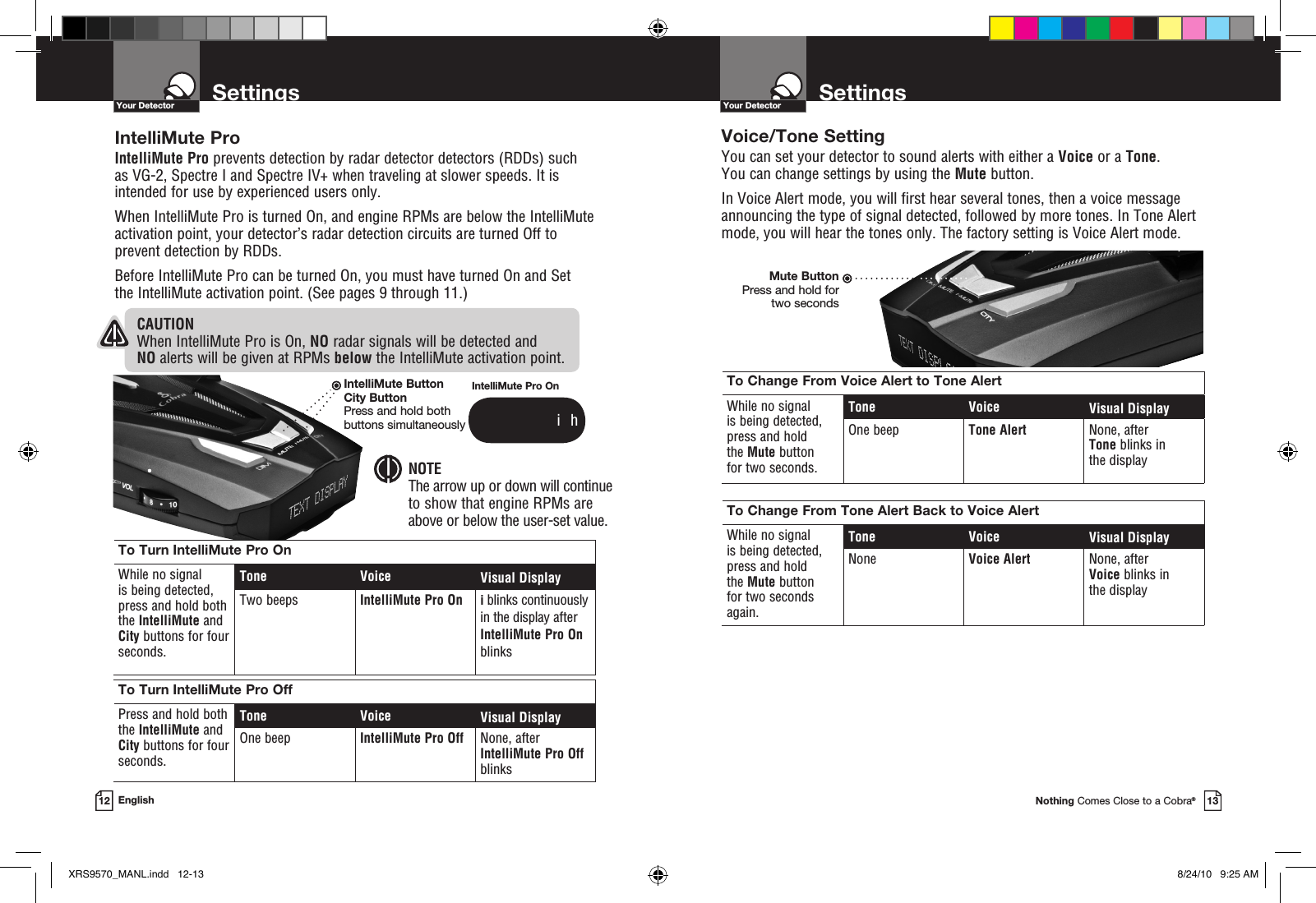 SettingsYour DetectorSettingsYour DetectorIntelliMute ProIntelliMute Pro prevents detection by radar detector detectors (RDDs) such as VG-2, Spectre I and Spectre IV+ when traveling at slower speeds. It is intended for use by experienced users only.  When IntelliMute Pro is turned On, and engine RPMs are below the IntelliMute activation point, your detector’s radar detection circuits are turned Off to prevent detection by RDDs. Before IntelliMute Pro can be turned On, you must have turned On and Set  the IntelliMute activation point. (See pages 9 through 11.) To Turn IntelliMute Pro OnWhile no signal  is being detected, press and hold both the IntelliMute and City buttons for four seconds.Tone Voice Visual DisplayTwo beeps IntelliMute Pro On i blinks continuously in the display after IntelliMute Pro On blinksTo Turn IntelliMute Pro OffPress and hold both the IntelliMute and City buttons for four seconds.Tone Voice Visual DisplayOne beep IntelliMute Pro Off None, after IntelliMute Pro Off blinksCAUTION When IntelliMute Pro is On, NO radar signals will be detected and NO alerts will be given at RPMs below the IntelliMute activation point. NOTEThe arrow up or down will continue  to show that engine RPMs are  above or below the user-set value.Nothing Comes Close to a Cobra®1312 EnglishVoice/Tone SettingYou can set your detector to sound alerts with either a Voice or a Tone. You can change settings by using the Mute button. In Voice Alert mode, you will first hear several tones, then a voice message announcing the type of signal detected, followed by more tones. In Tone Alert mode, you will hear the tones only. The factory setting is Voice Alert mode.Mute ButtonPress and hold for two secondsTo Change From Voice Alert to Tone AlertWhile no signal  is being detected,  press and hold  the Mute button for two seconds.Tone Voice Visual DisplayOne beep Tone Alert None, after Tone blinks in the display To Change From Tone Alert Back to Voice AlertWhile no signal  is being detected,  press and hold  the Mute button for two seconds again.Tone Voice Visual DisplayNone Voice Alert None, after Voice blinks in the display IntelliMute Pro On              i  hIntelliMute ButtonCity ButtonPress and hold both  buttons simultaneouslyXRS9570_MANL.indd   12-13 8/24/10   9:25 AM