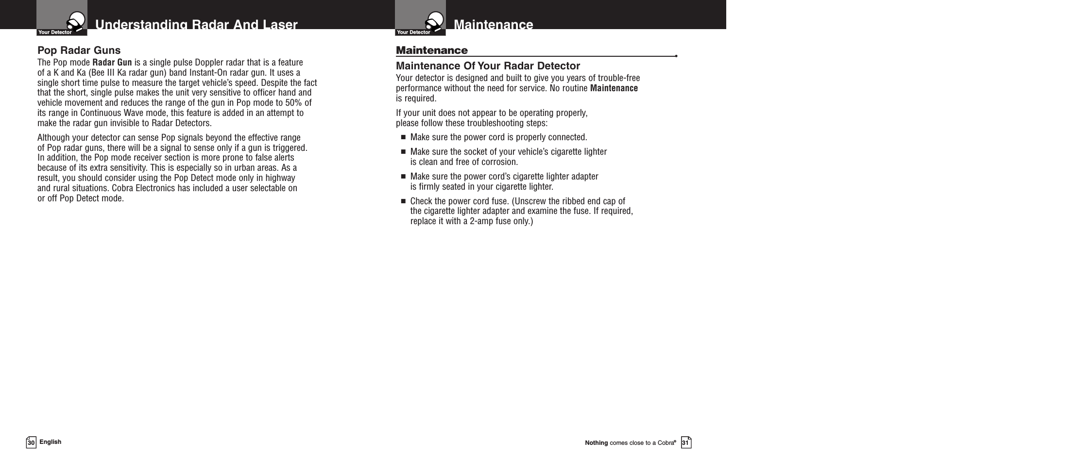 Nothing comes close to a Cobra®31Understanding Radar And Laser30 EnglishYour DetectorPop Radar GunsThe Pop mode Radar Gun is a single pulse Doppler radar that is a feature of a K and Ka (Bee III Ka radar gun) band Instant-On radar gun. It uses asingle short time pulse to measure the target vehicle’s speed. Despite the factthat the short, single pulse makes the unit very sensitive to officer hand andvehicle movement and reduces the range of the gun in Pop mode to 50% ofits range in Continuous Wave mode, this feature is added in an attempt tomake the radar gun invisible to Radar Detectors. Although your detector can sense Pop signals beyond the effective range of Pop radar guns, there will be a signal to sense only if a gun is triggered. In addition, the Pop mode receiver section is more prone to false alertsbecause of its extra sensitivity. This is especially so in urban areas. As aresult, you should consider using the Pop Detect mode only in highway and rural situations. Cobra Electronics has included a user selectable on or off Pop Detect mode.MaintenanceYour DetectorMaintenance •Maintenance Of Your Radar DetectorYour detector is designed and built to give you years of trouble-freeperformance without the need for service. No routine Maintenanceis required.If your unit does not appear to be operating properly, please follow these troubleshooting steps:■Make sure the power cord is properly connected.■Make sure the socket of your vehicle’s cigarette lighter is clean and free of corrosion.■Make sure the power cord’s cigarette lighter adapter is firmly seated in your cigarette lighter.■Check the power cord fuse. (Unscrew the ribbed end cap of the cigarette lighter adapter and examine the fuse. If required, replace it with a 2-amp fuse only.)