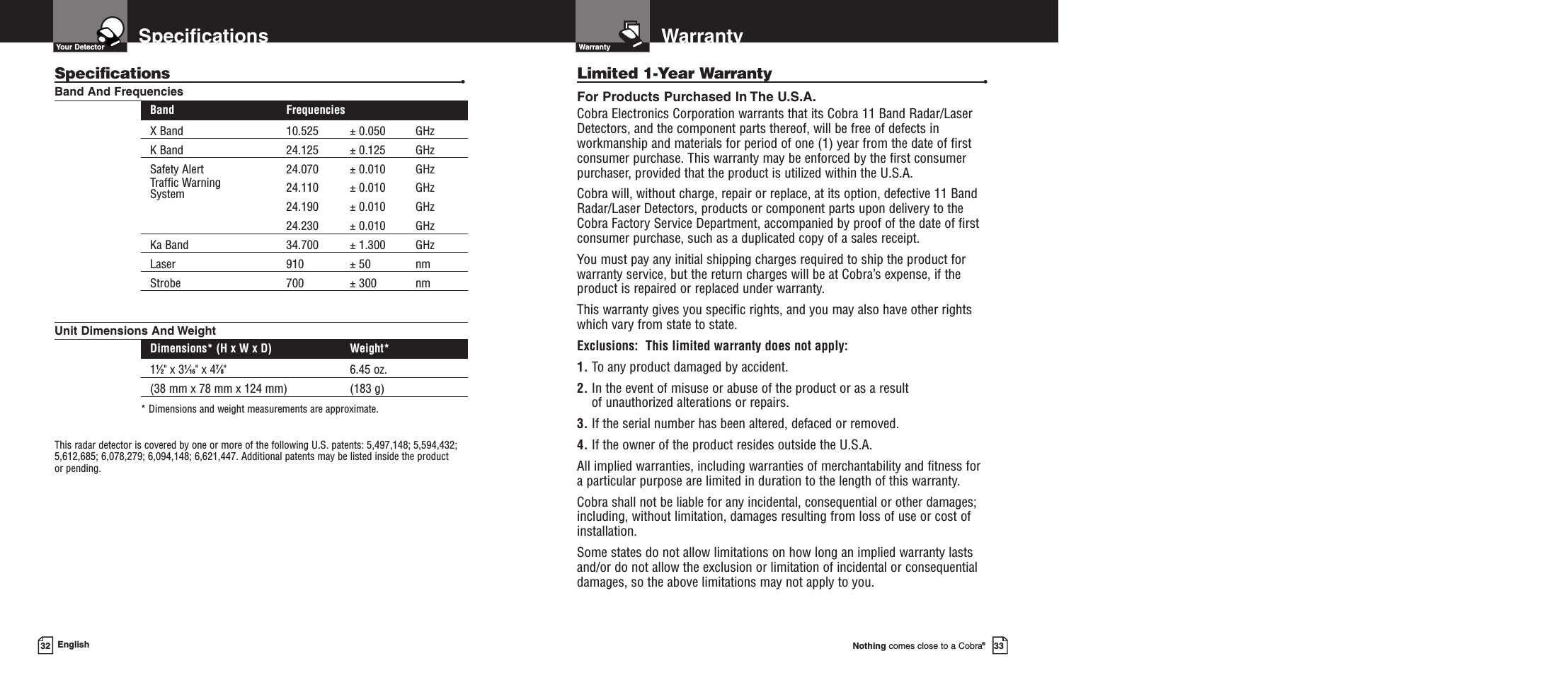 Nothing comes close to a Cobra®33Warranty32 EnglishWarrantyLimited 1-Year Warranty •For Products Purchased In The U.S.A.Cobra Electronics Corporation warrants that its Cobra 11 Band Radar/Laser Detectors, and the component parts thereof, will be free of defects inworkmanship and materials for period of one (1) year from the date of firstconsumer purchase. This warranty may be enforced by the first consumerpurchaser, provided that the product is utilized within the U.S.A.Cobra will, without charge, repair or replace, at its option, defective 11 BandRadar/Laser Detectors, products or component parts upon delivery to theCobra Factory Service Department, accompanied by proof of the date of firstconsumer purchase, such as a duplicated copy of a sales receipt.You must pay any initial shipping charges required to ship the product forwarranty service, but the return charges will be at Cobra’s expense, if theproduct is repaired or replaced under warranty.This warranty gives you specific rights, and you may also have other rights which vary from state to state.Exclusions:  This limited warranty does not apply: 1. To any product damaged by accident.  2. In the event of misuse or abuse of the product or as a result of unauthorized alterations or repairs.  3. If the serial number has been altered, defaced or removed. 4. If the owner of the product resides outside the U.S.A. All implied warranties, including warranties of merchantability and fitness for a particular purpose are limited in duration to the length of this warranty.Cobra shall not be liable for any incidental, consequential or other damages;including, without limitation, damages resulting from loss of use or cost of installation.Some states do not allow limitations on how long an implied warranty lastsand/or do not allow the exclusion or limitation of incidental or consequentialdamages, so the above limitations may not apply to you.SpecificationsYour DetectorSpecifications •Band And FrequenciesBand FrequenciesX Band 10.525 ± 0.050 GHzK Band 24.125 ± 0.125 GHzSafety Alert 24.070 ± 0.010 GHzTraffic Warning 24.110 ± 0.010 GHzSystem 24.190 ± 0.010 GHz24.230 ± 0.010 GHzKa Band 34.700 ± 1.300 GHzLaser 910 ± 50 nmStrobe 700 ± 300 nmUnit Dimensions And WeightDimensions* (H x W x D) Weight*11⁄2&quot; x 31⁄16&quot; x 47⁄8&quot;  6.45 oz. (38 mm x 78 mm x 124 mm) (183 g)* Dimensions and weight measurements are approximate.This radar detector is covered by one or more of the following U.S. patents: 5,497,148; 5,594,432;5,612,685; 6,078,279; 6,094,148; 6,621,447. Additional patents may be listed inside the product or pending. 