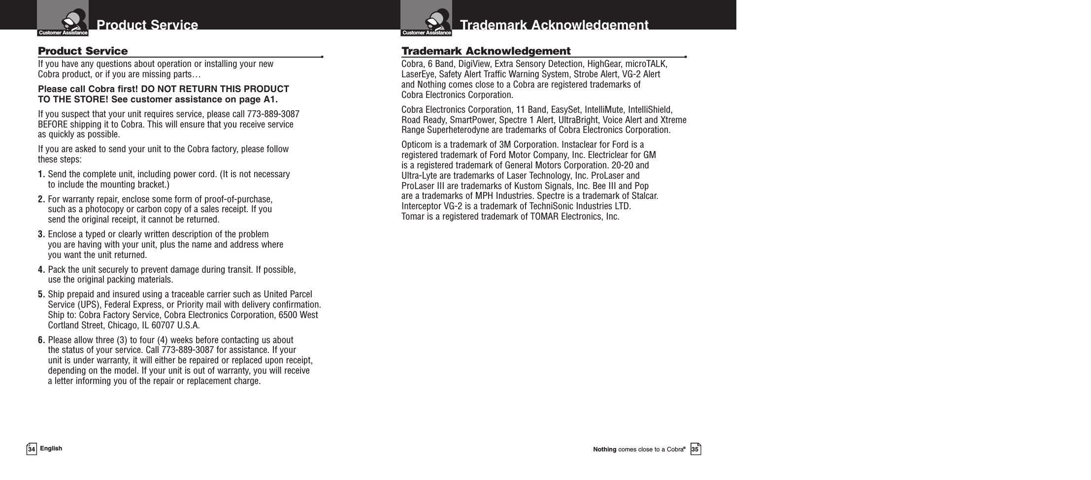 Nothing comes close to a Cobra®35Trademark Acknowledgement Customer Assistance34 EnglishTrademark Acknowledgement •Cobra, 6 Band, DigiView, Extra Sensory Detection, HighGear, microTALK,LaserEye, Safety Alert Traffic Warning System, Strobe Alert, VG-2 Alert and Nothing comes close to a Cobra are registered trademarks of Cobra Electronics Corporation.Cobra Electronics Corporation, 11 Band, EasySet, IntelliMute, IntelliShield,Road Ready, SmartPower, Spectre 1 Alert, UltraBright, Voice Alert and XtremeRange Superheterodyne are trademarks of Cobra Electronics Corporation.Opticom is a trademark of 3M Corporation. Instaclear for Ford is a registered trademark of Ford Motor Company, Inc. Electriclear for GM is a registered trademark of General Motors Corporation. 20-20 and Ultra-Lyte are trademarks of Laser Technology, Inc. ProLaser and ProLaser III are trademarks of Kustom Signals, Inc. Bee III and Pop are a trademarks of MPH Industries. Spectre is a trademark of Stalcar.Interceptor VG-2 is a trademark of TechniSonic Industries LTD. Tomar is a registered trademark of TOMAR Electronics, Inc.Product ServiceCustomer AssistanceProduct Service •If you have any questions about operation or installing your new Cobra product, or if you are missing parts…Please call Cobra first! DO NOT RETURN THIS PRODUCTTO THE STORE! See customer assistance on page A1.If you suspect that your unit requires service, please call 773-889-3087BEFORE shipping it to Cobra. This will ensure that you receive service as quickly as possible.If you are asked to send your unit to the Cobra factory, please follow these steps:1. Send the complete unit, including power cord. (It is not necessary to include the mounting bracket.)2. For warranty repair, enclose some form of proof-of-purchase, such as a photocopy or carbon copy of a sales receipt. If you send the original receipt, it cannot be returned.3. Enclose a typed or clearly written description of the problem you are having with your unit, plus the name and address where you want the unit returned.4. Pack the unit securely to prevent damage during transit. If possible, use the original packing materials.5. Ship prepaid and insured using a traceable carrier such as United ParcelService (UPS), Federal Express, or Priority mail with delivery confirmation.Ship to: Cobra Factory Service, Cobra Electronics Corporation, 6500 WestCortland Street, Chicago, IL 60707 U.S.A.6. Please allow three (3) to four (4) weeks before contacting us about the status of your service. Call 773-889-3087 for assistance. If your unit is under warranty, it will either be repaired or replaced upon receipt,depending on the model. If your unit is out of warranty, you will receive a letter informing you of the repair or replacement charge.