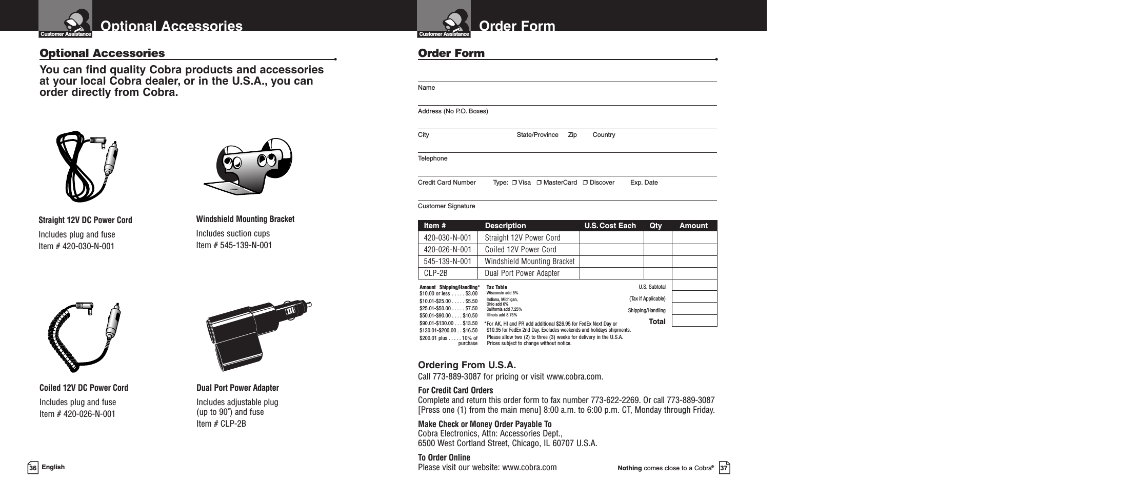 Order FormNothing comes close to a Cobra®37Order Form •NameAddress (No P.O. Boxes)City State/Province Zip CountryTelephoneCredit Card Number         Type: ❒Visa   ❒MasterCard   ❒Discover Exp. DateCustomer SignatureItem # Description U.S.Cost Each Qty Amount420-030-N-001 Straight 12V Power Cord420-026-N-001 Coiled 12V Power Cord545-139-N-001 Windshield Mounting BracketCLP-2B Dual Port Power AdapterU.S. Subtotal(Tax if Applicable)Shipping/HandlingTotalOrdering From U.S.A.Call 773-889-3087 for pricing or visit www.cobra.com.For Credit Card OrdersComplete and return this order form to fax number 773-622-2269. Or call 773-889-3087[Press one (1) from the main menu] 8:00 a.m. to 6:00 p.m. CT, Monday through Friday.Make Check or Money Order Payable ToCobra Electronics, Attn: Accessories Dept., 6500 West Cortland Street, Chicago, IL 60707 U.S.A.To Order OnlinePlease visit our website: www.cobra.comAmount Shipping/Handling*$10.00 or less . . . . . $3.00$10.01-$25.00 . . . . . $5.50$25.01-$50.00 . . . . . $7.50$50.01-$90.00 . . . . $10.50$90.01-$130.00 . . . $13.50$130.01-$200.00 . . $16.50$200.01 plus . . . . . 10% ofpurchaseTax TableWisconsin add 5%Indiana, Michigan, Ohio add 6%California add 7.25%Illinois add 8.75% *For AK, HI and PR add additional $26.95 for FedEx Next Day or $10.95 for FedEx 2nd Day. Excludes weekends and holidays shipments.Please allow two (2) to three (3) weeks for delivery in the U.S.A. Prices subject to change without notice.Customer Assistance36 EnglishOptional AccessoriesCustomer AssistanceOptional Accessories •You can find quality Cobra products and accessories at your local Cobra dealer, or in the U.S.A., you can order directly from Cobra.Windshield Mounting BracketIncludes suction cupsItem # 545-139-N-001Straight 12V DC Power CordIncludes plug and fuseItem # 420-030-N-001Coiled 12V DC Power CordIncludes plug and fuseItem # 420-026-N-001Dual Port Power AdapterIncludes adjustable plug (up to 90˚) and fuse  Item # CLP-2B