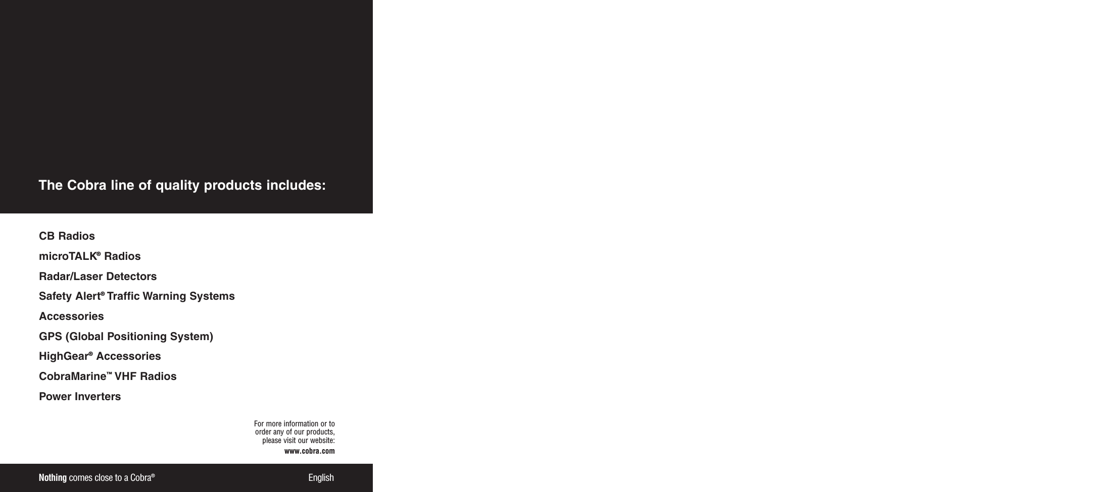Nothing comes close to a Cobra®EnglishFor more information or to order any of our products, please visit our website:www.cobra.comCB RadiosmicroTALK®RadiosRadar/Laser Detectors Safety Alert®Traffic Warning SystemsAccessories GPS (Global Positioning System)HighGear®Accessories  CobraMarine™VHF Radios  Power InvertersThe Cobra line of quality products includes: 