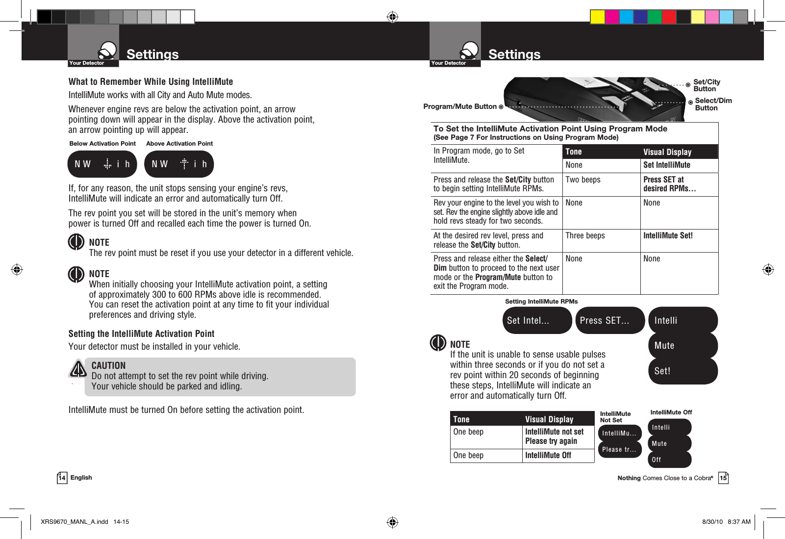 Program/Mute ButtonSet/City ButtonSettingsYour DetectorNothing Comes Close to a Cobra®15SettingsYour Detector14 EnglishTone Visual DisplayOne beep IntelliMute not set Please try againOne beep IntelliMute Off NOTEIf the unit is unable to sense usable pulses  within three seconds or if you do not set a  rev point within 20 seconds of beginning  these steps, IntelliMute will indicate an  error and automatically turn Off. Press SET... Set Intel...Setting IntelliMute RPMs Intelli Mute Set! IntelliMu... Please tr...IntelliMute Not Set Intelli Mute OffIntelliMute OffTo Set the IntelliMute Activation Point Using Program Mode (See Page 7 For Instructions on Using Program Mode)In Program mode, go to Set IntelliMute.Tone Visual DisplayNone Set IntelliMutePress and release the Set/City button to begin setting IntelliMute RPMs.Two beeps Press SET at  desired RPMs…Rev your engine to the level you wish to set. Rev the engine slightly above idle and hold revs steady for two seconds.None NoneAt the desired rev level, press and release the Set/City button.Three beeps IntelliMute Set!Press and release either the Select/Dim button to proceed to the next user mode or the Program/Mute button to exit the Program mode.None NoneWhat to Remember While Using IntelliMuteIntelliMute works with all City and Auto Mute modes.Whenever engine revs are below the activation point, an arrow  pointing down will appear in the display. Above the activation point,  an arrow pointing up will appear.If, for any reason, the unit stops sensing your engine’s revs,  IntelliMute will indicate an error and automatically turn Off.The rev point you set will be stored in the unit’s memory when  power is turned Off and recalled each time the power is turned On. NOTE The rev point must be reset if you use your detector in a different vehicle.NOTE When initially choosing your IntelliMute activation point, a setting  of approximately 300 to 600 RPMs above idle is recommended.  You can reset the activation point at any time to fit your individual preferences and driving style.Setting the IntelliMute Activation PointYour detector must be installed in your vehicle.   CAUTIONDo not attempt to set the rev point while driving.  Your vehicle should be parked and idling. IntelliMute must be turned On before setting the activation point.Below Activation Point    N W       i  hAbove Activation Point    N W       i  hSelect/Dim ButtonXRS9670_MANL_A.indd   14-15 8/30/10   8:37 AM
