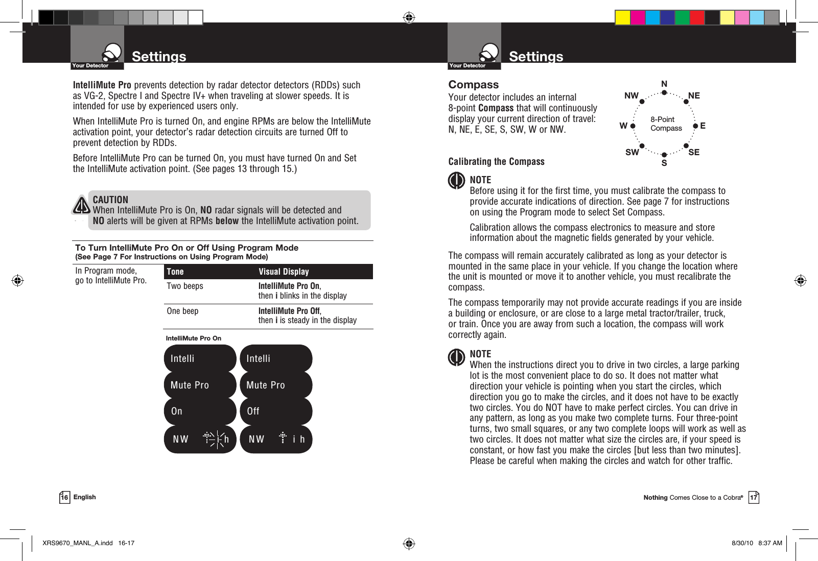 SettingsYour DetectorNothing Comes Close to a Cobra®17SettingsYour Detector16 EnglishCompassYour detector includes an internal  8-point Compass that will continuously display your current direction of travel:  N, NE, E, SE, S, SW, W or NW.Calibrating the CompassNOTE Before using it for the first time, you must calibrate the compass to provide accurate indications of direction. See page 7 for instructions  on using the Program mode to select Set Compass.Calibration allows the compass electronics to measure and store information about the magnetic fields generated by your vehicle.The compass will remain accurately calibrated as long as your detector is mounted in the same place in your vehicle. If you change the location where the unit is mounted or move it to another vehicle, you must recalibrate the compass.The compass temporarily may not provide accurate readings if you are inside a building or enclosure, or are close to a large metal tractor/trailer, truck, or train. Once you are away from such a location, the compass will work correctly again.NOTE When the instructions direct you to drive in two circles, a large parking lot is the most convenient place to do so. It does not matter what direction your vehicle is pointing when you start the circles, which direction you go to make the circles, and it does not have to be exactly two circles. You do NOT have to make perfect circles. You can drive in any pattern, as long as you make two complete turns. Four three-point turns, two small squares, or any two complete loops will work as well as two circles. It does not matter what size the circles are, if your speed is constant, or how fast you make the circles [but less than two minutes]. Please be careful when making the circles and watch for other traffic.8-Point CompassNSWNWSWENESEIntelliMute Pro prevents detection by radar detector detectors (RDDs) such as VG-2, Spectre I and Spectre IV+ when traveling at slower speeds. It is intended for use by experienced users only.  When IntelliMute Pro is turned On, and engine RPMs are below the IntelliMute activation point, your detector’s radar detection circuits are turned Off to prevent detection by RDDs.Before IntelliMute Pro can be turned On, you must have turned On and Set  the IntelliMute activation point. (See pages 13 through 15.)To Turn IntelliMute Pro On or Off Using Program Mode (See Page 7 For Instructions on Using Program Mode)In Program mode,  go to IntelliMute Pro. Tone  Visual DisplayTwo beeps IntelliMute Pro On, then i blinks in the displayOne beep IntelliMute Pro Off, then i is steady in the displayIntelliMute Pro On   Intelli   Mute Pro  On   Intelli   Mute Pro  OffCAUTION When IntelliMute Pro is On, NO radar signals will be detected and NO alerts will be given at RPMs below the IntelliMute activation point.    N W        i  h     N W        i  hXRS9670_MANL_A.indd   16-17 8/30/10   8:37 AM