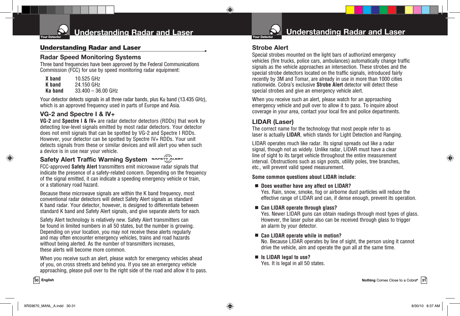 Nothing Comes Close to a Cobra®31Understanding Radar and Laser30 EnglishYour Detector Understanding Radar and LaserYour DetectorStrobe AlertSpecial strobes mounted on the light bars of authorized emergency  vehicles (fire trucks, police cars, ambulances) automatically change traffic signals as the vehicle approaches an intersection. These strobes and the special strobe detectors located on the traffic signals, introduced fairly recently by 3M and Tomar, are already in use in more than 1000 cities nationwide. Cobra’s exclusive Strobe Alert detector will detect these special strobes and give an emergency vehicle alert. When you receive such an alert, please watch for an approaching  emergency vehicle and pull over to allow it to pass. To inquire about  coverage in your area, contact your local fire and police departments.LIDAR (Laser)The correct name for the technology that most people refer to as  laser is actually LIDAR, which stands for Light Detection and Ranging.LIDAR operates much like radar. Its signal spreads out like a radar  signal, though not as widely. Unlike radar, LIDAR must have a clear  line of sight to its target vehicle throughout the entire measurement  interval. Obstructions such as sign posts, utility poles, tree branches,  etc., will prevent valid speed measurement.Some common questions about LIDAR include:  g   Does weather have any affect on LIDAR? Yes. Rain, snow, smoke, fog or airborne dust particles will reduce the  effective range of LIDAR and can, if dense enough, prevent its operation.  g   Can LIDAR operate through glass?Yes. Newer LIDAR guns can obtain readings through most types of glass. However, the laser pulse also can be received through glass to trigger  an alarm by your detector.  g   Can LIDAR operate while in motion?No. Because LIDAR operates by line of sight, the person using it cannot drive the vehicle, aim and operate the gun all at the same time.  g   Is LIDAR legal to use?Yes. It is legal in all 50 states.Understanding Radar and Laser •Radar Speed Monitoring SystemsThree band frequencies have been approved by the Federal Communications Commission (FCC) for use by speed monitoring radar equipment: X band  10.525 GHzK band  24.150 GHzKa band  33.400 – 36.00 GHzYour detector detects signals in all three radar bands, plus Ku band (13.435 GHz), which is an approved frequency used in parts of Europe and Asia.VG-2 and Spectre I &amp; IV+ VG-2 and Spectre I &amp; IV+ are radar detector detectors (RDDs) that work by detecting low-level signals emitted by most radar detectors. Your detector does not emit signals that can be spotted by VG-2 and Spectre I RDDs. However, your detector can be spotted by Spectre IV+ RDDs. Your unit detects signals from these or similar devices and will alert you when such  a device is in use near your vehicle.Safety Alert Traffic Warning SystemFCC-approved Safety Alert transmitters emit microwave radar signals that indicate the presence of a safety-related concern. Depending on the frequency of the signal emitted, it can indicate a speeding emergency vehicle or train,  or a stationary road hazard. Because these microwave signals are within the K band frequency, most conventional radar detectors will detect Safety Alert signals as standard  K band radar. Your detector, however, is designed to differentiate between standard K band and Safety Alert signals, and give separate alerts for each.Safety Alert technology is relatively new. Safety Alert transmitters can  be found in limited numbers in all 50 states, but the number is growing. Depending on your location, you may not receive these alerts regularly  and may often encounter emergency vehicles, trains and road hazards  without being alerted. As the number of transmitters increases,  these alerts will become more common. When you receive such an alert, please watch for emergency vehicles ahead  of you, on cross streets and behind you. If you see an emergency vehicle approaching, please pull over to the right side of the road and allow it to pass.XRS9670_MANL_A.indd   30-31 8/30/10   8:37 AM