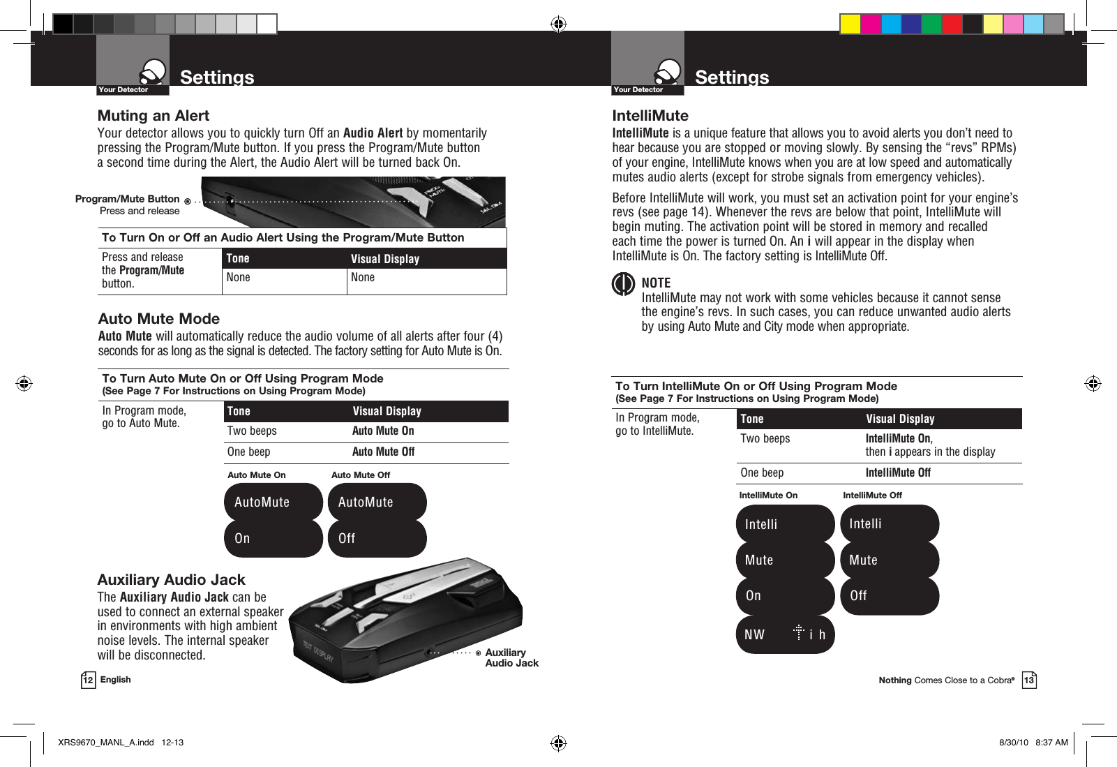 To Turn On or Off an Audio Alert Using the Program/Mute ButtonPress and release  the Program/Mute button.Tone Visual DisplayNone NoneSettingsYour DetectorNothing Comes Close to a Cobra®13SettingsYour Detector12 EnglishIntelliMuteIntelliMute is a unique feature that allows you to avoid alerts you don’t need to hear because you are stopped or moving slowly. By sensing the “revs” RPMs) of your engine, IntelliMute knows when you are at low speed and automatically mutes audio alerts (except for strobe signals from emergency vehicles). Before IntelliMute will work, you must set an activation point for your engine’s revs (see page 14). Whenever the revs are below that point, IntelliMute will begin muting. The activation point will be stored in memory and recalled  each time the power is turned On. An i will appear in the display when IntelliMute is On. The factory setting is IntelliMute Off. NOTE IntelliMute may not work with some vehicles because it cannot sense  the engine’s revs. In such cases, you can reduce unwanted audio alerts  by using Auto Mute and City mode when appropriate.To Turn IntelliMute On or Off Using Program Mode (See Page 7 For Instructions on Using Program Mode)In Program mode,  go to IntelliMute. Tone  Visual DisplayTwo beeps IntelliMute On, then i appears in the displayOne beep IntelliMute OffTo Turn Auto Mute On or Off Using Program Mode (See Page 7 For Instructions on Using Program Mode)In Program mode,  go to Auto Mute. Tone  Visual DisplayTwo beeps Auto Mute OnOne beep Auto Mute OffAuxiliary Audio JackThe Auxiliary Audio Jack can be used to connect an external speaker  in environments with high ambient noise levels. The internal speaker  will be disconnected.Auto Mute On  AutoMute  On  AutoMute  OffAuto Mute Off   N W         i  hIntelliMute On   Intelli   Mute  OnIntelliMute Off   Intelli   Mute  OffMuting an AlertYour detector allows you to quickly turn Off an Audio Alert by momentarily pressing the Program/Mute button. If you press the Program/Mute button  a second time during the Alert, the Audio Alert will be turned back On.Auto Mute Mode Auto Mute will automatically reduce the audio volume of all alerts after four (4) seconds for as long as the signal is detected. The factory setting for Auto Mute is On.Program/Mute ButtonPress and releaseAuxiliary Audio JackXRS9670_MANL_A.indd   12-13 8/30/10   8:37 AM