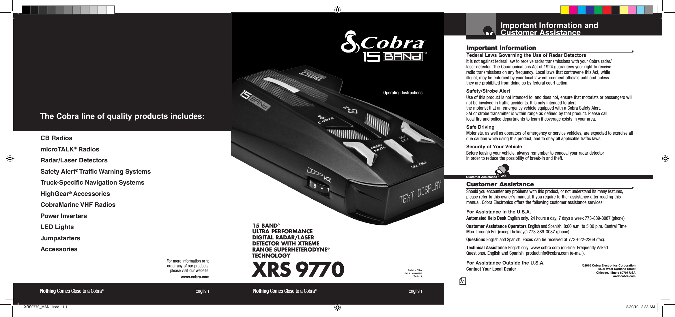 Important Information and  Customer AssistanceA1Important Information •Federal Laws Governing the Use of Radar Detectors It is not against federal law to receive radar transmissions with your Cobra radar/ laser detector. The Communications Act of 1924 guarantees your right to receive  radio transmissions on any frequency. Local laws that contravene this Act, while  illegal, may be enforced by your local law enforcement officials until and unless  they are prohibited from doing so by federal court action.Safety/Strobe AlertUse of this product is not intended to, and does not, ensure that motorists or passengers will not be involved in traffic accidents. It is only intended to alert  the motorist that an emergency vehicle equipped with a Cobra Safety Alert,  3M or strobe transmitter is within range as defined by that product. Please call  local fire and police departments to learn if coverage exists in your area.Safe Driving Motorists, as well as operators of emergency or service vehicles, are expected to exercise all due caution while using this product, and to obey all applicable traffic laws.Security of Your Vehicle Before leaving your vehicle, always remember to conceal your radar detector  in order to reduce the possibility of break-in and theft. Customer Assistance •Should you encounter any problems with this product, or not understand its many features, please refer to this owner’s manual. If you require further assistance after reading this manual, Cobra Electronics offers the following customer assistance services:For Assistance in the U.S.A. Automated Help Desk English only. 24 hours a day, 7 days a week 773-889-3087 (phone).Customer Assistance Operators English and Spanish. 8:00 a.m. to 5:30 p.m. Central Time Mon. through Fri. (except holidays) 773-889-3087 (phone).Questions English and Spanish. Faxes can be received at 773-622-2269 (fax).Technical Assistance English only. www.cobra.com (on-line: Frequently AskedQuestions). English and Spanish. productinfo@cobra.com (e-mail).For Assistance Outside the U.S.A. Contact Your Local Dealer©2010 Cobra Electronics Corporation 6500 West Cortland Street Chicago, Illinois 60707 USAwww.cobra.comCustomer AssistanceXRS 977015 BAND™ ULTRA PERFORMANCE DIGITAL RADAR/LASER DETECTOR WITH XTREME RANGE SUPERHETERODYNE® TECHNOLOGYNothing Comes Close to a Cobra®  EnglishOperating Instructions Printed in China  Part No. 480-666-PVersion ANothing Comes Close to a Cobra®  EnglishFor more information or to  order any of our products,  please visit our website:www.cobra.comThe Cobra line of quality products includes:CB RadiosmicroTALK® RadiosRadar/Laser DetectorsSafety Alert® Traffic Warning SystemsTruck-Specific Navigation SystemsHighGear® AccessoriesCobraMarine VHF RadiosPower InvertersLED LightsJumpstartersAccessoriesXRS9770_MANL.indd   1-1 8/30/10   8:38 AM