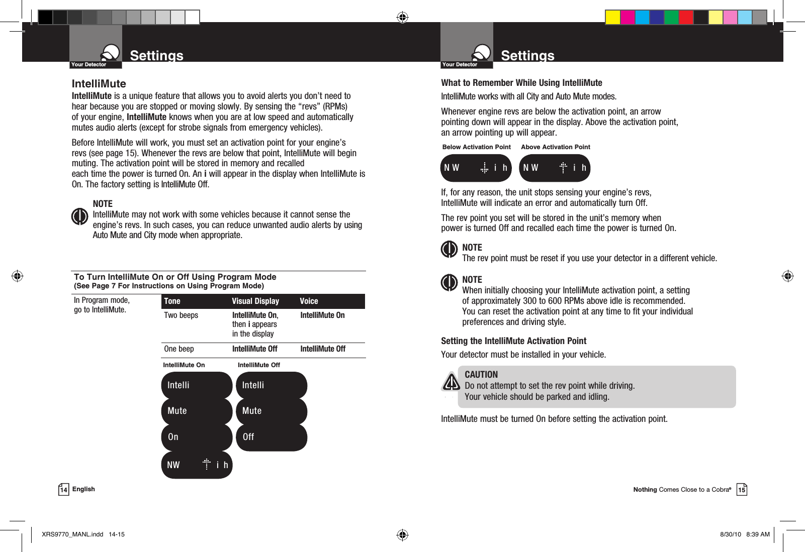 Nothing Comes Close to a Cobra®15SettingsYour Detector14 EnglishWhat to Remember While Using IntelliMuteIntelliMute works with all City and Auto Mute modes.Whenever engine revs are below the activation point, an arrow  pointing down will appear in the display. Above the activation point,  an arrow pointing up will appear.If, for any reason, the unit stops sensing your engine’s revs,  IntelliMute will indicate an error and automatically turn Off. The rev point you set will be stored in the unit’s memory when  power is turned Off and recalled each time the power is turned On. NOTE The rev point must be reset if you use your detector in a different vehicle.NOTE When initially choosing your IntelliMute activation point, a setting  of approximately 300 to 600 RPMs above idle is recommended.  You can reset the activation point at any time to fit your individual preferences and driving style.Setting the IntelliMute Activation PointYour detector must be installed in your vehicle.   CAUTIONDo not attempt to set the rev point while driving.  Your vehicle should be parked and idling. IntelliMute must be turned On before setting the activation point.Below Activation Point  N  W          i   hAbove Activation Point  N  W          i   hSettingsYour DetectorIntelliMuteIntelliMute is a unique feature that allows you to avoid alerts you don’t need to hear because you are stopped or moving slowly. By sensing the “revs” (RPMs) of your engine, IntelliMute knows when you are at low speed and automatically mutes audio alerts (except for strobe signals from emergency vehicles). Before IntelliMute will work, you must set an activation point for your engine’s revs (see page 15). Whenever the revs are below that point, IntelliMute will begin muting. The activation point will be stored in memory and recalled  each time the power is turned On. An i will appear in the display when IntelliMute is On. The factory setting is IntelliMute Off. NOTE IntelliMute may not work with some vehicles because it cannot sense the engine’s revs. In such cases, you can reduce unwanted audio alerts by using Auto Mute and City mode when appropriate.   N W          i  hTo Turn IntelliMute On or Off Using Program Mode (See Page 7 For Instructions on Using Program Mode)In Program mode,  go to IntelliMute. Tone  Visual Display  VoiceTwo beeps IntelliMute On, then i appears in the displayIntelliMute OnOne beep IntelliMute Off IntelliMute OffIntelliMute On   Intelli   Mute  OnIntelliMute Off   Intelli   Mute  OffXRS9770_MANL.indd   14-15 8/30/10   8:39 AM