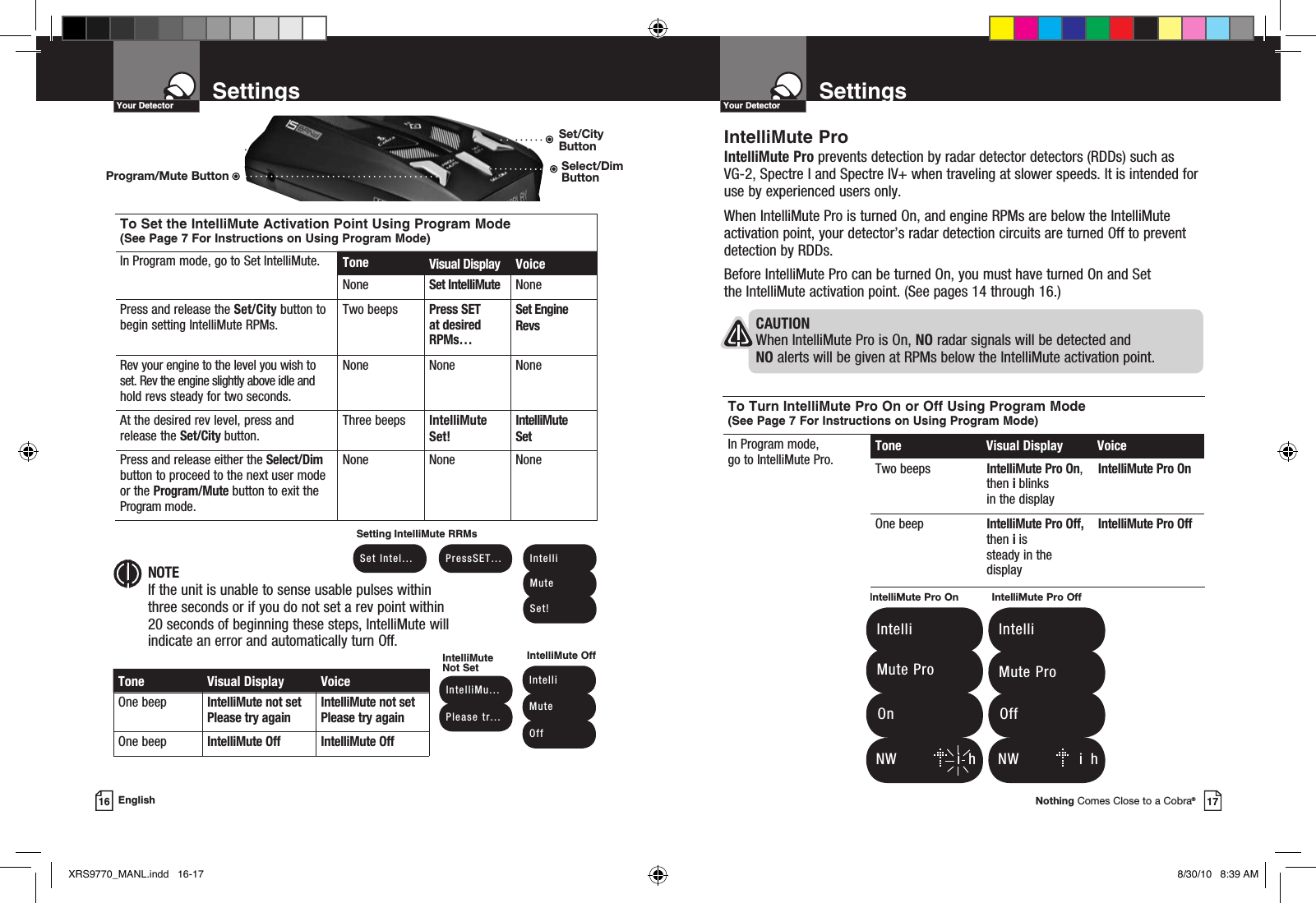 Nothing Comes Close to a Cobra®17SettingsYour Detector16 EnglishSettingsYour DetectorTone Visual Display VoiceOne beep IntelliMute not set Please try againIntelliMute not set Please try againOne beep IntelliMute Off IntelliMute Off NOTEIf the unit is unable to sense usable pulses within three seconds or if you do not set a rev point within 20 seconds of beginning these steps, IntelliMute will indicate an error and automatically turn Off. IntelliMu... Please  tr...IntelliMute Not SetSetting IntelliMute RRMs Intelli Mute OffIntelliMute OffTo Set the IntelliMute Activation Point Using Program Mode (See Page 7 For Instructions on Using Program Mode)In Program mode, go to Set IntelliMute. Tone Visual Display VoiceNone Set IntelliMute NonePress and release the Set/City button to begin setting IntelliMute RPMs.Two beeps Press SET  at desired RPMs…Set Engine RevsRev your engine to the level you wish to set. Rev the engine slightly above idle and hold revs steady for two seconds.None None NoneAt the desired rev level, press and release the Set/City button.Three beeps IntelliMute Set!IntelliMute  SetPress and release either the Select/Dim button to proceed to the next user mode or the Program/Mute button to exit the Program mode.None None None Set  Intel...  PressSET...  Intelli Mute Set!IntelliMute ProIntelliMute Pro prevents detection by radar detector detectors (RDDs) such as VG-2, Spectre I and Spectre IV+ when traveling at slower speeds. It is intended for use by experienced users only.  When IntelliMute Pro is turned On, and engine RPMs are below the IntelliMute activation point, your detector’s radar detection circuits are turned Off to prevent detection by RDDs. Before IntelliMute Pro can be turned On, you must have turned On and Set  the IntelliMute activation point. (See pages 14 through 16.)To Turn IntelliMute Pro On or Off Using Program Mode (See Page 7 For Instructions on Using Program Mode)In Program mode,  go to IntelliMute Pro. Tone  Visual Display  VoiceTwo beeps IntelliMute Pro On, then i blinks in the displayIntelliMute Pro OnOne beep IntelliMute Pro Off, then i is steady in the displayIntelliMute Pro Off   N W          i  hIntelliMute Pro On   Intelli   Mute Pro  OnIntelliMute Pro Off   Intelli   Mute Pro  Off   N W            i  hCAUTION When IntelliMute Pro is On, NO radar signals will be detected and NO alerts will be given at RPMs below the IntelliMute activation point.Program/Mute ButtonSet/City ButtonSelect/Dim ButtonXRS9770_MANL.indd   16-17 8/30/10   8:39 AM