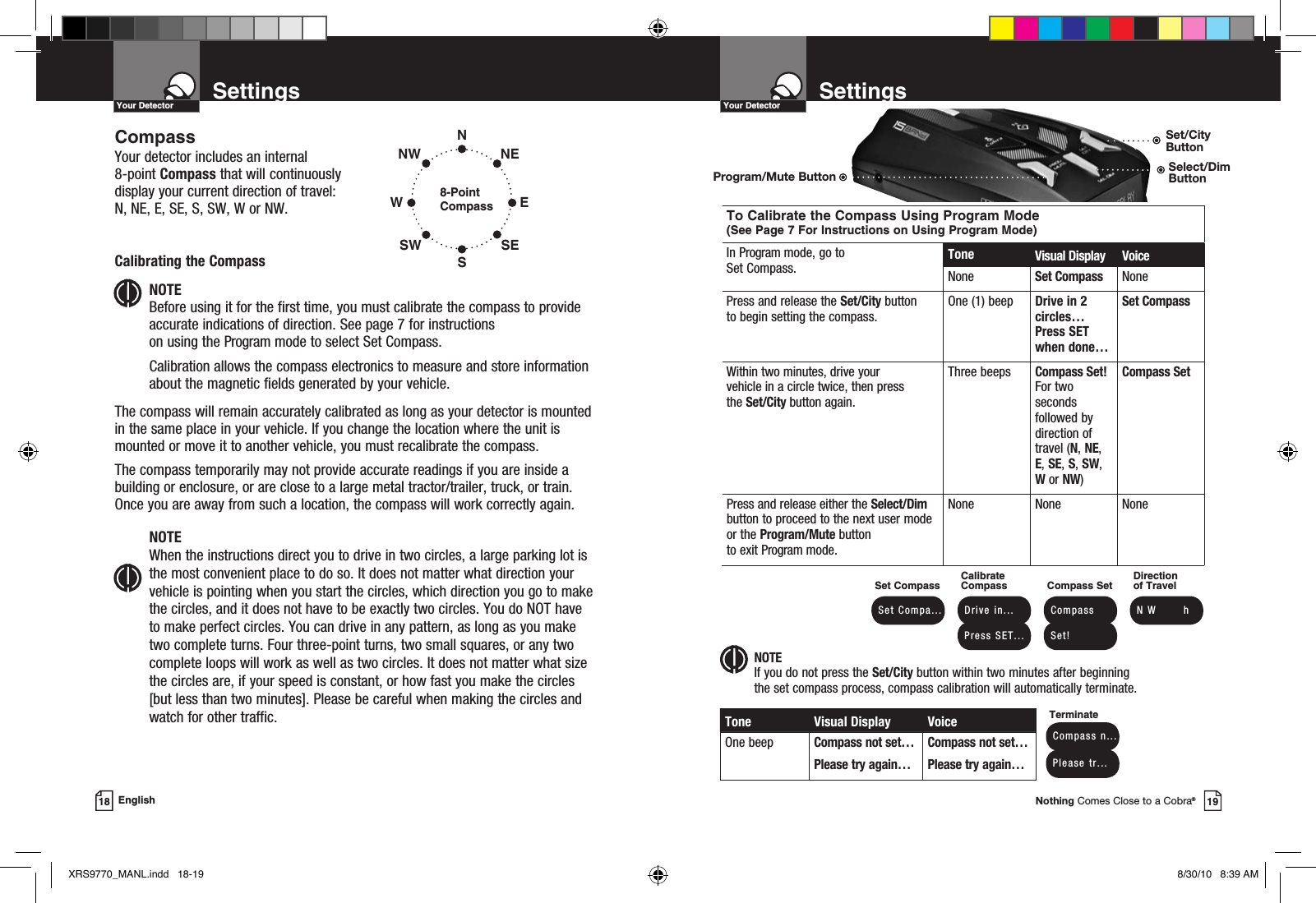 Nothing Comes Close to a Cobra®19SettingsYour Detector18 EnglishSettingsYour Detector NOTEIf you do not press the Set/City button within two minutes after beginning the set compass process, compass calibration will automatically terminate.To Calibrate the Compass Using Program Mode (See Page 7 For Instructions on Using Program Mode)In Program mode, go to Set Compass. Tone Visual Display VoiceNone Set Compass NonePress and release the Set/City button to begin setting the compass.One (1) beep Drive in 2 circles… Press SET when done…Set CompassWithin two minutes, drive your  vehicle in a circle twice, then press  the Set/City button again.Three beeps Compass Set!  For two seconds followed by direction of travel (N, NE, E, SE, S, SW, W or NW)Compass SetPress and release either the Select/Dim button to proceed to the next user mode or the Program/Mute button to exit Program mode.None None NoneSet Compass Set  Compa...Calibrate Compass Drive  in... Press  SET...Compass Set Compass Set!Direction  of Travel N W       hTone Visual Display VoiceOne beep Compass not set…Please try again…Compass not set…Please try again… Compass  n... Please  tr...TerminateCompassYour detector includes an internal  8-point Compass that will continuously display your current direction of travel:  N, NE, E, SE, S, SW, W or NW.Calibrating the CompassNOTE Before using it for the first time, you must calibrate the compass to provide accurate indications of direction. See page 7 for instructions  on using the Program mode to select Set Compass.Calibration allows the compass electronics to measure and store information about the magnetic fields generated by your vehicle.The compass will remain accurately calibrated as long as your detector is mounted in the same place in your vehicle. If you change the location where the unit is mounted or move it to another vehicle, you must recalibrate the compass.The compass temporarily may not provide accurate readings if you are inside a building or enclosure, or are close to a large metal tractor/trailer, truck, or train. Once you are away from such a location, the compass will work correctly again.NOTE When the instructions direct you to drive in two circles, a large parking lot is the most convenient place to do so. It does not matter what direction your vehicle is pointing when you start the circles, which direction you go to make the circles, and it does not have to be exactly two circles. You do NOT have to make perfect circles. You can drive in any pattern, as long as you make two complete turns. Four three-point turns, two small squares, or any two complete loops will work as well as two circles. It does not matter what size the circles are, if your speed is constant, or how fast you make the circles [but less than two minutes]. Please be careful when making the circles and watch for other traffic.8-Point CompassNSWNWSWENESEProgram/Mute ButtonSet/City ButtonSelect/Dim ButtonXRS9770_MANL.indd   18-19 8/30/10   8:39 AM