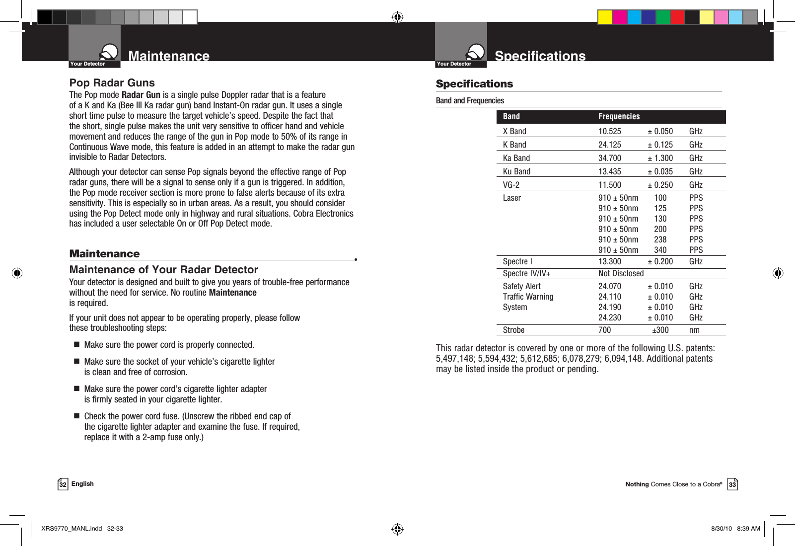 Nothing Comes Close to a Cobra®33Specifications32 EnglishYour DetectorMaintenanceYour DetectorPop Radar GunsThe Pop mode Radar Gun is a single pulse Doppler radar that is a feature of a K and Ka (Bee III Ka radar gun) band Instant-On radar gun. It uses a single short time pulse to measure the target vehicle’s speed. Despite the fact that the short, single pulse makes the unit very sensitive to officer hand and vehicle movement and reduces the range of the gun in Pop mode to 50% of its range in Continuous Wave mode, this feature is added in an attempt to make the radar gun invisible to Radar Detectors. Although your detector can sense Pop signals beyond the effective range of Pop radar guns, there will be a signal to sense only if a gun is triggered. In addition, the Pop mode receiver section is more prone to false alerts because of its extra sensitivity. This is especially so in urban areas. As a result, you should consider using the Pop Detect mode only in highway and rural situations. Cobra Electronics has included a user selectable On or Off Pop Detect mode.Maintenance •Maintenance of Your Radar DetectorYour detector is designed and built to give you years of trouble-free performance without the need for service. No routine Maintenance is required.If your unit does not appear to be operating properly, please follow  these troubleshooting steps:  g   Make sure the power cord is properly connected.  g    Make sure the socket of your vehicle’s cigarette lighter is clean and free of corrosion.  g   Make sure the power cord’s cigarette lighter adapter is firmly seated in your cigarette lighter.  g   Check the power cord fuse. (Unscrew the ribbed end cap of the cigarette lighter adapter and examine the fuse. If required,  replace it with a 2-amp fuse only.)SpecificationsBand and Frequencies   Band  Frequencies  X Band  10.525  ± 0.050  GHz  K Band  24.125  ± 0.125  GHz  Ka Band  34.700  ± 1.300  GHz  Ku Band  13.435  ± 0.035  GHz  VG-2  11.500  ± 0.250  GHz  Laser  910 ± 50nm  100  PPS     910 ± 50nm  125  PPS     910 ± 50nm  130  PPS     910 ± 50nm  200  PPS     910 ± 50nm  238  PPS     910 ± 50nm  340  PPS Spectre I  13.300  ± 0.200  GHz  Spectre IV/IV+  Not Disclosed Safety Alert  24.070  ± 0.010  GHz  Traffic Warning  24.110  ± 0.010  GHz  System  24.190  ± 0.010  GHz    24.230  ± 0.010  GHz Strobe  700  ±300  nm  This radar detector is covered by one or more of the following U.S. patents: 5,497,148; 5,594,432; 5,612,685; 6,078,279; 6,094,148. Additional patents may be listed inside the product or pending. XRS9770_MANL.indd   32-33 8/30/10   8:39 AM