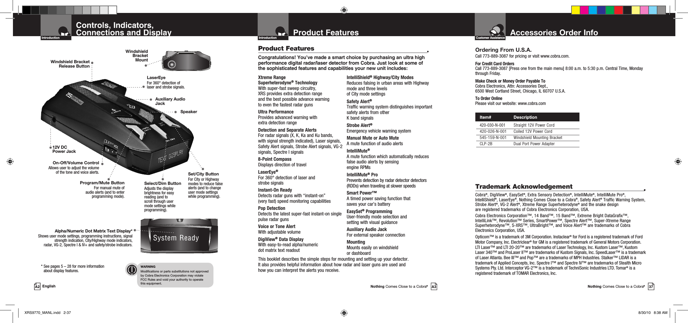 Accessories Order InfoNothing Comes Close to a Cobra®37Customer AssistanceProduct FeaturesIntroductionNothing Comes Close to a Cobra®A3Xtreme Range  Superheterodyne® TechnologyWith super-fast sweep circuitry,  XRS provides extra detection range  and the best possible advance warning  to even the fastest radar gunsUltra PerformanceProvides advanced warning with  extra detection range Detection and Separate Alerts For radar signals (X, K, Ka and Ku bands,  with signal strength indicated), Laser signals, Safety Alert signals, Strobe Alert signals, VG-2 signals, Spectre I signals8-Point Compass Displays direction of travelLaserEye®  For 360° detection of laser and  strobe signalsInstant-On Ready Detects radar guns with “instant-on”  (very fast) speed monitoring capabilitiesPop DetectionDetects the latest super-fast instant-on single pulse radar gunsVoice or Tone Alert With adjustable volumeDigiView® Data Display With easy-to-read alpha/numeric  dot matrix text readoutIntelliShield® Highway/City ModesReduces falsing in urban areas with Highway mode and three levels  of City mode settingsSafety Alert® Traffic warning system distinguishes important safety alerts from other  K band signalsStrobe Alert®Emergency vehicle warning systemManual Mute or Auto Mute A mute function of audio alertsIntelliMute® A mute function which automatically reduces false audio alerts by sensing  engine RPMsIntelliMute® Pro Prevents detection by radar detector detectors (RDDs) when traveling at slower speedsSmart Power™ A timed power saving function that  saves your car’s battery EasySet® ProgrammingUser-friendly mode selection and  setting with visual guidanceAuxiliary Audio JackFor external speaker connectionMounting Mounts easily on windshield  or dashboardProduct Features •Congratulations! You’ve made a smart choice by purchasing an ultra high performance digital radar/laser detector from Cobra. Just look at some of the sophisticated features and capabilities your new unit includes:This booklet describes the simple steps for mounting and setting up your detector.  It also provides helpful information about how radar and laser guns are used and  how you can interpret the alerts you receive.Controls, Indicators,  Connections and DisplayIntroductionA2 English*  See pages 5 – 28 for more information  about display features.WARNINGModifications or parts substitutions not approved  by Cobra Electronics Corporation may violate  FCC Rules and void your authority to operate  this equipment.Ordering From U.S.A.Call 773-889-3087 for pricing or visit www.cobra.com.For Credit Card Orders Call 773-889-3087 [Press one from the main menu] 8:00 a.m. to 5:30 p.m. Central Time, Monday through Friday.Make Check or Money Order Payable To Cobra Electronics, Attn: Accessories Dept.,  6500 West Cortland Street, Chicago, IL 60707 U.S.A.To Order OnlinePlease visit our website: www.cobra.comTrademark Acknowledgement •Cobra®, DigiView®, EasySet®, Extra Sensory Detection®, IntelliMute®, IntelliMute Pro®, IntelliShield®, LaserEye®, Nothing Comes Close to a Cobra®, Safety Alert® Traffic Warning System, Strobe Alert®, VG-2 Alert®, Xtreme Range Superheterodyne® and the snake design are registered trademarks of Cobra Electronics Corporation, USA.Cobra Electronics Corporation™, 14 Band™, 15 Band™, Extreme Bright DataGrafix™, IntelliLink™, Revolution™ Series, SmartPower™, Spectre Alert™, Super-Xtreme Range Superheterodyne™, S-XRS™, UltraBright™, and Voice Alert™ are trademarks of Cobra Electronics Corporation, USA.Opticom™ is a trademark of 3M Corporation. Instaclear® for Ford is a registered trademark of Ford Motor Company, Inc. Electriclear® for GM is a registered trademark of General Motors Corporation. LTI Laser™ and LTI 20-20™ are trademarks of Laser Technology, Inc. Kustom Laser™, Kustom Laser 340™ and ProLaser II™ are trademarks of Kustom Signals, Inc. SpeedLaser™ is a trademark of Laser Atlanta. Bee III™ and Pop™ are a trademarks of MPH Industries. Stalker™ LIDAR is a trademark of Applied Concepts, Inc. Spectre I™ and Spectre IV™ are trademarks of Stealth Micro Systems Pty. Ltd. Interceptor VG-2™ is a trademark of TechniSonic Industries LTD. Tomar® is a registered trademark of TOMAR Electronics, Inc. Program/Mute ButtonFor manual mute of  audio alerts (and to enter programming mode).SpeakerAuxiliary Audio JackSelect/Dim Button Adjusts the display brightness for easy reading (and to scroll through user mode settings while programming).Set/City ButtonFor City or Highway modes to reduce false alerts (and to change user mode settings while programming).Alpha/Numeric Dot Matrix Text Display*Shows user mode settings, programming instructions, signal strength indication, City/Highway mode indicators,  radar, VG-2, Spectre I &amp; IV+ and safety/strobe indicators.System ReadyWindshield Bracket  Mount12V DC Power JackOn-Off/Volume ControlAllows user to adjust the volume  of the tone and voice alerts.LaserEye For 360° detection of  laser and strobe signals.Windshield Bracket  Release Button Item#                 Description  420-030-N-001  Straight 12V Power Cord  420-026-N-001  Coiled 12V Power Cord  545-159-N-001  Windshield Mounting Bracket  CLP-2B  Dual Port Power AdapterXRS9770_MANL.indd   2-37 8/30/10   8:38 AM