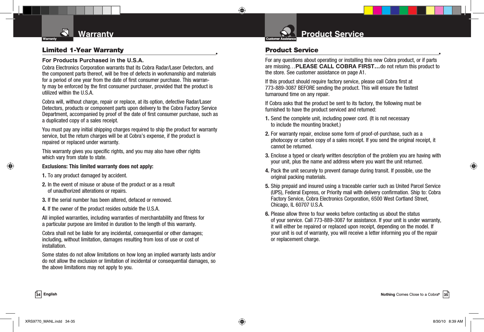 Product ServiceCustomer AssistanceNothing Comes Close to a Cobra®35WarrantyWarranty34 EnglishProduct Service •For any questions about operating or installing this new Cobra product, or if parts are missing…PLEASE CALL COBRA FIRST…do not return this product to the store. See customer assistance on page A1.If this product should require factory service, please call Cobra first at  773-889-3087 BEFORE sending the product. This will ensure the fastest turnaround time on any repair. If Cobra asks that the product be sent to its factory, the following must be furnished to have the product serviced and returned:1.  Send the complete unit, including power cord. (It is not necessary to include the mounting bracket.)2.  For warranty repair, enclose some form of proof-of-purchase, such as a photocopy or carbon copy of a sales receipt. If you send the original receipt, it cannot be returned.3.  Enclose a typed or clearly written description of the problem you are having with your unit, plus the name and address where you want the unit returned.4.  Pack the unit securely to prevent damage during transit. If possible, use the original packing materials.5.  Ship prepaid and insured using a traceable carrier such as United Parcel Service (UPS), Federal Express, or Priority mail with delivery confirmation. Ship to: Cobra Factory Service, Cobra Electronics Corporation, 6500 West Cortland Street, Chicago, IL 60707 U.S.A.6.  Please allow three to four weeks before contacting us about the status of your service. Call 773-889-3087 for assistance. If your unit is under warranty, it will either be repaired or replaced upon receipt, depending on the model. If your unit is out of warranty, you will receive a letter informing you of the repair or replacement charge.Limited 1-Year Warranty •For Products Purchased in the U.S.A.Cobra Electronics Corporation warrants that its Cobra Radar/Laser Detectors, and the com po nent parts thereof, will be free of defects in workmanship and materials for a period of one year from the date of first consumer purchase. This war ran-ty may be enforced by the first consumer pur chas er, pro vid ed that the product is utilized within the U.S.A.Cobra will, without charge, repair or replace, at its option, de fec tive Radar/Laser Detectors, products or com po nent parts upon de liv ery to the Cobra Factory Service Department, ac com pa nied by proof of the date of first consumer pur chase, such as a du pli cat ed copy of a sales receipt.You must pay any initial shipping charges required to ship the product for warranty service, but the return charges will be at Cobra’s expense, if the product is repaired or replaced under warranty.This warranty gives you specific rights, and you may also have other rights  which vary from state to state.Exclusions: This limited warranty does not apply:  1.  To any product dam aged by accident.  2.  In the event of misuse or abuse of the product or as a result of un au tho rized alterations or repairs. 3.  If the serial number has been altered, defaced or re moved. 4.  If the owner of the product resides outside the U.S.A. All implied warranties, including war ran ties of mer chant abil i ty and fitness for  a par tic u lar purpose are limited in duration to the length of this warranty.Cobra shall not be liable for any incidental, con se quen tial or oth er dam ag es; including, without lim i ta tion, damages re sult ing from loss of use or cost of  in stal la tion.Some states do not allow limitations on how long an implied warranty lasts and/or do not allow the ex clu sion or limitation of incidental or con se quen tial dam ag es, so the above lim itations may not apply to you.XRS9770_MANL.indd   34-35 8/30/10   8:39 AM