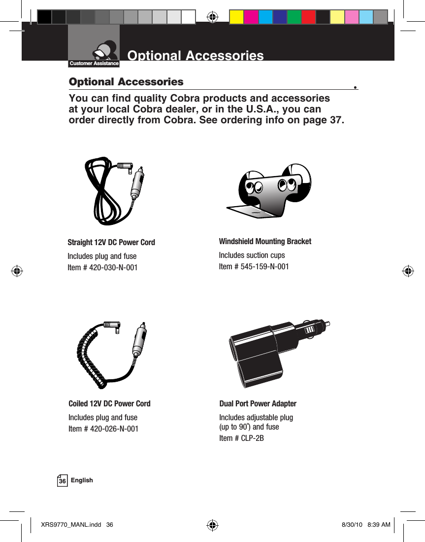 EnglishOptional AccessoriesCustomer AssistanceOptional Accessories •You can find quality Cobra products and accessories  at your local Cobra dealer, or in the U.S.A., you can  order directly from Cobra. See ordering info on page 37.Windshield Mounting BracketIncludes suction cupsItem # 545-159-N-001Straight 12V DC Power CordIncludes plug and fuseItem # 420-030-N-001Coiled 12V DC Power CordIncludes plug and fuseItem # 420-026-N-001Dual Port Power AdapterIncludes adjustable plug  (up to 90˚) and fuse Item # CLP-2B36XRS9770_MANL.indd   36 8/30/10   8:39 AM