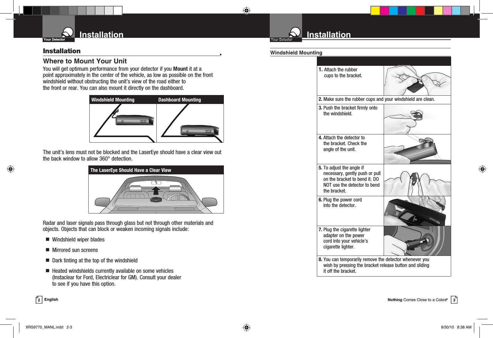 Nothing Comes Close to a Cobra®InstallationYour Detector3InstallationYour Detector2EnglishInstallation •Where to Mount Your UnitYou will get optimum performance from your detector if you Mount it at a point approximately in the center of the vehicle, as low as possible on the front windshield without obstructing the unit’s view of the road either to  the front or rear. You can also mount it directly on the dashboard. The unit’s lens must not be blocked and the LaserEye should have a clear view out the back window to allow 360° detection.Radar and laser signals pass through glass but not through other materials and objects. Objects that can block or weaken incoming signals include:   g  Windshield wiper blades  g  Mirrored sun screens  g  Dark tinting at the top of the windshield  g   Heated windshields currently available on some vehicles (Instaclear for Ford, Electriclear for GM). Consult your dealer  to see if you have this option.Windshield MountingThe LaserEye Should Have a Clear ViewWindshield Mounting Dashboard Mounting 1.  Attach the rubber cups to the bracket.2.  Make sure the rubber cups and your windshield are clean.3.  Push the bracket firmly onto the windshield.4.  Attach the detector to the bracket. Check the  angle of the unit.5.  To adjust the angle if necessary, gently push or pull on the bracket to bend it. DO NOT use the detector to bend the bracket.6.  Plug the power cord into the detector.7.  Plug the cigarette lighter adapter on the power  cord into your vehicle’s cigarette lighter.8.  You can temporarily remove the detector whenever you wish by pressing the bracket release button and sliding  it off the bracket.XRS9770_MANL.indd   2-3 8/30/10   8:38 AM