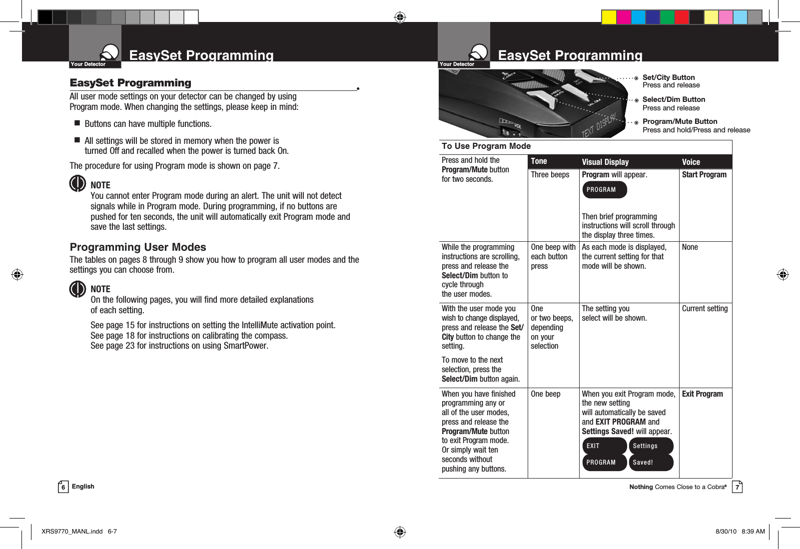 EasySet ProgrammingNothing Comes Close to a Cobra®7EasySet Programming6EnglishEasySet Programming •All user mode settings on your detector can be changed by using  Program mode. When changing the settings, please keep in mind:  g   Buttons can have multiple functions.  g   All settings will be stored in memory when the power is turned Off and recalled when the power is turned back On.The procedure for using Program mode is shown on page 7.NOTEYou cannot enter Program mode during an alert. The unit will not detect signals while in Program mode. During programming, if no buttons are pushed for ten seconds, the unit will automatically exit Program mode and save the last settings.Programming User ModesThe tables on pages 8 through 9 show you how to program all user modes and the settings you can choose from.NOTEOn the following pages, you will find more detailed explanations  of each setting. See page 15 for instructions on setting the IntelliMute activation point.  See page 18 for instructions on calibrating the compass.  See page 23 for instructions on using SmartPower. Your Detector Your DetectorTo Use Program ModePress and hold the Program/Mute button for two seconds.Tone Visual Display VoiceThree beeps Program will appear. Then brief programming instructions will scroll through the display three times.Start ProgramWhile the programming instructions are scrolling, press and release the Select/Dim button to cycle through  the user modes.One beep with each button pressAs each mode is displayed, the current setting for that mode will be shown.NoneWith the user mode you wish to change displayed, press and release the Set/City button to change the setting.To move to the next selection, press the Select/Dim button again.One  or two beeps, depending  on your selectionThe setting you  select will be shown.Current settingWhen you have finished programming any or  all of the user modes, press and release the Program/Mute button to exit Program mode. Or simply wait ten seconds without  pushing any buttons.One beep When you exit Program mode, the new setting  will automatically be saved and EXIT PROGRAM and Settings Saved! will appear.Exit Program EXIT PROGRAM PROGRAM Settings Saved!Program/Mute ButtonPress and hold/Press and releaseSelect/Dim ButtonPress and releaseSet/City ButtonPress and releaseXRS9770_MANL.indd   6-7 8/30/10   8:39 AM