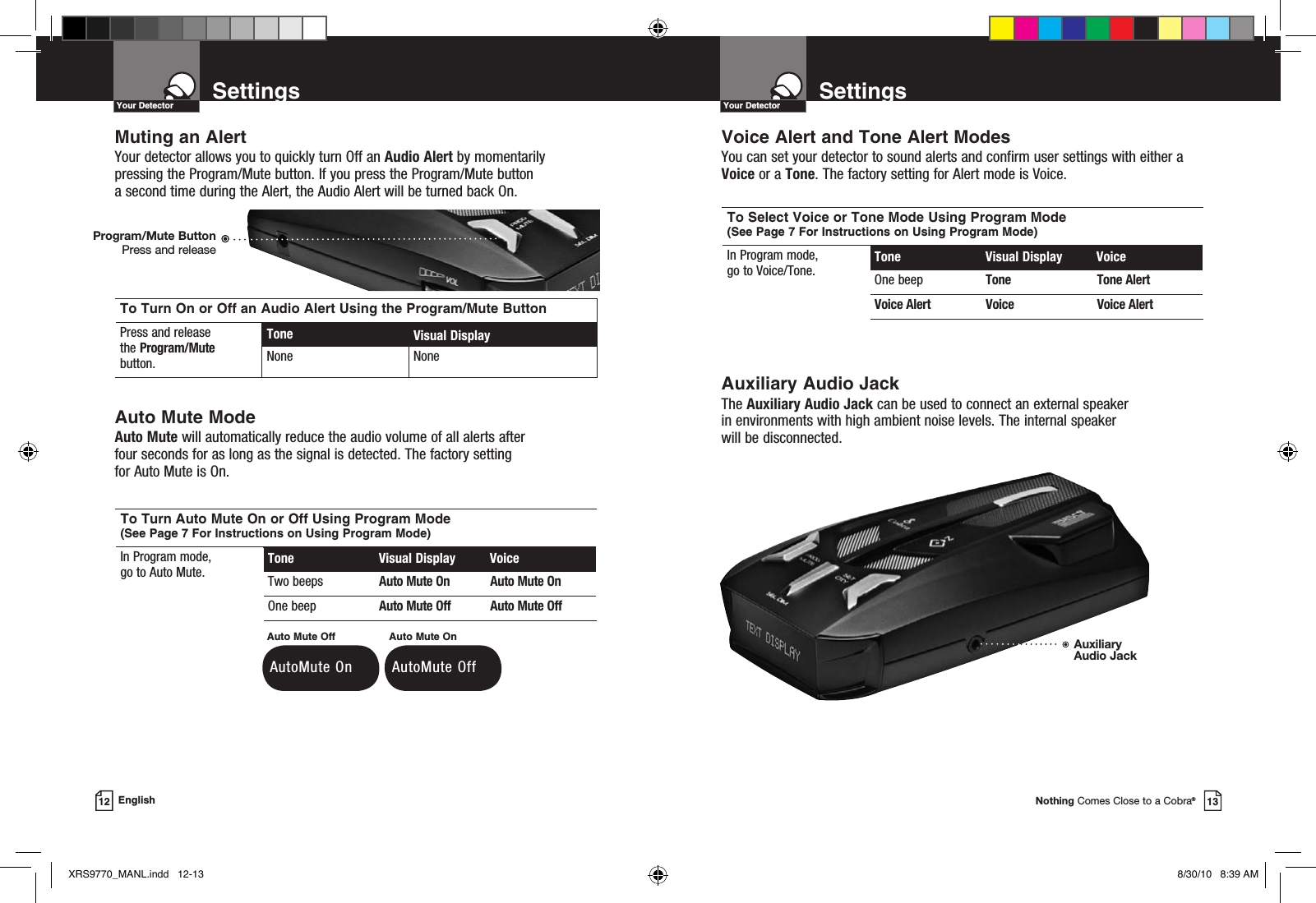 Muting an AlertYour detector allows you to quickly turn Off an Audio Alert by momentarily pressing the Program/Mute button. If you press the Program/Mute button  a second time during the Alert, the Audio Alert will be turned back On.Auto Mute ModeAuto Mute will automatically reduce the audio volume of all alerts after four seconds for as long as the signal is detected. The factory setting  for Auto Mute is On.To Turn On or Off an Audio Alert Using the Program/Mute ButtonPress and release  the Program/Mute button.Tone Visual DisplayNone NoneNothing Comes Close to a Cobra®13SettingsYour Detector12 EnglishTo Turn Auto Mute On or Off Using Program Mode (See Page 7 For Instructions on Using Program Mode)In Program mode,  go to Auto Mute. Tone  Visual Display  VoiceTwo beeps Auto Mute On Auto Mute OnOne beep Auto Mute Off Auto Mute OffAuxiliary Audio JackThe Auxiliary Audio Jack can be used to connect an external speaker in environments with high ambient noise levels. The internal speaker  will be disconnected.Voice Alert and Tone Alert ModesYou can set your detector to sound alerts and confirm user settings with either a Voice or a Tone. The factory setting for Alert mode is Voice.To Select Voice or Tone Mode Using Program Mode (See Page 7 For Instructions on Using Program Mode)In Program mode,  go to Voice/Tone. Tone  Visual Display  VoiceOne beep Tone Tone AlertVoice Alert Voice Voice Alert AutoMute OnAuto Mute Off AutoMute OffAuto Mute OnSettingsYour DetectorProgram/Mute ButtonPress and releaseAuxiliary Audio JackXRS9770_MANL.indd   12-13 8/30/10   8:39 AM