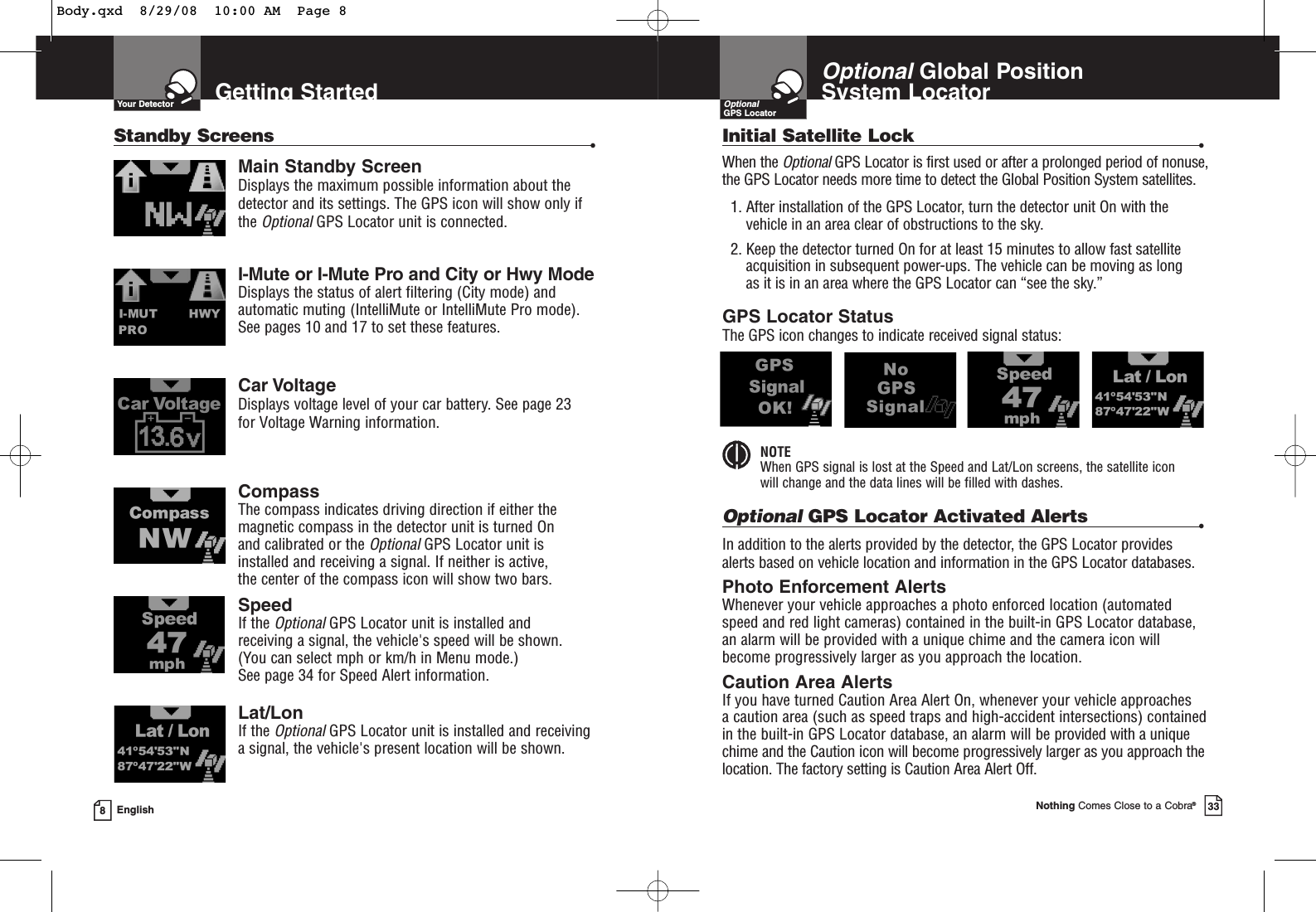 Getting StartedYour DetectorMain Standby ScreenDisplays the maximum possible information about thedetector and its settings. The GPS icon will show only ifthe OptionalGPS Locator unit is connected. I-Mute or I-Mute Pro and City or Hwy ModeDisplays the status of alert filtering (City mode) andautomatic muting (IntelliMute or IntelliMute Pro mode). See pages 10 and 17 to set these features.Car VoltageDisplays voltage level of your car battery. See page 23 for Voltage Warning information.CompassThe compass indicates driving direction if either themagnetic compass in the detector unit is turned On and calibrated or the Optional GPS Locator unit isinstalled and receiving a signal. If neither is active, the center of the compass icon will show two bars.SpeedIf the OptionalGPS Locator unit is installed and receiving a signal, the vehicle&apos;s speed will be shown. (You can select mph or km/h in Menu mode.) See page 34 for Speed Alert information.Lat/LonIf the OptionalGPS Locator unit is installed and receivinga signal, the vehicle&apos;s present location will be shown.8EnglishStandby Screens •Nothing Comes Close to a Cobra®33OptionalGlobal Position System LocatorOptionalGPS LocatorGPS Locator StatusThe GPS icon changes to indicate received signal status:NOTEWhen GPS signal is lost at the Speed and Lat/Lon screens, the satellite icon will change and the data lines will be filled with dashes.Initial Satellite Lock •When the Optional GPS Locator is first used or after a prolonged period of nonuse,the GPS Locator needs more time to detect the Global Position System satellites.1. After installation of the GPS Locator, turn the detector unit On with thevehicle in an area clear of obstructions to the sky.2. Keep the detector turned On for at least 15 minutes to allow fast satelliteacquisition in subsequent power-ups. The vehicle can be moving as long as it is in an area where the GPS Locator can “see the sky.”OptionalGPS Locator Activated Alerts •In addition to the alerts provided by the detector, the GPS Locator providesalerts based on vehicle location and information in the GPS Locator databases.Photo Enforcement Alerts Whenever your vehicle approaches a photo enforced location (automatedspeed and red light cameras) contained in the built-in GPS Locator database,an alarm will be provided with a unique chime and the camera icon willbecome progressively larger as you approach the location.Caution Area Alerts If you have turned Caution Area Alert On, whenever your vehicle approaches a caution area (such as speed traps and high-accident intersections) containedin the built-in GPS Locator database, an alarm will be provided with a uniquechime and the Caution icon will become progressively larger as you approach thelocation. The factory setting is Caution Area Alert Off.Body.qxd  8/29/08  10:00 AM  Page 8