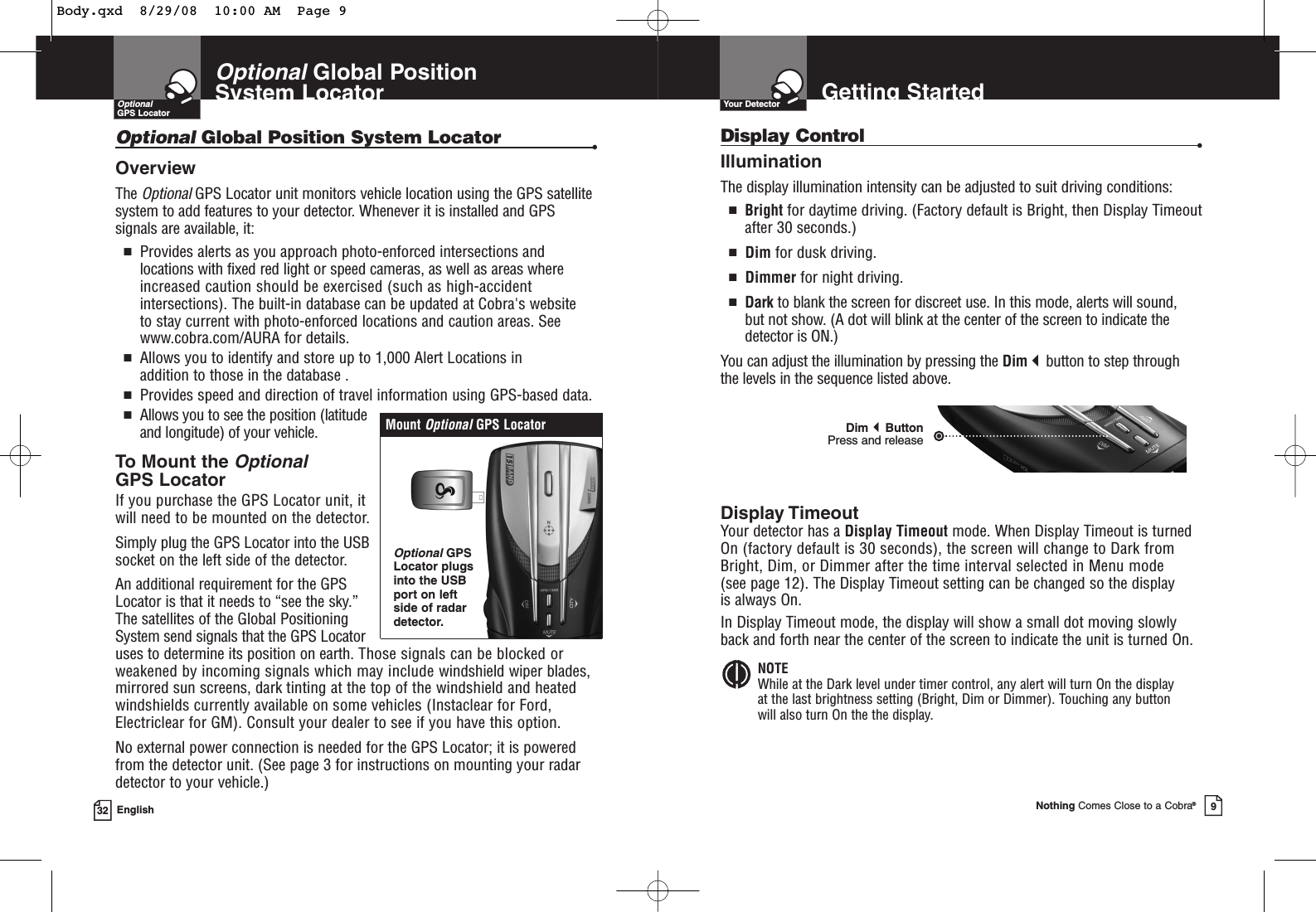 32 EnglishOptionalGlobal Position System LocatorOptionalGlobal Position System Locator •Overview The OptionalGPS Locator unit monitors vehicle location using the GPS satellitesystem to add features to your detector. Whenever it is installed and GPSsignals are available, it:■Provides alerts as you approach photo-enforced intersections andlocations with fixed red light or speed cameras, as well as areas whereincreased caution should be exercised (such as high-accidentintersections). The built-in database can be updated at Cobra&apos;s website to stay current with photo-enforced locations and caution areas. Seewww.cobra.com/AURA for details.■Allows you to identify and store up to 1,000 Alert Locations in addition to those in the database .■Provides speed and direction of travel information using GPS-based data.■Allows you to see the position (latitudeand longitude) of your vehicle.To Mount theOptionalGPS LocatorIf you purchase the GPS Locator unit, itwill need to be mounted on the detector.Simply plug the GPS Locator into the USBsocket on the left side of the detector.An additional requirement for the GPSLocator is that it needs to “see the sky.” The satellites of the Global PositioningSystem send signals that the GPS Locator uses to determine its position on earth. Those signals can be blocked orweakened by incoming signals which may include windshield wiper blades, mirrored sun screens, dark tinting at the top of the windshield and heatedwindshields currently available on some vehicles (Instaclear for Ford,Electriclear for GM). Consult your dealer to see if you have this option.No external power connection is needed for the GPS Locator; it is poweredfrom the detector unit. (See page 3 for instructions on mounting your radardetector to your vehicle.)Mount OptionalGPS LocatorOptionalGPSLocator plugsinto the USBport on leftside of radardetector.OptionalGPS LocatorDimButton Press and releaseGetting StartedYour DetectorDisplay Control •IlluminationThe display illumination intensity can be adjusted to suit driving conditions:■Bright for daytime driving. (Factory default is Bright, then Display Timeout after 30 seconds.)■Dim for dusk driving.■Dimmer for night driving.■Dark to blank the screen for discreet use. In this mode, alerts will sound, but not show. (A dot will blink at the center of the screen to indicate thedetector is ON.)You can adjust the illumination by pressing the Dimbutton to step through the levels in the sequence listed above. Display TimeoutYour detector has a Display Timeout mode. When Display Timeout is turnedOn (factory default is 30 seconds), the screen will change to Dark from Bright, Dim, or Dimmer after the time interval selected in Menu mode (see page 12). The Display Timeout setting can be changed so the display is always On.In Display Timeout mode, the display will show a small dot moving slowlyback and forth near the center of the screen to indicate the unit is turned On.NOTEWhile at the Dark level under timer control, any alert will turn On the display at the last brightness setting (Bright, Dim or Dimmer). Touching any button will also turn On the the display.Nothing Comes Close to a Cobra®9Body.qxd  8/29/08  10:00 AM  Page 9