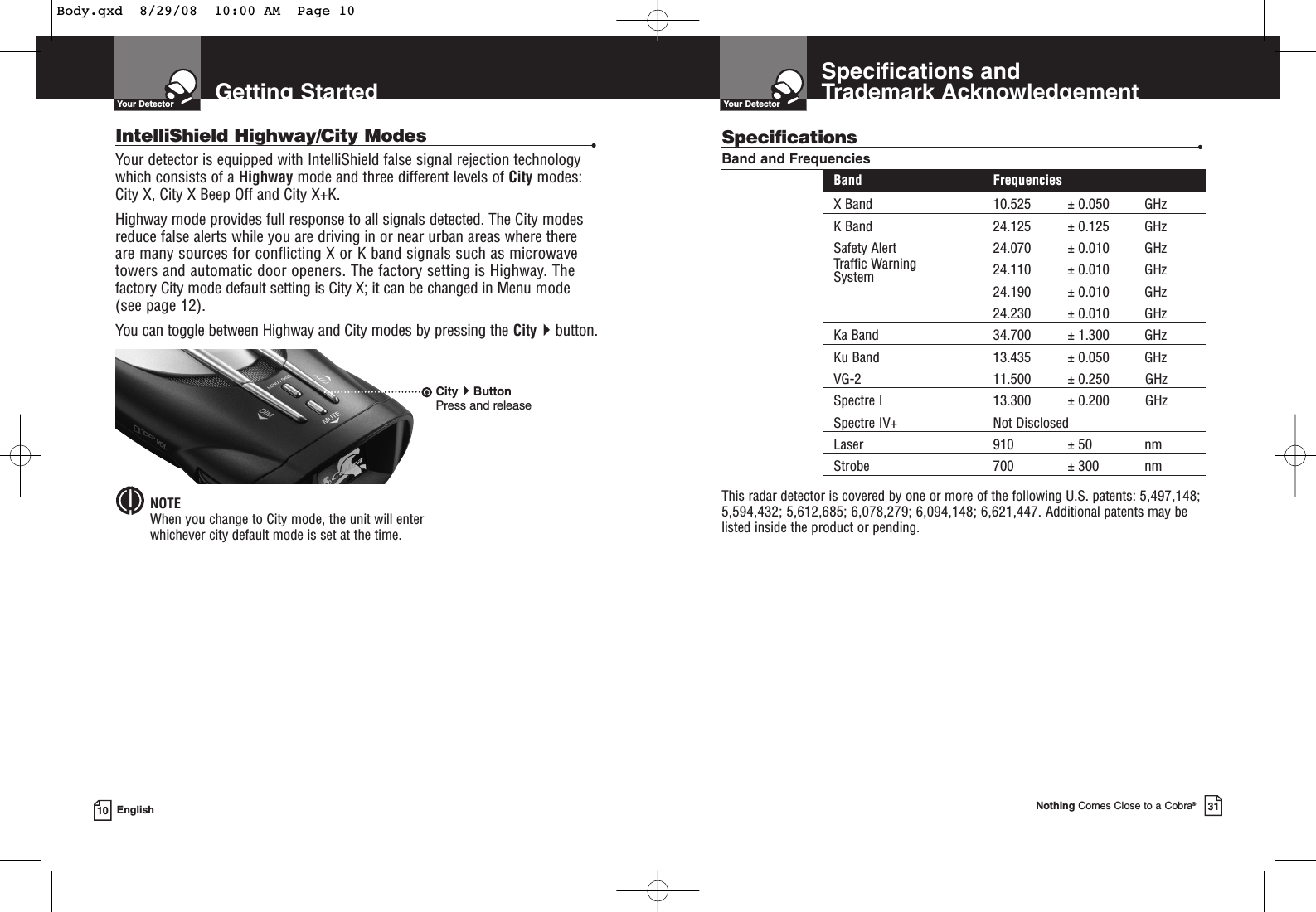 Getting StartedYour Detector10 EnglishIntelliShield Highway/City Modes •Your detector is equipped with IntelliShield false signal rejection technologywhich consists of a Highway mode and three different levels of City modes:City X, City X Beep Off and City X+K.Highway mode provides full response to all signals detected. The City modesreduce false alerts while you are driving in or near urban areas where there are many sources for conflicting X or K band signals such as microwavetowers and automatic door openers. The factory setting is Highway. Thefactory City mode default setting is City X; it can be changed in Menu mode (see page 12).You can toggle between Highway and City modes by pressing the Citybutton.NOTEWhen you change to City mode, the unit will enter whichever city default mode is set at the time.CityButtonPress and releaseSpecifications and Trademark AcknowledgementYour DetectorNothing Comes Close to a Cobra®31Specifications •Band and FrequenciesBand FrequenciesX Band 10.525 ± 0.050 GHzK Band 24.125 ± 0.125 GHzSafety Alert 24.070 ± 0.010 GHzTraffic Warning 24.110 ± 0.010 GHzSystem24.190 ± 0.010 GHz24.230 ± 0.010 GHzKa Band 34.700 ± 1.300 GHzKu Band 13.435 ± 0.050 GHzVG-2 11.500 ± 0.250 GHzSpectre I 13.300 ± 0.200 GHzSpectre IV+ Not DisclosedLaser 910 ± 50 nmStrobe 700 ± 300 nmThis radar detector is covered by one or more of the following U.S. patents: 5,497,148;5,594,432; 5,612,685; 6,078,279; 6,094,148; 6,621,447. Additional patents may belisted inside the product or pending. Body.qxd  8/29/08  10:00 AM  Page 10