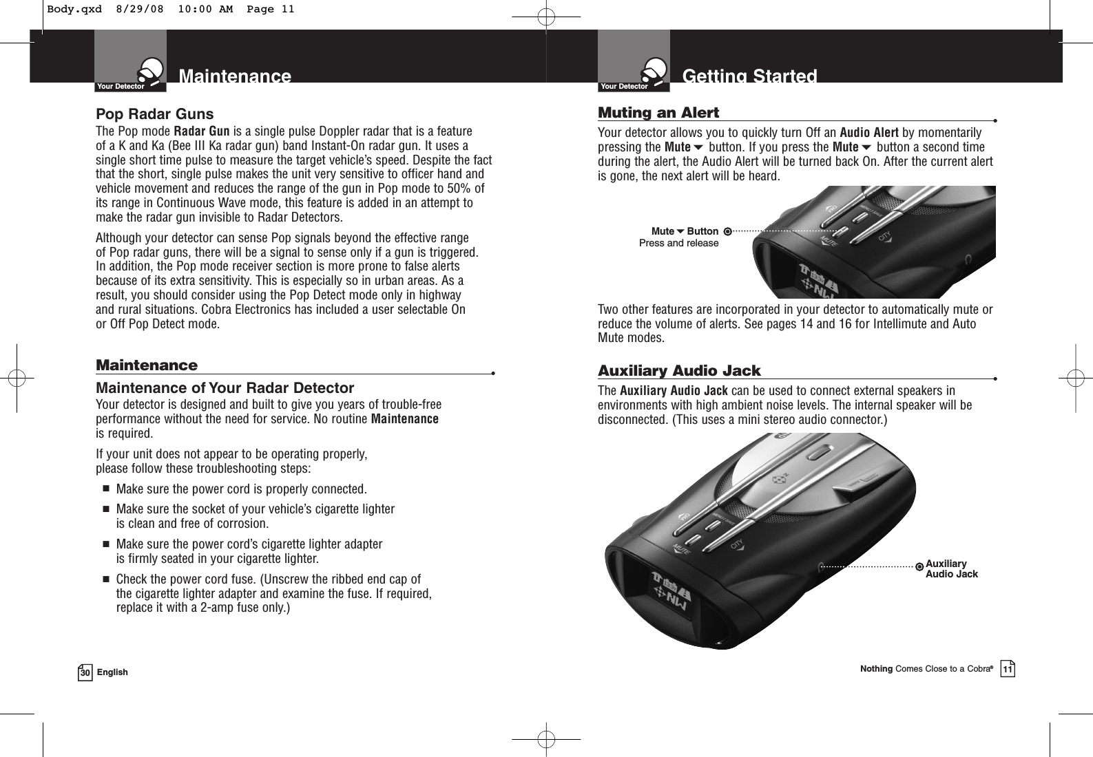 MaintenanceYour Detector30 EnglishPop Radar GunsThe Pop mode Radar Gun is a single pulse Doppler radar that is a feature of a K and Ka (Bee III Ka radar gun) band Instant-On radar gun. It uses asingle short time pulse to measure the target vehicle’s speed. Despite the factthat the short, single pulse makes the unit very sensitive to officer hand andvehicle movement and reduces the range of the gun in Pop mode to 50% ofits range in Continuous Wave mode, this feature is added in an attempt tomake the radar gun invisible to Radar Detectors. Although your detector can sense Pop signals beyond the effective range of Pop radar guns, there will be a signal to sense only if a gun is triggered. In addition, the Pop mode receiver section is more prone to false alertsbecause of its extra sensitivity. This is especially so in urban areas. As aresult, you should consider using the Pop Detect mode only in highway and rural situations. Cobra Electronics has included a user selectable On or Off Pop Detect mode.Maintenance •Maintenance of Your Radar DetectorYour detector is designed and built to give you years of trouble-freeperformance without the need for service. No routine Maintenanceis required.If your unit does not appear to be operating properly, please follow these troubleshooting steps:■Make sure the power cord is properly connected.■Make sure the socket of your vehicle’s cigarette lighter is clean and free of corrosion.■Make sure the power cord’s cigarette lighter adapter is firmly seated in your cigarette lighter.■Check the power cord fuse. (Unscrew the ribbed end cap of the cigarette lighter adapter and examine the fuse. If required, replace it with a 2-amp fuse only.)Muting an Alert •Your detector allows you to quickly turn Off an Audio Alert by momentarilypressing the Mutebutton. If you press the Mutebutton a second timeduring the alert, the Audio Alert will be turned back On. After the current alertis gone, the next alert will be heard.Two other features are incorporated in your detector to automatically mute orreduce the volume of alerts. See pages 14 and 16 for Intellimute and AutoMute modes.Auxiliary Audio Jack •The Auxiliary Audio Jack can be used to connect external speakers inenvironments with high ambient noise levels. The internal speaker will bedisconnected. (This uses a mini stereo audio connector.)Getting StartedYour DetectorNothing Comes Close to a Cobra®11MuteButtonPress and releaseAuxiliaryAudio JackBody.qxd  8/29/08  10:00 AM  Page 11