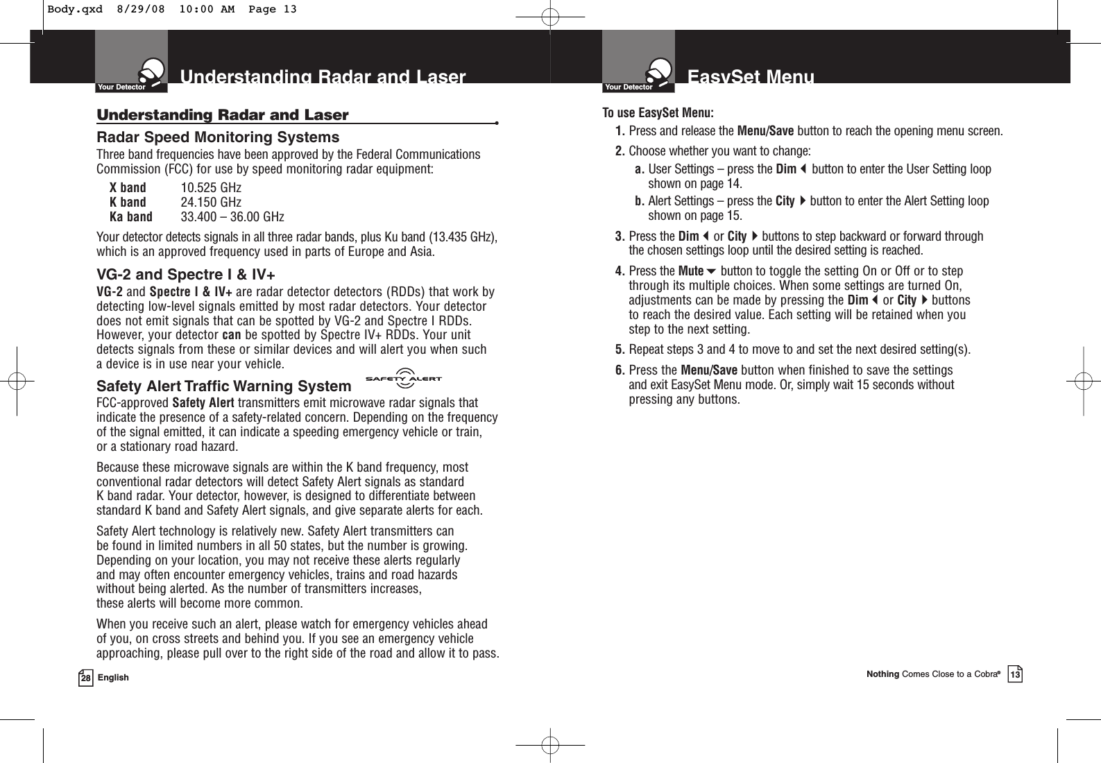 Understanding Radar and LaserYour Detector28 EnglishUnderstanding Radar and Laser •Radar Speed Monitoring SystemsThree band frequencies have been approved by the Federal CommunicationsCommission (FCC) for use by speed monitoring radar equipment: X band 10.525 GHzK band 24.150 GHzKa band 33.400 – 36.00 GHzYour detector detects signals in all three radar bands, plus Ku band (13.435 GHz),which is an approved frequency used in parts of Europe and Asia.VG-2 and Spectre I &amp; IV+VG-2 and Spectre I &amp; IV+ are radar detector detectors (RDDs) that work bydetecting low-level signals emitted by most radar detectors. Your detectordoes not emit signals that can be spotted by VG-2 and Spectre I RDDs.However, your detector can be spotted by Spectre IV+ RDDs. Your unitdetects signals from these or similar devices and will alert you when such a device is in use near your vehicle.Safety Alert Traffic Warning SystemFCC-approved Safety Alert transmitters emit microwave radar signals thatindicate the presence of a safety-related concern. Depending on the frequencyof the signal emitted, it can indicate a speeding emergency vehicle or train, or a stationary road hazard. Because these microwave signals are within the K band frequency, mostconventional radar detectors will detect Safety Alert signals as standard K band radar. Your detector, however, is designed to differentiate betweenstandard K band and Safety Alert signals, and give separate alerts for each.Safety Alert technology is relatively new. Safety Alert transmitters can be found in limited numbers in all 50 states, but the number is growing.Depending on your location, you may not receive these alerts regularly and may often encounter emergency vehicles, trains and road hazards without being alerted. As the number of transmitters increases, these alerts will become more common. When you receive such an alert, please watch for emergency vehicles ahead of you, on cross streets and behind you. If you see an emergency vehicleapproaching, please pull over to the right side of the road and allow it to pass.EasySet MenuYour DetectorNothing Comes Close to a Cobra®13To use EasySet Menu:1. Press and release the Menu/Save button to reach the opening menu screen.2. Choose whether you want to change:a. User Settings – press the Dimbutton to enter the User Setting loopshown on page 14.b. Alert Settings – press the Citybutton to enter the Alert Setting loopshown on page 15.3. Press the Dimor Citybuttons to step backward or forward through the chosen settings loop until the desired setting is reached.4. Press the Mutebutton to toggle the setting On or Off or to step through its multiple choices. When some settings are turned On,adjustments can be made by pressing the Dimor Citybuttons to reach the desired value. Each setting will be retained when you step to the next setting.5. Repeat steps 3 and 4 to move to and set the next desired setting(s).6. Press the Menu/Save button when finished to save the settings and exit EasySet Menu mode. Or, simply wait 15 seconds withoutpressing any buttons.Body.qxd  8/29/08  10:00 AM  Page 13