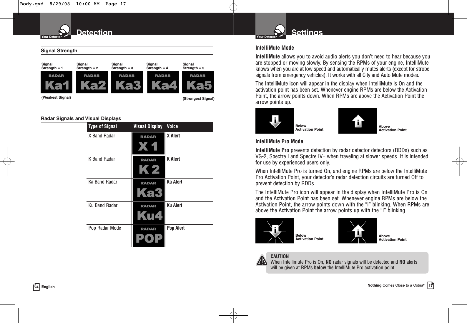 DetectionYour Detector24 EnglishType of Signal Visual Display VoiceX Band Radar X AlertK Band Radar K AlertKa Band Radar Ka AlertKu Band Radar Ku AlertPop Radar Mode Pop AlertSignal StrengthSignal Strength = 1 (Weakest Signal) (Strongest Signal)Signal Strength = 2Signal Strength = 3Signal Strength = 4Signal Strength = 5 Radar Signals and Visual Displays SettingsYour DetectorNothing Comes Close to a Cobra®17IntelliMute ModeIntelliMute allows you to avoid audio alerts you don’t need to hear because youare stopped or moving slowly. By sensing the RPMs of your engine, IntelliMuteknows when you are at low speed and automatically mutes alerts (except for strobesignals from emergency vehicles). It works with all City and Auto Mute modes.The IntelliMute icon will appear in the display when IntelliMute is On and theactivation point has been set. Whenever engine RPMs are below the ActivationPoint, the arrow points down. When RPMs are above the Activation Point thearrow points up.Below Activation Point Above Activation PointIntelliMute Pro ModeIntelliMute Pro prevents detection by radar detector detectors (RDDs) such asVG-2, Spectre I and Spectre IV+ when traveling at slower speeds. It is intendedfor use by experienced users only.When IntelliMute Pro is turned On, and engine RPMs are below the IntelliMutePro Activation Point, your detector’s radar detection circuits are turned Off toprevent detection by RDDs.The IntelliMute Pro icon will appear in the display when IntelliMute Pro is Onand the Activation Point has been set. Whenever engine RPMs are below theActivation Point, the arrow points down with the “i” blinking. When RPMs areabove the Activation Point the arrow points up with the “i” blinking.Above Activation PointBelow Activation PointCAUTIONWhen Intellimute Pro is On, NO radar signals will be detected and NO alerts will be given at RPMs below the IntelliMute Pro activation point.Body.qxd  8/29/08  10:00 AM  Page 17