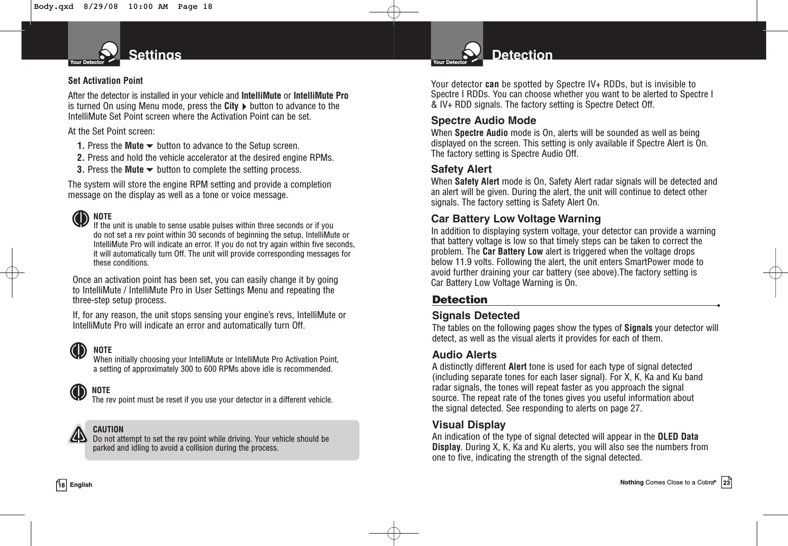 SettingsYour Detector18 EnglishSet Activation PointAfter the detector is installed in your vehicle and IntelliMute or IntelliMute Prois turned On using Menu mode, press the Citybutton to advance to theIntelliMute Set Point screen where the Activation Point can be set.At the Set Point screen:1. Press the Mutebutton to advance to the Setup screen.2. Press and hold the vehicle accelerator at the desired engine RPMs.3. Press the Mutebutton to complete the setting process.The system will store the engine RPM setting and provide a completionmessage on the display as well as a tone or voice message.NOTEIf the unit is unable to sense usable pulses within three seconds or if you do not set a rev point within 30 seconds of beginning the setup, IntelliMute orIntelliMute Pro will indicate an error. If you do not try again within five seconds,it will automatically turn Off. The unit will provide corresponding messages forthese conditions.Once an activation point has been set, you can easily change it by going to IntelliMute / IntelliMute Pro in User Settings Menu and repeating the three-step setup process.If, for any reason, the unit stops sensing your engine’s revs, IntelliMute orIntelliMute Pro will indicate an error and automatically turn Off.CAUTIONDo not attempt to set the rev point while driving. Your vehicle should be parked and idling to avoid a collision during the process.NOTEThe rev point must be reset if you use your detector in a different vehicle.NOTEWhen initially choosing your IntelliMute or IntelliMute Pro Activation Point, a setting of approximately 300 to 600 RPMs above idle is recommended.DetectionYour DetectorNothing Comes Close to a Cobra®23Detection •Signals DetectedThe tables on the following pages show the types of Signals your detector willdetect, as well as the visual alerts it provides for each of them.Audio AlertsA distinctly different Alert tone is used for each type of signal detected(including separate tones for each laser signal). For X, K, Ka and Ku band radar signals, the tones will repeat faster as you approach the signal source. The repeat rate of the tones gives you useful information about the signal detected. See responding to alerts on page 27.Visual DisplayAn indication of the type of signal detected will appear in the OLED DataDisplay. During X, K, Ka and Ku alerts, you will also see the numbers fromone to five, indicating the strength of the signal detected.Your detector can be spotted by Spectre IV+ RDDs, but is invisible to Spectre I RDDs. You can choose whether you want to be alerted to Spectre I&amp; IV+ RDD signals. The factory setting is Spectre Detect Off.Spectre Audio ModeWhen Spectre Audio mode is On, alerts will be sounded as well as beingdisplayed on the screen. This setting is only available if Spectre Alert is On.The factory setting is Spectre Audio Off.Safety AlertWhen Safety Alert mode is On, Safety Alert radar signals will be detected andan alert will be given. During the alert, the unit will continue to detect othersignals. The factory setting is Safety Alert On.Car Battery Low Voltage WarningIn addition to displaying system voltage, your detector can provide a warningthat battery voltage is low so that timely steps can be taken to correct theproblem. The Car Battery Low alert is triggered when the voltage drops below 11.9 volts. Following the alert, the unit enters SmartPower mode toavoid further draining your car battery (see above).The factory setting is Car Battery Low Voltage Warning is On.Body.qxd  8/29/08  10:00 AM  Page 18