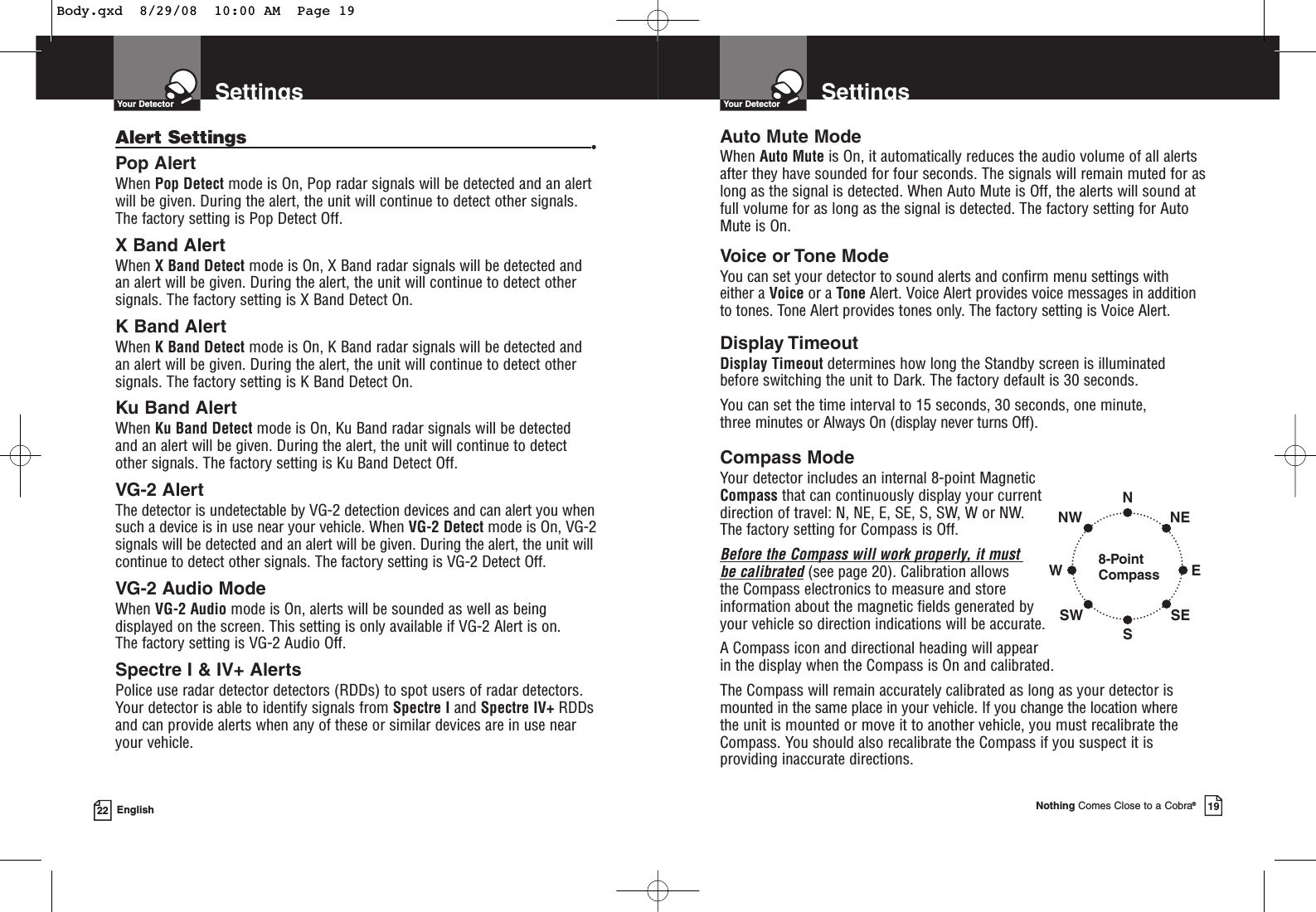 SettingsYour Detector22 EnglishAlert Settings •Pop AlertWhen Pop Detect mode is On, Pop radar signals will be detected and an alertwill be given. During the alert, the unit will continue to detect other signals.The factory setting is Pop Detect Off.X Band AlertWhen X Band Detect mode is On, X Band radar signals will be detected andan alert will be given. During the alert, the unit will continue to detect othersignals. The factory setting is X Band Detect On.K Band AlertWhen K Band Detect mode is On, K Band radar signals will be detected andan alert will be given. During the alert, the unit will continue to detect othersignals. The factory setting is K Band Detect On.Ku Band AlertWhen Ku Band Detect mode is On, Ku Band radar signals will be detected and an alert will be given. During the alert, the unit will continue to detectother signals. The factory setting is Ku Band Detect Off.VG-2 AlertThe detector is undetectable by VG-2 detection devices and can alert you whensuch a device is in use near your vehicle. When VG-2 Detect mode is On, VG-2signals will be detected and an alert will be given. During the alert, the unit willcontinue to detect other signals. The factory setting is VG-2 Detect Off.VG-2 Audio ModeWhen VG-2 Audio mode is On, alerts will be sounded as well as beingdisplayed on the screen. This setting is only available if VG-2 Alert is on. The factory setting is VG-2 Audio Off.Spectre I &amp; IV+ AlertsPolice use radar detector detectors (RDDs) to spot users of radar detectors. Your detector is able to identify signals from Spectre I and Spectre IV+ RDDsand can provide alerts when any of these or similar devices are in use nearyour vehicle.SettingsYour DetectorNothing Comes Close to a Cobra®19Compass ModeYour detector includes an internal 8-point Magnetic Compass that can continuously display your current direction of travel: N, NE, E, SE, S, SW, W or NW. The factory setting for Compass is Off.Before the Compass will work properly, it must be calibrated(see page 20). Calibration allows the Compass electronics to measure and store information about the magnetic fields generated by your vehicle so direction indications will be accurate. A Compass icon and directional heading will appear in the display when the Compass is On and calibrated.The Compass will remain accurately calibrated as long as your detector ismounted in the same place in your vehicle. If you change the location where the unit is mounted or move it to another vehicle, you must recalibrate theCompass. You should also recalibrate the Compass if you suspect it isproviding inaccurate directions.8-PointCompassNSWNWSWENESEAuto Mute ModeWhen Auto Mute is On, it automatically reduces the audio volume of all alertsafter they have sounded for four seconds. The signals will remain muted for aslong as the signal is detected. When Auto Mute is Off, the alerts will sound atfull volume for as long as the signal is detected. The factory setting for AutoMute is On.Voice or Tone ModeYou can set your detector to sound alerts and confirm menu settings with either a Voice or a Tone Alert. Voice Alert provides voice messages in additionto tones. Tone Alert provides tones only. The factory setting is Voice Alert.Display TimeoutDisplay Timeout determines how long the Standby screen is illuminated before switching the unit to Dark. The factory default is 30 seconds.You can set the time interval to 15 seconds, 30 seconds, one minute, three minutes or Always On (display never turns Off).Body.qxd  8/29/08  10:00 AM  Page 19