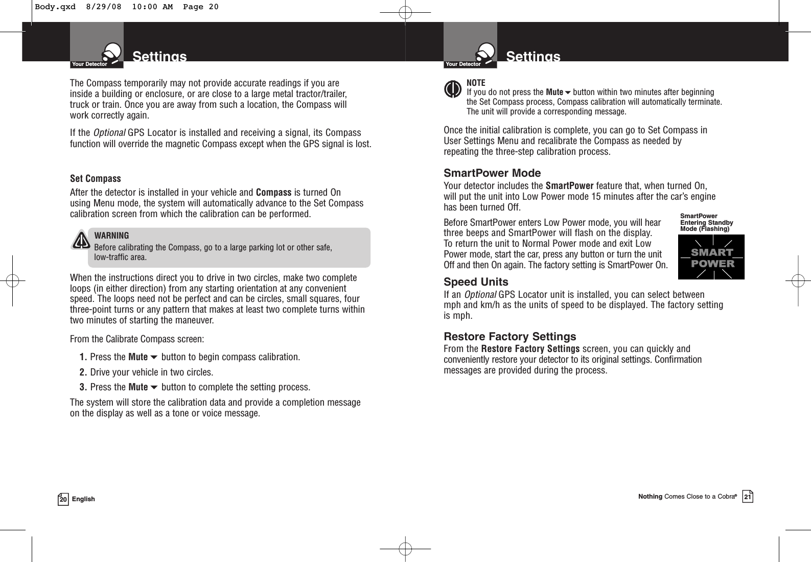 SettingsYour Detector20 EnglishSet CompassAfter the detector is installed in your vehicle and Compass is turned On using Menu mode, the system will automatically advance to the Set Compasscalibration screen from which the calibration can be performed.WARNINGBefore calibrating the Compass, go to a large parking lot or other safe, low-traffic area.When the instructions direct you to drive in two circles, make two completeloops (in either direction) from any starting orientation at any convenientspeed. The loops need not be perfect and can be circles, small squares, fourthree-point turns or any pattern that makes at least two complete turns withintwo minutes of starting the maneuver.From the Calibrate Compass screen:1. Press the Mutebutton to begin compass calibration.2. Drive your vehicle in two circles.3. Press the Mutebutton to complete the setting process.The system will store the calibration data and provide a completion messageon the display as well as a tone or voice message.The Compass temporarily may not provide accurate readings if you are inside a building or enclosure, or are close to a large metal tractor/trailer, truck or train. Once you are away from such a location, the Compass will work correctly again.If the OptionalGPS Locator is installed and receiving a signal, its Compassfunction will override the magnetic Compass except when the GPS signal is lost.SettingsYour DetectorNothing Comes Close to a Cobra®21SmartPower ModeYour detector includes the SmartPower feature that, when turned On, will put the unit into Low Power mode 15 minutes after the car’s engine has been turned Off.Before SmartPower enters Low Power mode, you will hear three beeps and SmartPower will flash on the display. To return the unit to Normal Power mode and exit Low Power mode, start the car, press any button or turn the unit Off and then On again. The factory setting is SmartPower On.Speed UnitsIf an OptionalGPS Locator unit is installed, you can select between mph and km/h as the units of speed to be displayed. The factory setting is mph.Restore Factory SettingsFrom the Restore Factory Settings screen, you can quickly andconveniently restore your detector to its original settings. Confirmation messages are provided during the process.SmartPowerEntering StandbyMode (Flashing)NOTEIf you do not press the Mutebutton within two minutes after beginning the Set Compass process, Compass calibration will automatically terminate. The unit will provide a corresponding message.Once the initial calibration is complete, you can go to Set Compass in User Settings Menu and recalibrate the Compass as needed by repeating the three-step calibration process.Body.qxd  8/29/08  10:00 AM  Page 20