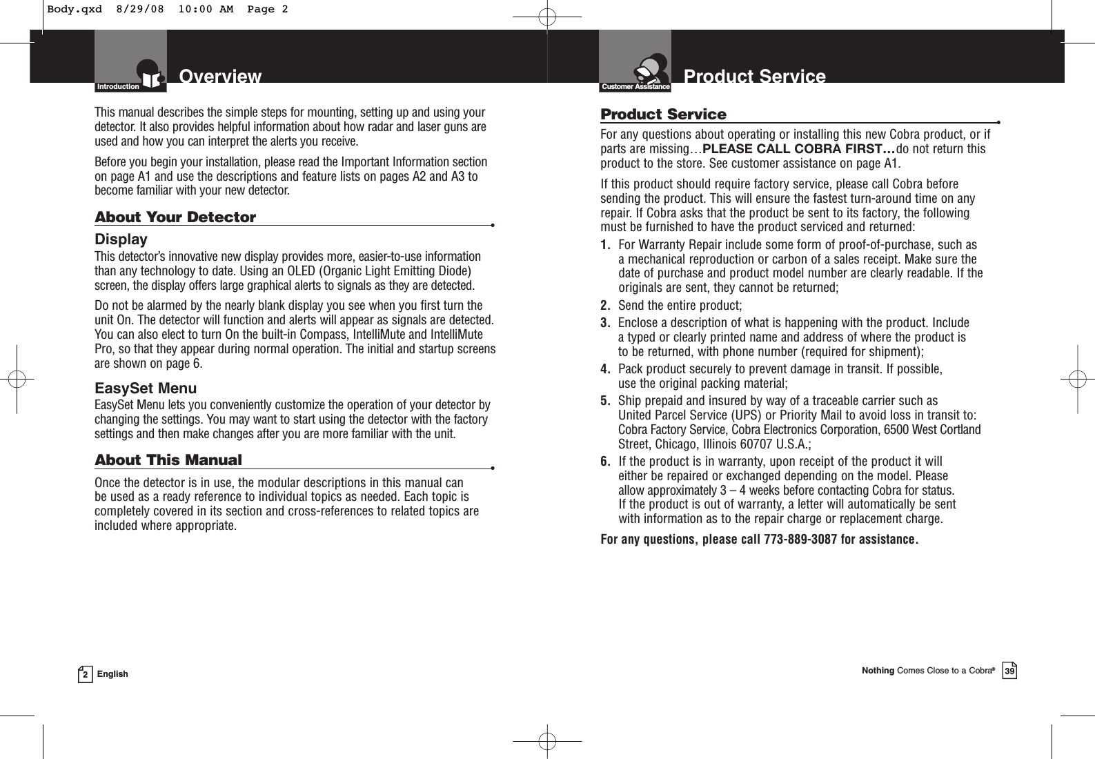 OverviewIntroduction2EnglishThis manual describes the simple steps for mounting, setting up and using yourdetector. It also provides helpful information about how radar and laser guns areused and how you can interpret the alerts you receive.Before you begin your installation, please read the Important Information sectionon page A1 and use the descriptions and feature lists on pages A2 and A3 tobecome familiar with your new detector.About Your Detector •DisplayThis detector’s innovative new display provides more, easier-to-use informationthan any technology to date. Using an OLED (Organic Light Emitting Diode)screen, the display offers large graphical alerts to signals as they are detected. Do not be alarmed by the nearly blank display you see when you first turn theunit On. The detector will function and alerts will appear as signals are detected.You can also elect to turn On the built-in Compass, IntelliMute and IntelliMutePro, so that they appear during normal operation. The initial and startup screensare shown on page 6.EasySet MenuEasySet Menu lets you conveniently customize the operation of your detector bychanging the settings. You may want to start using the detector with the factorysettings and then make changes after you are more familiar with the unit.About This Manual •Once the detector is in use, the modular descriptions in this manual can be used as a ready reference to individual topics as needed. Each topic iscompletely covered in its section and cross-references to related topics areincluded where appropriate.Product ServiceCustomer AssistanceNothing Comes Close to a Cobra®39Product Service •For any questions about operating or installing this new Cobra product, or ifparts are missing…PLEASE CALL COBRA FIRST…do not return thisproduct to the store. See customer assistance on page A1.If this product should require factory service, please call Cobra before sending the product. This will ensure the fastest turn-around time on any repair. If Cobra asks that the product be sent to its factory, the following must be furnished to have the product serviced and returned:1. For Warranty Repair include some form of proof-of-purchase, such as a mechanical reproduction or carbon of a sales receipt. Make sure the date of purchase and product model number are clearly readable. If the originals are sent, they cannot be returned;2. Send the entire product;3. Enclose a description of what is happening with the product. Include a typed or clearly printed name and address of where the product is to be returned, with phone number (required for shipment);4. Pack product securely to prevent damage in transit. If possible, use the original packing material;5. Ship prepaid and insured by way of a traceable carrier such as United Parcel Service (UPS) or Priority Mail to avoid loss in transit to:Cobra Factory Service, Cobra Electronics Corporation, 6500 West CortlandStreet, Chicago, Illinois 60707 U.S.A.;6. If the product is in warranty, upon receipt of the product it willeither be repaired or exchanged depending on the model. Please allow approximately 3 – 4 weeks before contacting Cobra for status. If the product is out of warranty, a letter will automatically be sent with information as to the repair charge or replacement charge.For any questions, please call 773-889-3087 for assistance.Body.qxd  8/29/08  10:00 AM  Page 2