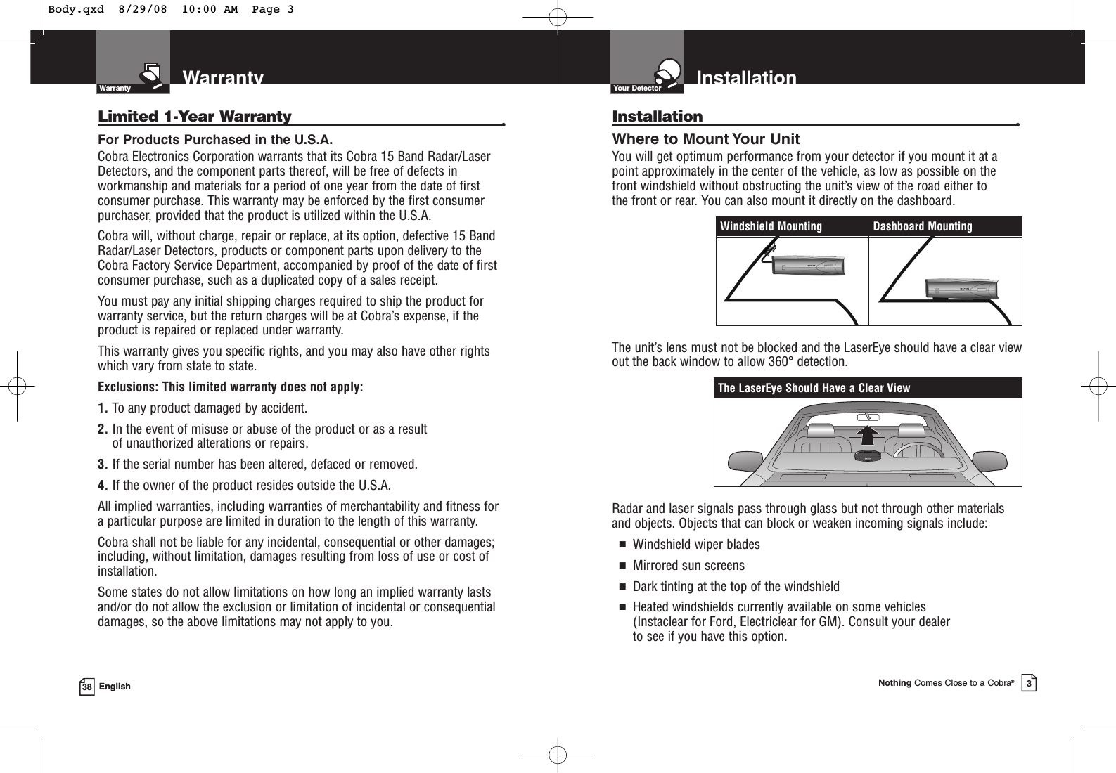 WarrantyWarranty38 EnglishLimited 1-Year Warranty •For Products Purchased in the U.S.A.Cobra Electronics Corporation warrants that its Cobra 15 Band Radar/Laser Detectors, and the component parts thereof, will be free of defects inworkmanship and materials for a period of one year from the date of firstconsumer purchase. This warranty may be enforced by the first consumerpurchaser, provided that the product is utilized within the U.S.A.Cobra will, without charge, repair or replace, at its option, defective 15 BandRadar/Laser Detectors, products or component parts upon delivery to theCobra Factory Service Department, accompanied by proof of the date of firstconsumer purchase, such as a duplicated copy of a sales receipt.You must pay any initial shipping charges required to ship the product forwarranty service, but the return charges will be at Cobra’s expense, if theproduct is repaired or replaced under warranty.This warranty gives you specific rights, and you may also have other rights which vary from state to state.Exclusions: This limited warranty does not apply: 1. To any product damaged by accident. 2. In the event of misuse or abuse of the product or as a result of unauthorized alterations or repairs. 3. If the serial number has been altered, defaced or removed. 4. If the owner of the product resides outside the U.S.A. All implied warranties, including warranties of merchantability and fitness for a particular purpose are limited in duration to the length of this warranty.Cobra shall not be liable for any incidental, consequential or other damages;including, without limitation, damages resulting from loss of use or cost of installation.Some states do not allow limitations on how long an implied warranty lastsand/or do not allow the exclusion or limitation of incidental or consequentialdamages, so the above limitations may not apply to you.InstallationYour DetectorNothing Comes Close to a Cobra®3Installation •Where to Mount Your UnitYou will get optimum performance from your detector if you mount it at apoint approximately in the center of the vehicle, as low as possible on thefront windshield without obstructing the unit’s view of the road either to the front or rear. You can also mount it directly on the dashboard. The unit’s lens must not be blocked and the LaserEye should have a clear viewout the back window to allow 360° detection.Radar and laser signals pass through glass but not through other materialsand objects. Objects that can block or weaken incoming signals include: ■Windshield wiper blades■Mirrored sun screens■Dark tinting at the top of the windshield■Heated windshields currently available on some vehicles (Instaclear for Ford, Electriclear for GM). Consult your dealer to see if you have this option.The LaserEye Should Have a Clear ViewWindshield Mounting Dashboard MountingBody.qxd  8/29/08  10:00 AM  Page 3