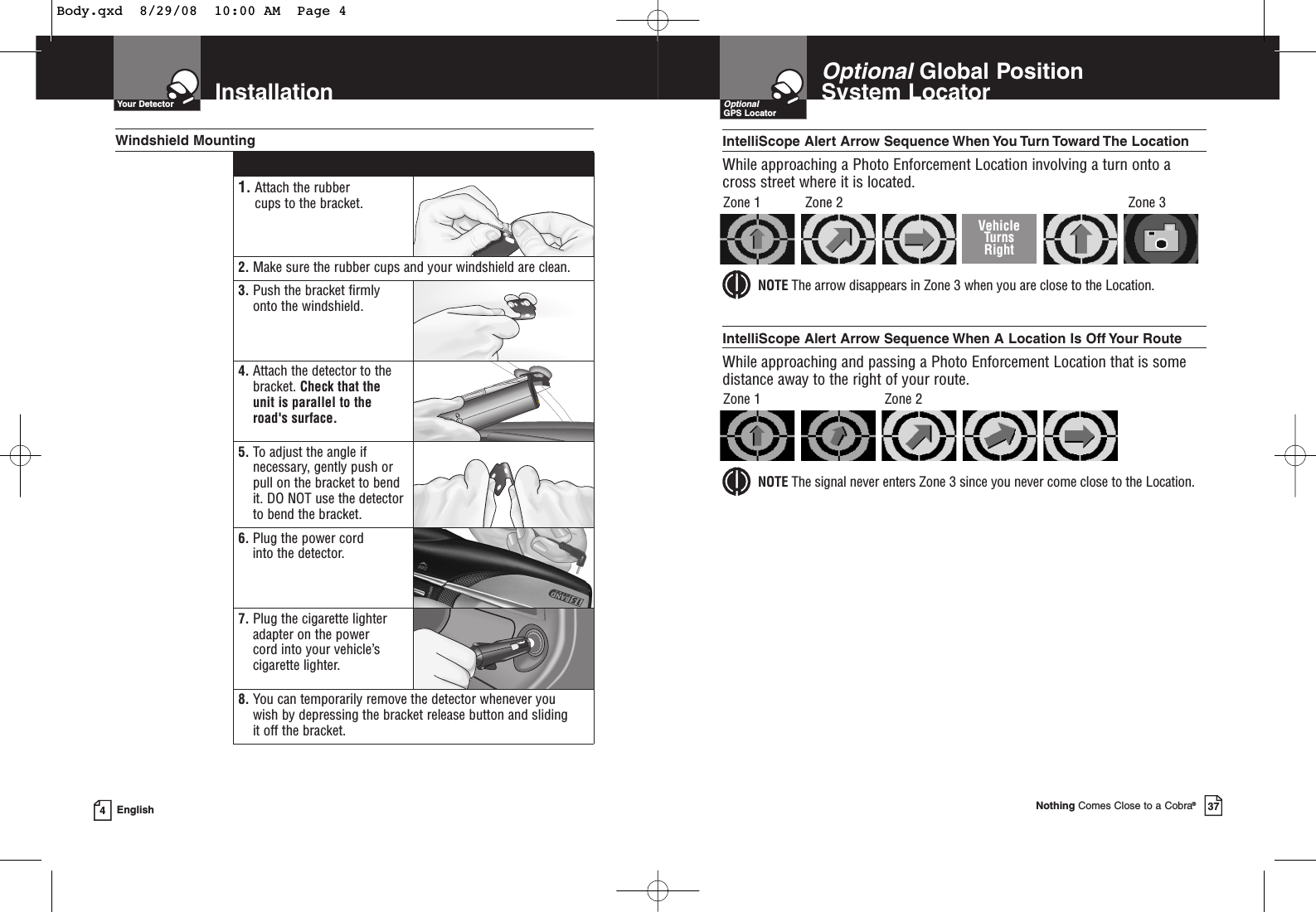 InstallationYour Detector4English1. Attach the rubber cups to the bracket.2. Make sure the rubber cups and your windshield are clean.3. Push the bracket firmlyonto the windshield.4. Attach the detector to thebracket. Check that the unit is parallel to theroad&apos;s surface.5. To adjust the angle ifnecessary, gently push orpull on the bracket to bendit. DO NOT use the detectorto bend the bracket.6. Plug the power cord into the detector.7. Plug the cigarette lighteradapter on the power cord into your vehicle’scigarette lighter.8. You can temporarily remove the detector whenever you wish by depressing the bracket release button and sliding it off the bracket.Windshield MountingOptionalGlobal Position System Locator Nothing Comes Close to a Cobra®37OptionalGPS LocatorIntelliScope Alert  Arrow Sequence When You Turn Toward The LocationWhile approaching a Photo Enforcement Location involving a turn onto across street where it is located.NOTE The arrow disappears in Zone 3 when you are close to the Location.Zone 1 Zone 2 Zone 3IntelliScope Alert Arrow Sequence When A Location Is Off Your RouteWhile approaching and passing a Photo Enforcement Location that is somedistance away to the right of your route.NOTE The signal never enters Zone 3 since you never come close to the Location.Zone 1 Zone 2VehicleTurns RightBody.qxd  8/29/08  10:00 AM  Page 4