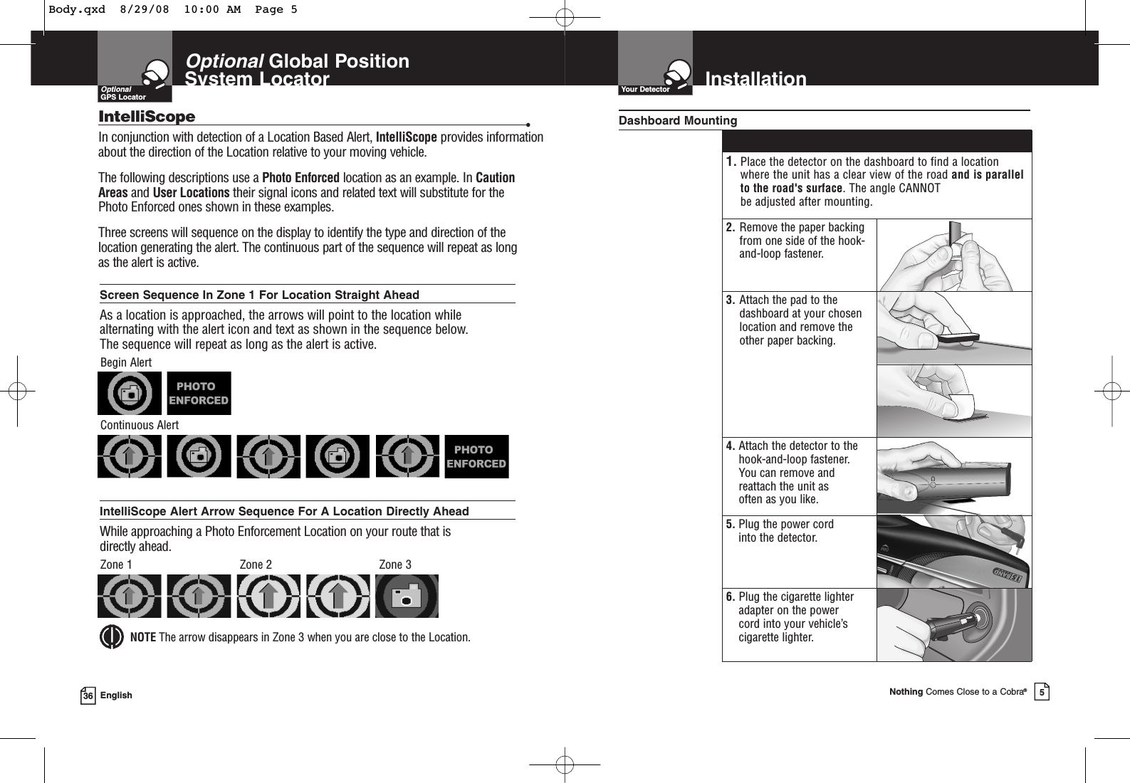 OptionalGlobal Position System Locator36 EnglishOptionalGPS LocatorIntelliScope •In conjunction with detection of a Location Based Alert, IntelliScope provides informationabout the direction of the Location relative to your moving vehicle.The following descriptions use a Photo Enforced location as an example. In CautionAreas and User Locations their signal icons and related text will substitute for the Photo Enforced ones shown in these examples.Three screens will sequence on the display to identify the type and direction of thelocation generating the alert. The continuous part of the sequence will repeat as long as the alert is active.Screen Sequence In Zone 1 For Location Straight AheadAs a location is approached, the arrows will point to the location whilealternating with the alert icon and text as shown in the sequence below. The sequence will repeat as long as the alert is active.Begin AlertContinuous AlertIntelliScope Alert Arrow Sequence For A Location Directly AheadWhile approaching a Photo Enforcement Location on your route that isdirectly ahead.NOTE The arrow disappears in Zone 3 when you are close to the Location.Zone 1 Zone 2 Zone 3InstallationYour DetectorNothing Comes Close to a Cobra®51. Place the detector on the dashboard to find a location where the unit has a clear view of the road and is parallelto the road&apos;s surface. The angle CANNOT be adjusted after mounting.2. Remove the paper backingfrom one side of the hook-and-loop fastener.3. Attach the pad to thedashboard at your chosenlocation and remove the other paper backing.4. Attach the detector to thehook-and-loop fastener. You can remove andreattach the unit as often as you like.5. Plug the power cord into the detector.6. Plug the cigarette lighteradapter on the power cord into your vehicle’scigarette lighter.Dashboard MountingBody.qxd  8/29/08  10:00 AM  Page 5