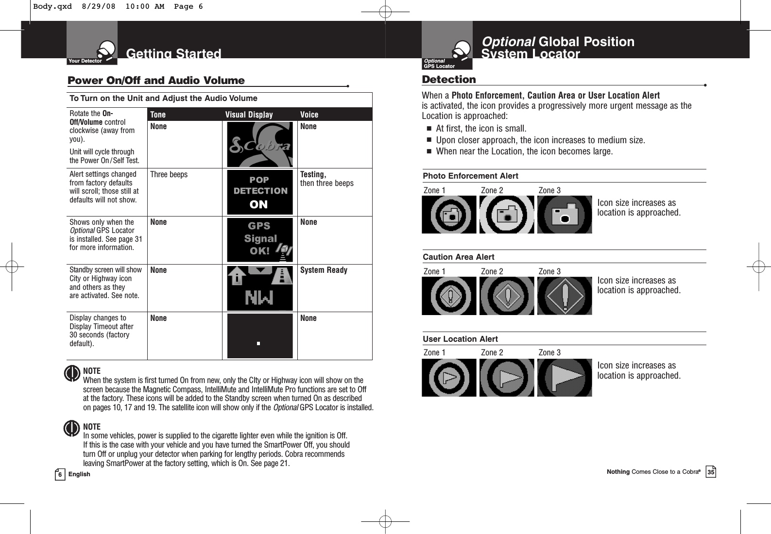 To Turn on the Unit and Adjust the Audio VolumeRotate the On-Off/Volume controlclockwise (away fromyou).Unit will cycle throughthe Power On / Self Test.Tone Visual Display VoiceNone NoneAlert settings changedfrom factory defaultswill scroll; those still atdefaults will not show.Three beeps Testing, then three beepsShows only when theOptionalGPS Locator is installed. See page 31 for more information.None NoneStandby screen will showCity or Highway icon and others as they are activated. See note.None System ReadyDisplay changes toDisplay Timeout after 30 seconds (factorydefault).None NoneGetting StartedYour Detector6EnglishNOTEIn some vehicles, power is supplied to the cigarette lighter even while the ignition is Off. If this is the case with your vehicle and you have turned the SmartPower Off, you shouldturn Off or unplug your detector when parking for lengthy periods. Cobra recommendsleaving SmartPower at the factory setting, which is On. See page 21.NOTEWhen the system is first turned On from new, only the CIty or Highway icon will show on thescreen because the Magnetic Compass, IntelliMute and IntelliMute Pro functions are set to Off at the factory. These icons will be added to the Standby screen when turned On as described on pages 10, 17 and 19. The satellite icon will show only if the OptionalGPS Locator is installed.Power On/Off and Audio Volume •OptionalGlobal Position System LocatorNothing Comes Close to a Cobra®35OptionalGPS LocatorDetection •Photo Enforcement Alert Icon size increases as location is approached.User Location Alert Zone 1Icon size increases as location is approached.Caution Area Alert When a Photo Enforcement, Caution Area or User Location Alert is activated, the icon provides a progressively more urgent message as theLocation is approached:■At first, the icon is small.■Upon closer approach, the icon increases to medium size.■When near the Location, the icon becomes large.Icon size increases as location is approached.Zone 2 Zone 3Zone 1 Zone 2 Zone 3Zone 1 Zone 2 Zone 3Body.qxd  8/29/08  10:00 AM  Page 6