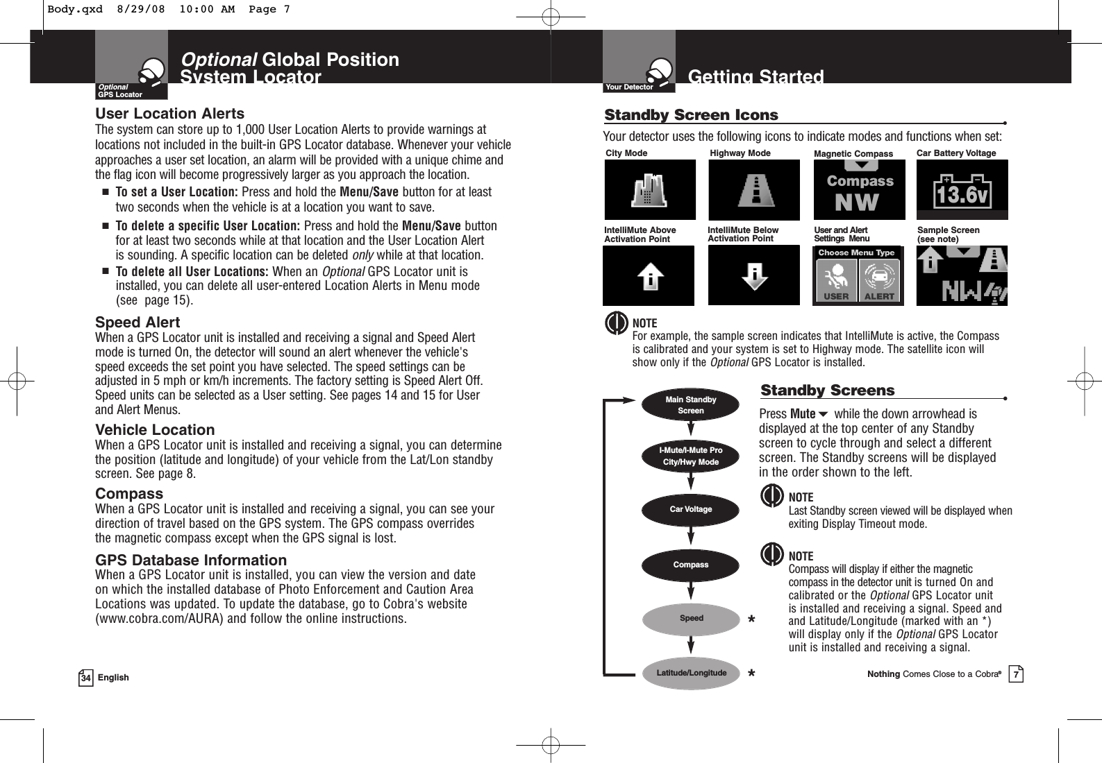 OptionalGlobal Position System Locator34 EnglishUser Location Alerts The system can store up to 1,000 User Location Alerts to provide warnings atlocations not included in the built-in GPS Locator database. Whenever your vehicleapproaches a user set location, an alarm will be provided with a unique chime andthe flag icon will become progressively larger as you approach the location.■To set a User Location: Press and hold the Menu/Save button for at leasttwo seconds when the vehicle is at a location you want to save.■To delete a specific User Location: Press and hold the Menu/Save buttonfor at least two seconds while at that location and the User Location Alert is sounding. A specific location can be deleted onlywhile at that location.■To delete all User Locations: When an OptionalGPS Locator unit is installed, you can delete all user-entered Location Alerts in Menu mode (see  page 15).Speed Alert When a GPS Locator unit is installed and receiving a signal and Speed Alert mode is turned On, the detector will sound an alert whenever the vehicle&apos;s speed exceeds the set point you have selected. The speed settings can be adjusted in 5 mph or km/h increments. The factory setting is Speed Alert Off.Speed units can be selected as a User setting. See pages 14 and 15 for User and Alert Menus.Vehicle LocationWhen a GPS Locator unit is installed and receiving a signal, you can determinethe position (latitude and longitude) of your vehicle from the Lat/Lon standbyscreen. See page 8.CompassWhen a GPS Locator unit is installed and receiving a signal, you can see your direction of travel based on the GPS system. The GPS compass overrides the magnetic compass except when the GPS signal is lost.GPS Database InformationWhen a GPS Locator unit is installed, you can view the version and date on which the installed database of Photo Enforcement and Caution Area Locations was updated. To update the database, go to Cobra&apos;s website(www.cobra.com/AURA) and follow the online instructions.OptionalGPS LocatorGetting StartedYour DetectorNothing Comes Close to a Cobra®7Standby Screen Icons •City Mode Highway Mode Magnetic Compass IntelliMute Above Activation PointIntelliMute Below Activation PointUser and Alert Settings  MenuCar Battery VoltageYour detector uses the following icons to indicate modes and functions when set:Sample Screen(see note)NOTEFor example, the sample screen indicates that IntelliMute is active, the Compassis calibrated and your system is set to Highway mode. The satellite icon willshow only if the OptionalGPS Locator is installed.Standby Screens •Press Mutewhile the down arrowhead isdisplayed at the top center of any Standbyscreen to cycle through and select a differentscreen. The Standby screens will be displayedin the order shown to the left.NOTECompass will display if either the magneticcompass in the detector unit is turned On andcalibrated or the OptionalGPS Locator unit is installed and receiving a signal. Speed andand Latitude/Longitude (marked with an *) will display only if the Optional GPS Locatorunit is installed and receiving a signal.NOTELast Standby screen viewed will be displayed whenexiting Display Timeout mode.Main Standby ScreenSpeedCar VoltageI-Mute/I-Mute ProCity/Hwy ModeLatitude/LongitudeCompass**Body.qxd  8/29/08  10:00 AM  Page 7